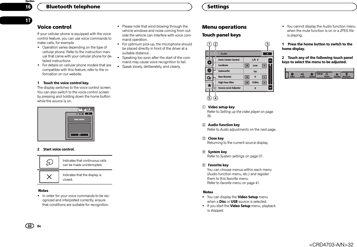 Voice controlIf your cellular phone is equipped with the voicecontrol feature, you can use voice commands tomake calls, for example.!Operation varies depending on the type ofcellular phone. Refer to the instruction man-ual that came with your cellular phone for de-tailed instructions.!For details on cellular phone models that arecompatible with this feature, refer to the in-formation on our website.1 Touch the voice control key.The display switches to the voice control screen.You can also switch to the voice control screenby pressing and holding down the home buttonwhile the source is on.13 ARPPM12:251Voice control2 Start voice control.Indicates that continuous callscan be made uninterrupted.Indicates that the display isclosed.Notes!In order for your voice commands to be rec-ognized and interpreted correctly, ensurethat conditions are suitable for recognition.!Please note that wind blowing through thevehicle windows and noise coming from out-side the vehicle can interfere with voice com-mand operation.!For optimum pick-up, the microphone shouldbe placed directly in front of the driver at asuitable distance.!Speaking too soon after the start of the com-mand may cause voice recognition to fail.!Speak slowly, deliberately, and clearly.Menu operationsTouch panel keysSonic Center Control   LoudnessSubwooferBass BoosterHigh Pass FilterSource Level AdjusterL/R  0Low0125Hz0OnAudio154231Video setup keyRefer to Setting up the video player on page35.2Audio function keyRefer to Audio adjustments on the next page.3Close keyReturning to the current source display.4System keyRefer to System settings on page 37.5Favorite keyYou can choose menus within each menu(Audio function menu, etc.) and registerthem to this favorite menu.Refer to Favorite menu on page 41.Notes!You can display the Video Setup menuwhen a Disc or USB source is selected.!If you start the Video Setup menu, playbackis stopped.!You cannot display the Audio function menuwhen the mute function is on or a JPEG fileis playing.1 Press the home button to switch to thehome display.2 Touch any of the following touch panelkeys to select the menu to be adjusted.BluetoothFavoriteThemeSystemSettingsAudioVideoHBluetooth telephone32SectionSettingsEn1617&lt;CRD4703-A/N&gt;32