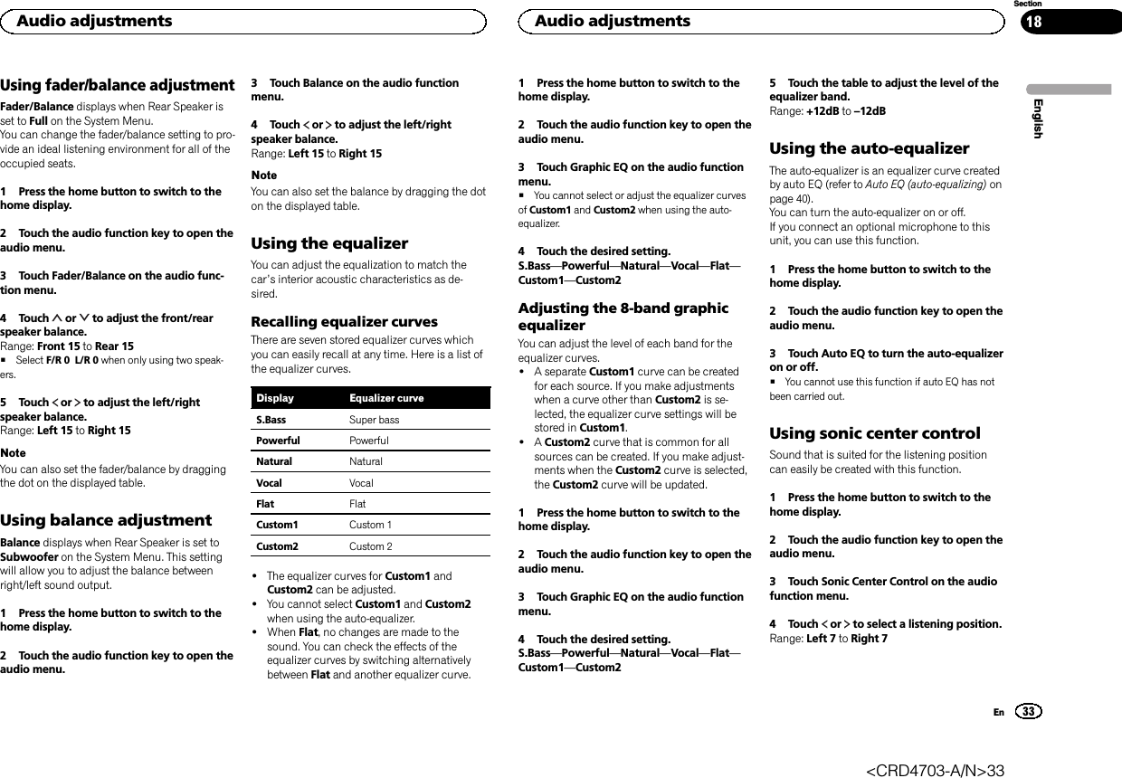 Using fader/balance adjustmentFader/Balance displays when Rear Speaker isset to Full on the System Menu.You can change the fader/balance setting to pro-vide an ideal listening environment for all of theoccupied seats.1 Press the home button to switch to thehome display.2 Touch the audio function key to open theaudio menu.3 Touch Fader/Balance on the audio func-tion menu.4 Touch or to adjust the front/rearspeaker balance.Range: Front 15 to Rear 15#Select F/R 0 L/R 0 when only using two speak-ers.5 Touch or to adjust the left/rightspeaker balance.Range: Left 15 to Right 15NoteYou can also set the fader/balance by draggingthe dot on the displayed table.Using balance adjustmentBalance displays when Rear Speaker is set toSubwoofer on the System Menu. This settingwill allow you to adjust the balance betweenright/left sound output.1 Press the home button to switch to thehome display.2 Touch the audio function key to open theaudio menu.3 Touch Balance on the audio functionmenu.4 Touch or to adjust the left/rightspeaker balance.Range: Left 15 to Right 15NoteYou can also set the balance by dragging the doton the displayed table.Using the equalizerYou can adjust the equalization to match thecar’s interior acoustic characteristics as de-sired.Recalling equalizer curvesThere are seven stored equalizer curves whichyou can easily recall at any time. Here is a list ofthe equalizer curves.Display Equalizer curveS.Bass Super bassPowerful PowerfulNatural NaturalVocal VocalFlat FlatCustom1 Custom 1Custom2 Custom 2!The equalizer curves for Custom1 andCustom2 can be adjusted.!You cannot select Custom1 and Custom2when using the auto-equalizer.!When Flat, no changes are made to thesound. You can check the effects of theequalizer curves by switching alternativelybetween Flat and another equalizer curve.1 Press the home button to switch to thehome display.2 Touch the audio function key to open theaudio menu.3 Touch Graphic EQ on the audio functionmenu.#You cannot select or adjust the equalizer curvesof Custom1 and Custom2 when using the auto-equalizer.4 Touch the desired setting.S.Bass—Powerful—Natural—Vocal—Flat—Custom1—Custom2Adjusting the 8-band graphicequalizerYou can adjust the level of each band for theequalizer curves.!A separate Custom1 curve can be createdfor each source. If you make adjustmentswhen a curve other than Custom2 is se-lected, the equalizer curve settings will bestored in Custom1.!ACustom2 curve that is common for allsources can be created. If you make adjust-ments when the Custom2 curve is selected,the Custom2 curve will be updated.1 Press the home button to switch to thehome display.2 Touch the audio function key to open theaudio menu.3 Touch Graphic EQ on the audio functionmenu.4 Touch the desired setting.S.Bass—Powerful—Natural—Vocal—Flat—Custom1—Custom25 Touch the table to adjust the level of theequalizer band.Range: +12dB to –12dBUsing the auto-equalizerThe auto-equalizer is an equalizer curve createdby auto EQ (refer to Auto EQ (auto-equalizing) onpage 40).You can turn the auto-equalizer on or off.If you connect an optional microphone to thisunit, you can use this function.1 Press the home button to switch to thehome display.2 Touch the audio function key to open theaudio menu.3 Touch Auto EQ to turn the auto-equalizeron or off.#You cannot use this function if auto EQ has notbeen carried out.Using sonic center controlSound that is suited for the listening positioncan easily be created with this function.1 Press the home button to switch to thehome display.2 Touch the audio function key to open theaudio menu.3 Touch Sonic Center Control on the audiofunction menu.4 Touch or to select a listening position.Range: Left 7 to Right 7EnglishAudio adjustments33SectionAudio adjustmentsEn18&lt;CRD4703-A/N&gt;33