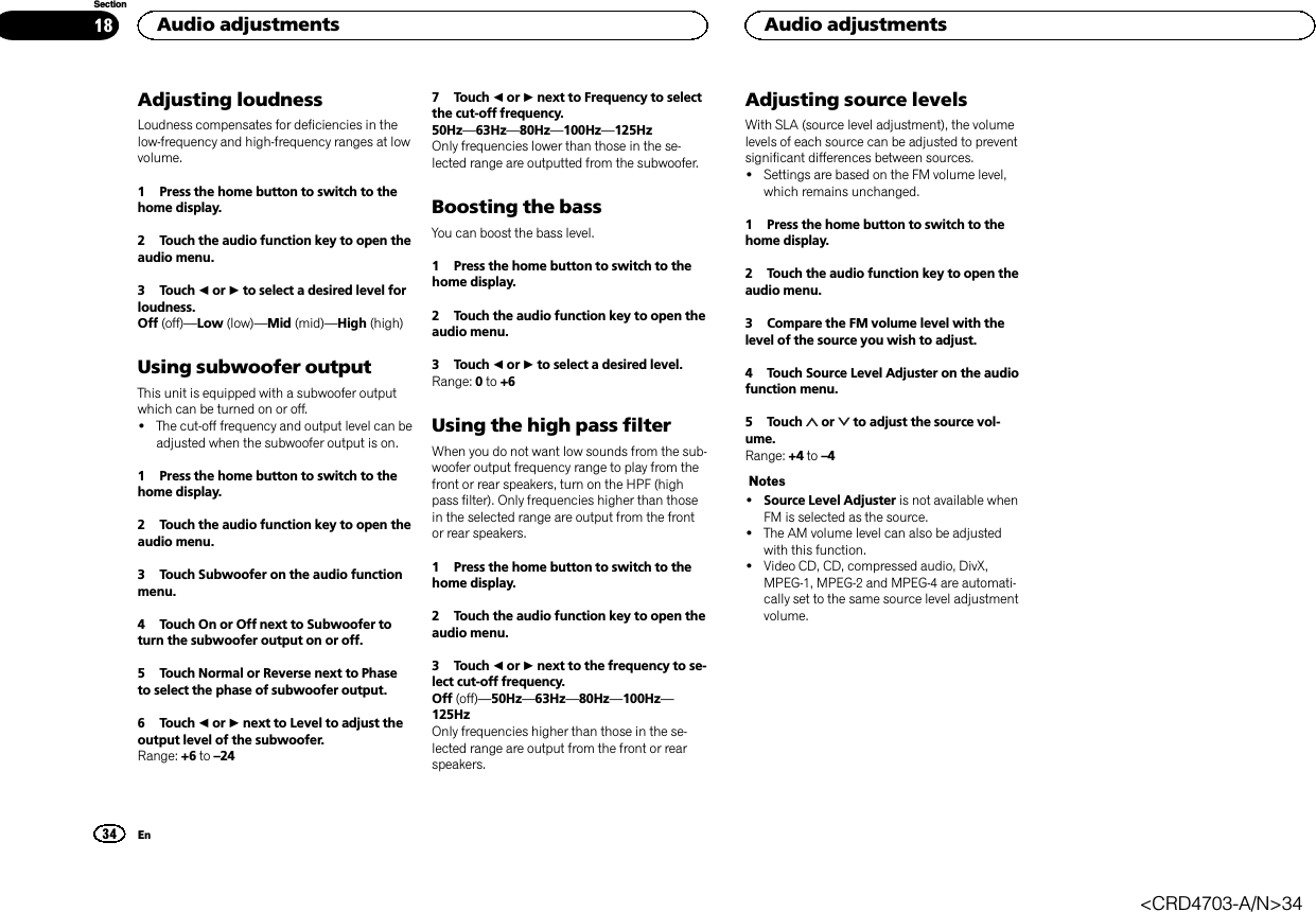 Adjusting loudnessLoudness compensates for deficiencies in thelow-frequency and high-frequency ranges at lowvolume.1 Press the home button to switch to thehome display.2 Touch the audio function key to open theaudio menu.3 Touch cor dto select a desired level forloudness.Off (off)—Low (low)—Mid (mid)—High (high)Using subwoofer outputThis unit is equipped with a subwoofer outputwhich can be turned on or off.!The cut-off frequency and output level can beadjusted when the subwoofer output is on.1 Press the home button to switch to thehome display.2 Touch the audio function key to open theaudio menu.3 Touch Subwoofer on the audio functionmenu.4 Touch On or Off next to Subwoofer toturn the subwoofer output on or off.5 Touch Normal or Reverse next to Phaseto select the phase of subwoofer output.6 Touch cor dnext to Level to adjust theoutput level of the subwoofer.Range: +6 to –247 Touch cor dnext to Frequency to selectthe cut-off frequency.50Hz—63Hz—80Hz—100Hz—125HzOnly frequencies lower than those in the se-lected range are outputted from the subwoofer.Boosting the bassYou can boost the bass level.1 Press the home button to switch to thehome display.2 Touch the audio function key to open theaudio menu.3 Touch cor dto select a desired level.Range: 0to +6Using the high pass filterWhen you do not want low sounds from the sub-woofer output frequency range to play from thefront or rear speakers, turn on the HPF (highpass filter). Only frequencies higher than thosein the selected range are output from the frontor rear speakers.1 Press the home button to switch to thehome display.2 Touch the audio function key to open theaudio menu.3 Touch cor dnext to the frequency to se-lect cut-off frequency.Off (off)—50Hz—63Hz—80Hz—100Hz—125HzOnly frequencies higher than those in the se-lected range are output from the front or rearspeakers.Adjusting source levelsWith SLA (source level adjustment), the volumelevels of each source can be adjusted to preventsignificant differences between sources.!Settings are based on the FM volume level,which remains unchanged.1 Press the home button to switch to thehome display.2 Touch the audio function key to open theaudio menu.3 Compare the FM volume level with thelevel of the source you wish to adjust.4 Touch Source Level Adjuster on the audiofunction menu.5 Touch or to adjust the source vol-ume.Range: +4 to –4Notes!Source Level Adjuster is not available whenFM is selected as the source.!The AM volume level can also be adjustedwith this function.!Video CD, CD, compressed audio, DivX,MPEG-1, MPEG-2 and MPEG-4 are automati-cally set to the same source level adjustmentvolume.Audio adjustments34SectionAudio adjustmentsEn18&lt;CRD4703-A/N&gt;34
