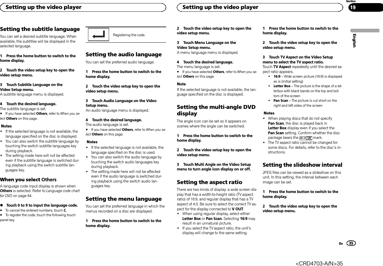 Setting the subtitle languageYou can set a desired subtitle language. Whenavailable, the subtitles will be displayed in theselected language.1 Press the home button to switch to thehome display.2 Touch the video setup key to open thevideo setup menu.3 Touch Subtitle Language on theVideo Setup menu.A subtitle language menu is displayed.4 Touch the desired language.The subtitle language is set.#If you have selected Others, refer to When you se-lect Others on this page.Notes!If the selected language is not available, thelanguage specified on the disc is displayed.!You can also switch the subtitle language bytouching the switch subtitle languages keyduring playback.!The setting made here will not be affectedeven if the subtitle language is switched dur-ing playback using the switch subtitle lan-guages key.When you select OthersA language code input display is shown whenOthers is selected. Refer to Language code chartfor DVD on page 64.%Touch 0 to 9 to input the language code.#To cancel the entered numbers, touch C.#To register the code, touch the following touchpanel key.Registering the code.Setting the audio languageYou can set the preferred audio language.1 Press the home button to switch to thehome display.2 Touch the video setup key to open thevideo setup menu.3 Touch Audio Language on the VideoSetup menu.An audio language menu is displayed.4 Touch the desired language.The audio language is set.#If you have selected Others, refer to When you se-lect Others on this page.Notes!If the selected language is not available, thelanguage specified on the disc is used.!You can also switch the audio language bytouching the switch audio languages keyduring playback.!The setting made here will not be affectedeven if the audio language is switched dur-ing playback using the switch audio lan-guages key.Setting the menu languageYou can set the preferred language in which themenus recorded on a disc are displayed.1 Press the home button to switch to thehome display.2 Touch the video setup key to open thevideo setup menu.3 Touch Menu Language on theVideo Setup menu.A menu language menu is displayed.4 Touch the desired language.The menu language is set.#If you have selected Others, refer to When you se-lect Others on this page.NoteIf the selected language is not available, the lan-guage specified on the disc is displayed.Setting the multi-angle DVDdisplayThe angle icon can be set so it appears onscenes where the angle can be switched.1 Press the home button to switch to thehome display.2 Touch the video setup key to open thevideo setup menu.3 Touch Multi Angle on the Video Setupmenu to turn angle icon display on or off.Setting the aspect ratioThere are two kinds of display: a wide screen dis-play that has a width-to-height ratio (TV aspectratio) of 16:9, and regular display that has a TVaspect of 4:3. Be sure to select the correct TV as-pect for the display connected to V OUT.!When using regular display, select eitherLetter Box or Pan Scan. Selecting 16:9 mayresult in an unnatural picture.!If you select the TV aspect ratio, the unit’sdisplay will change to the same setting.1 Press the home button to switch to thehome display.2 Touch the video setup key to open thevideo setup menu.3 Touch TV Aspect on the Video Setupmenu to select the TV aspect ratio.Touch TV Aspect repeatedly until the desired as-pect ratio appears.!16:9 –Wide screen picture (16:9) is displayedas is (initial setting)!Letter Box –The picture is the shape of a let-terbox with black bands on the top and bot-tom of the screen!Pan Scan –The picture is cut short on theright and left sides of the screenNotes!When playing discs that do not specifyPan Scan, the disc is played back inLetter Box display even if you select thePan Scan setting. Confirm whether the discpackage bears the 16 : 9 LB mark.!The TV aspect ratio cannot be changed forsome discs. For details, refer to the disc’s in-structions.Setting the slideshow intervalJPEG files can be viewed as a slideshow on thisunit. In this setting, the interval between eachimage can be set.1 Press the home button to switch to thehome display.2 Touch the video setup key to open thevideo setup menu.EnglishSetting up the video player35SectionSetting up the video playerEn19&lt;CRD4703-A/N&gt;35