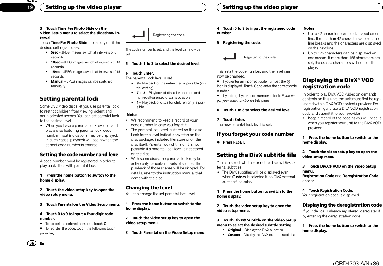 3 Touch Time Per Photo Slide on theVideo Setup menu to select the slideshow in-terval.Touch Time Per Photo Slide repeatedly until thedesired setting appears.!5sec –JPEG images switch at intervals of 5seconds!10sec –JPEG images switch at intervals of 10seconds!15sec –JPEG images switch at intervals of 15seconds!Manual –JPEG images can be switchedmanuallySetting parental lockSome DVD video discs let you use parental lockto restrict children from viewing violent andadult-oriented scenes. You can set parental lockto the desired level.!When you have a parental lock level set andplay a disc featuring parental lock, codenumber input indications may be displayed.In such cases, playback will begin when thecorrect code number is entered.Setting the code number and levelA code number must be registered in order toplay back discs with parental lock.1 Press the home button to switch to thehome display.2 Touch the video setup key to open thevideo setup menu.3 Touch Parental on the Video Setup menu.4 Touch 0 to 9 to input a four digit codenumber.#To cancel the entered numbers, touch C.#To register the code, touch the following touchpanel key.Registering the code.The code number is set, and the level can now beset.5 Touch 1 to 8 to select the desired level.6 Touch Enter.The parental lock level is set.!8–Playback of the entire disc is possible (ini-tial setting)!7to 2–Playback of discs for children andnon-adult-oriented discs is possible!1–Playback of discs for children only is pos-sibleNotes!We recommend to keep a record of yourcode number in case you forget it.!The parental lock level is stored on the disc.Look for the level indication written on thedisc package, included literature or on thedisc itself. Parental lock of this unit is notpossible if a parental lock level is not storedon the disc.!With some discs, the parental lock may beactive only for certain levels of scenes. Theplayback of those scenes will be skipped. Fordetails, refer to the instruction manual thatcame with the disc.Changing the levelYou can change the set parental lock level.1 Press the home button to switch to thehome display.2 Touch the video setup key to open thevideo setup menu.3 Touch Parental on the Video Setup menu.4 Touch 0 to 9 to input the registered codenumber.5 Registering the code.Registering the code.This sets the code number, and the level cannow be changed.#If you enter an incorrect code number, theicon is displayed. Touch Cand enter the correct codenumber.#If you forget your code number, refer to If you for-get your code number on this page.6 Touch 1 to 8 to select the desired level.7 Touch Enter.The new parental lock level is set.If you forget your code number%Press RESET.Setting the DivX subtitle fileYou can select whether or not to display DivX ex-ternal subtitles.!The DivX subtitles will be displayed evenwhen Custom is selected if no DivX externalsubtitle files exist.1 Press the home button to switch to thehome display.2 Touch the video setup key to open thevideo setup menu.3 Touch DivX® Subtitle on the Video Setupmenu to select the desired subtitle setting.!Original –Display the DivX subtitles!Custom –Display the DivX external subtitlesNotes!Up to 42 characters can be displayed on oneline. If more than 42 characters are set, theline breaks and the characters are displayedon the next line.!Up to 126 characters can be displayed onone screen. If more than 126 characters areset, the excess characters will not be dis-played.Displaying the DivXâVODregistration codeIn order to play DivX VOD (video on demand)contents on this unit, the unit must first be reg-istered with a DivX VOD contents provider. Forregistration, generate a DivX VOD registrationcode and submit it to your provider.!Keep a record of the code as you will need itwhen you register your unit to the DivX VODprovider.1 Press the home button to switch to thehome display.2 Touch the video setup key to open thevideo setup menu.3 Touch DivX® VOD on the Video Setupmenu.Registration Code and Deregistration Codeappear.4 Touch Registration Code.Your registration code is displayed.Displaying the deregistration codeIf your device is already registered, deregister itby entering the deregistration code.1 Press the home button to switch to thehome display.Setting up the video player36SectionSetting up the video playerEn19&lt;CRD4703-A/N&gt;36