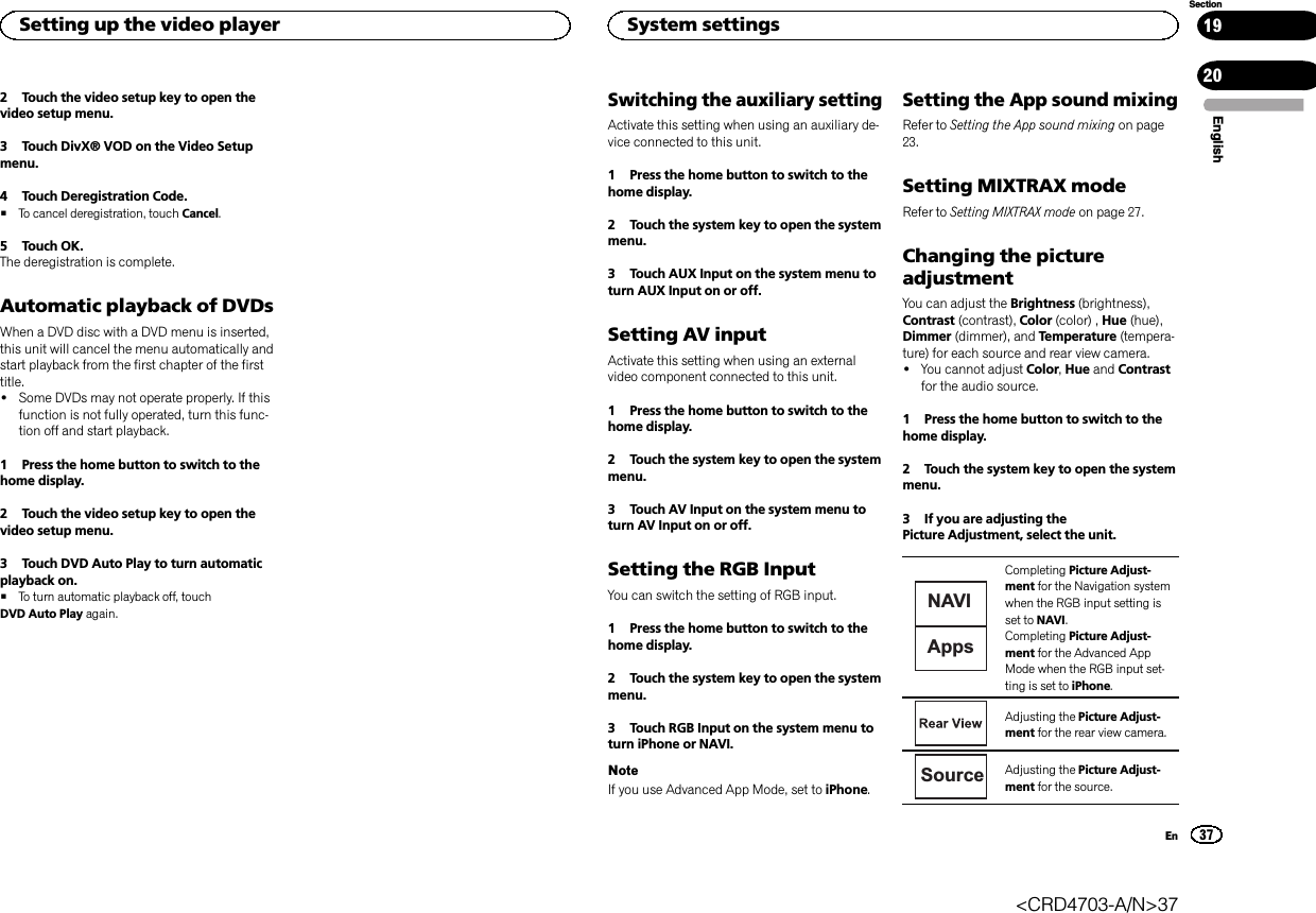 2 Touch the video setup key to open thevideo setup menu.3 Touch DivX® VOD on the Video Setupmenu.4 Touch Deregistration Code.#To cancel deregistration, touch Cancel.5 Touch OK.The deregistration is complete.Automatic playback of DVDsWhen a DVD disc with a DVD menu is inserted,this unit will cancel the menu automatically andstart playback from the first chapter of the firsttitle.!Some DVDs may not operate properly. If thisfunction is not fully operated, turn this func-tion off and start playback.1 Press the home button to switch to thehome display.2 Touch the video setup key to open thevideo setup menu.3 Touch DVD Auto Play to turn automaticplayback on.#To turn automatic playback off, touchDVD Auto Play again.Switching the auxiliary settingActivate this setting when using an auxiliary de-vice connected to this unit.1 Press the home button to switch to thehome display.2 Touch the system key to open the systemmenu.3 Touch AUX Input on the system menu toturn AUX Input on or off.Setting AV inputActivate this setting when using an externalvideo component connected to this unit.1 Press the home button to switch to thehome display.2 Touch the system key to open the systemmenu.3 Touch AV Input on the system menu toturn AV Input on or off.Setting the RGB InputYou can switch the setting of RGB input.1 Press the home button to switch to thehome display.2 Touch the system key to open the systemmenu.3 Touch RGB Input on the system menu toturn iPhone or NAVI.NoteIf you use Advanced App Mode, set to iPhone.Setting the App sound mixingRefer to Setting the App sound mixing on page23.Setting MIXTRAX modeRefer to Setting MIXTRAX mode on page 27.Changing the pictureadjustmentYou can adjust the Brightness (brightness),Contrast (contrast), Color (color) , Hue (hue),Dimmer (dimmer), and Temperature (tempera-ture) for each source and rear view camera.!You cannot adjust Color,Hue and Contrastfor the audio source.1 Press the home button to switch to thehome display.2 Touch the system key to open the systemmenu.3 If you are adjusting thePicture Adjustment, select the unit.NAVIAppsCompleting Picture Adjust-ment for the Navigation systemwhen the RGB input setting isset to NAVI.Completing Picture Adjust-ment for the Advanced AppMode when the RGB input set-ting is set to iPhone.Adjusting the Picture Adjust-ment for the rear view camera.Source Adjusting the Picture Adjust-ment for the source.EnglishSetting up the video player37SectionSystem settingsEn1920&lt;CRD4703-A/N&gt;37