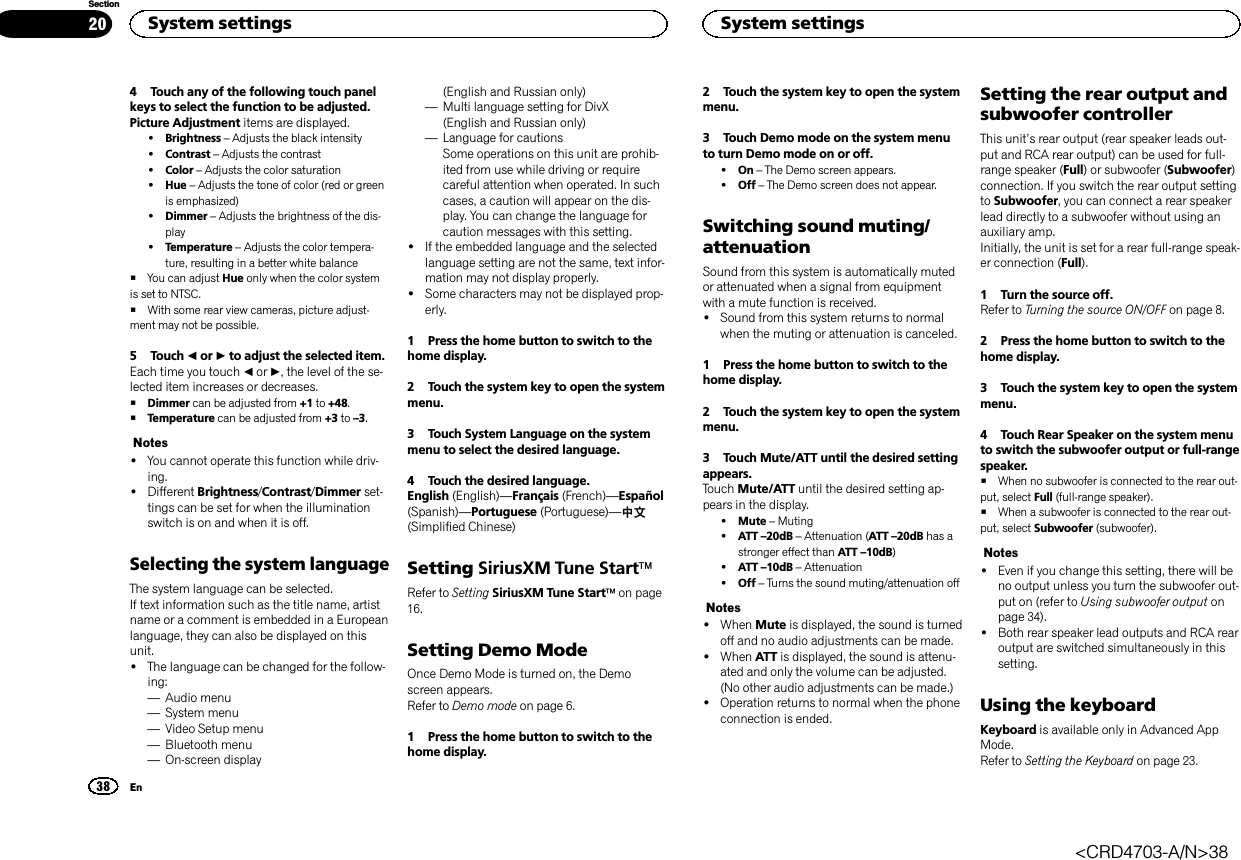 4 Touch any of the following touch panelkeys to select the function to be adjusted.Picture Adjustment items are displayed.!Brightness –Adjusts the black intensity!Contrast –Adjusts the contrast!Color –Adjusts the color saturation!Hue –Adjusts the tone of color (red or greenis emphasized)!Dimmer –Adjusts the brightness of the dis-play!Temperature –Adjusts the color tempera-ture, resulting in a better white balance#You can adjust Hue only when the color systemis set to NTSC.#With some rear view cameras, picture adjust-ment may not be possible.5 Touch cor dto adjust the selected item.Each time you touch cor d, the level of the se-lected item increases or decreases.#Dimmer can be adjusted from +1 to +48.#Temperature can be adjusted from +3 to –3.Notes!You cannot operate this function while driv-ing.!Different Brightness/Contrast/Dimmer set-tings can be set for when the illuminationswitch is on and when it is off.Selecting the system languageThe system language can be selected.If text information such as the title name, artistname or a comment is embedded in a Europeanlanguage, they can also be displayed on thisunit.!The language can be changed for the follow-ing:—Audio menu—System menu—Video Setup menu—Bluetooth menu—On-screen display(English and Russian only)—Multi language setting for DivX(English and Russian only)—Language for cautionsSome operations on this unit are prohib-ited from use while driving or requirecareful attention when operated. In suchcases, a caution will appear on the dis-play. You can change the language forcaution messages with this setting.!If the embedded language and the selectedlanguage setting are not the same, text infor-mation may not display properly.!Some characters may not be displayed prop-erly.1 Press the home button to switch to thehome display.2 Touch the system key to open the systemmenu.3 Touch System Language on the systemmenu to select the desired language.4 Touch the desired language.English (English)—Français (French)—Español(Spanish)—Portuguese (Portuguese)—中文(Simplified Chinese)Setting SiriusXM Tune StartäRefer to Setting SiriusXM Tune Startäon page16.Setting Demo ModeOnce Demo Mode is turned on, the Demoscreen appears.Refer to Demo mode on page 6.1 Press the home button to switch to thehome display.2 Touch the system key to open the systemmenu.3 Touch Demo mode on the system menuto turn Demo mode on or off.!On –The Demo screen appears.!Off –The Demo screen does not appear.Switching sound muting/attenuationSound from this system is automatically mutedor attenuated when a signal from equipmentwith a mute function is received.!Sound from this system returns to normalwhen the muting or attenuation is canceled.1 Press the home button to switch to thehome display.2 Touch the system key to open the systemmenu.3 Touch Mute/ATT until the desired settingappears.Touch Mute/ATT until the desired setting ap-pears in the display.!Mute –Muting!ATT –20dB –Attenuation (ATT –20dB has astronger effect than ATT –10dB)!ATT –10dB –Attenuation!Off –Turns the sound muting/attenuation offNotes!When Mute is displayed, the sound is turnedoff and no audio adjustments can be made.!When ATT is displayed, the sound is attenu-ated and only the volume can be adjusted.(No other audio adjustments can be made.)!Operation returns to normal when the phoneconnection is ended.Setting the rear output andsubwoofer controllerThis unit’s rear output (rear speaker leads out-put and RCA rear output) can be used for full-range speaker (Full) or subwoofer (Subwoofer)connection. If you switch the rear output settingto Subwoofer, you can connect a rear speakerlead directly to a subwoofer without using anauxiliary amp.Initially, the unit is set for a rear full-range speak-er connection (Full).1 Turn the source off.Refer to Turning the source ON/OFF on page 8.2 Press the home button to switch to thehome display.3 Touch the system key to open the systemmenu.4 Touch Rear Speaker on the system menuto switch the subwoofer output or full-rangespeaker.#When no subwoofer is connected to the rear out-put, select Full (full-range speaker).#When a subwoofer is connected to the rear out-put, select Subwoofer (subwoofer).Notes!Even if you change this setting, there will beno output unless you turn the subwoofer out-put on (refer to Using subwoofer output onpage 34).!Both rear speaker lead outputs and RCA rearoutput are switched simultaneously in thissetting.Using the keyboardKeyboard is available only in Advanced AppMode.Refer to Setting the Keyboard on page 23.System settings38SectionSystem settingsEn20&lt;CRD4703-A/N&gt;38
