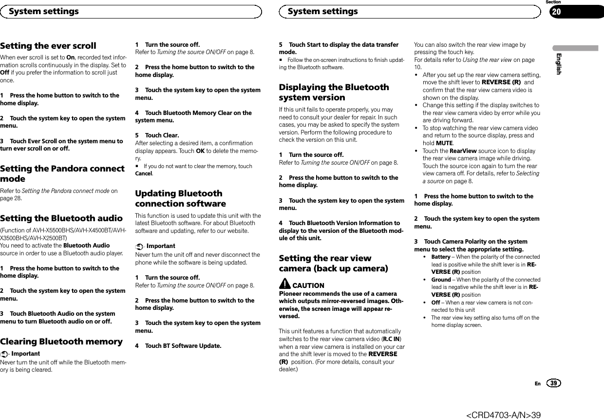 Setting the ever scrollWhen ever scroll is set to On, recorded text infor-mation scrolls continuously in the display. Set toOff if you prefer the information to scroll justonce.1 Press the home button to switch to thehome display.2 Touch the system key to open the systemmenu.3 Touch Ever Scroll on the system menu toturn ever scroll on or off.Setting the Pandora connectmodeRefer to Setting the Pandora connect mode onpage 28.Setting the Bluetooth audio(Function of AVH-X5500BHS/AVH-X4500BT/AVH-X3500BHS/AVH-X2500BT)You need to activate the Bluetooth Audiosource in order to use a Bluetooth audio player.1 Press the home button to switch to thehome display.2 Touch the system key to open the systemmenu.3 Touch Bluetooth Audio on the systemmenu to turn Bluetooth audio on or off.Clearing Bluetooth memoryImportantNever turn the unit off while the Bluetooth mem-ory is being cleared.1 Turn the source off.Refer to Turning the source ON/OFF on page 8.2 Press the home button to switch to thehome display.3 Touch the system key to open the systemmenu.4 Touch Bluetooth Memory Clear on thesystem menu.5 Touch Clear.After selecting a desired item, a confirmationdisplay appears. Touch OK to delete the memo-ry.#If you do not want to clear the memory, touchCancel.Updating Bluetoothconnection softwareThis function is used to update this unit with thelatest Bluetooth software. For about Bluetoothsoftware and updating, refer to our website.ImportantNever turn the unit off and never disconnect thephone while the software is being updated.1 Turn the source off.Refer to Turning the source ON/OFF on page 8.2 Press the home button to switch to thehome display.3 Touch the system key to open the systemmenu.4 Touch BT Software Update.5 Touch Start to display the data transfermode.#Follow the on-screen instructions to finish updat-ing the Bluetooth software.Displaying the Bluetoothsystem versionIf this unit fails to operate properly, you mayneed to consult your dealer for repair. In suchcases, you may be asked to specify the systemversion. Perform the following procedure tocheck the version on this unit.1 Turn the source off.Refer to Turning the source ON/OFF on page 8.2 Press the home button to switch to thehome display.3 Touch the system key to open the systemmenu.4 Touch Bluetooth Version Information todisplay to the version of the Bluetooth mod-ule of this unit.Setting the rear viewcamera (back up camera)CAUTIONPioneer recommends the use of a camerawhich outputs mirror-reversed images. Oth-erwise, the screen image will appear re-versed.This unit features a function that automaticallyswitches to the rear view camera video (R.C IN)when a rear view camera is installed on your carand the shift lever is moved to the REVERSE(R) position. (For more details, consult yourdealer.)You can also switch the rear view image bypressing the touch key.For details refer to Using the rear view on page10.!After you set up the rear view camera setting,move the shift lever to REVERSE (R) andconfirm that the rear view camera video isshown on the display.!Change this setting if the display switches tothe rear view camera video by error while youare driving forward.!To stop watching the rear view camera videoand return to the source display, press andhold MUTE.!Touch the RearView source icon to displaythe rear view camera image while driving.Touch the source icon again to turn the rearview camera off. For details, refer to Selectinga source on page 8.1 Press the home button to switch to thehome display.2 Touch the system key to open the systemmenu.3 Touch Camera Polarity on the systemmenu to select the appropriate setting.!Battery –When the polarity of the connectedlead is positive while the shift lever is in RE-VERSE (R) position!Ground –When the polarity of the connectedlead is negative while the shift lever is in RE-VERSE (R) position!Off –When a rear view camera is not con-nected to this unit!The rear view key setting also turns off on thehome display screen.EnglishSystem settings39SectionSystem settingsEn20&lt;CRD4703-A/N&gt;39