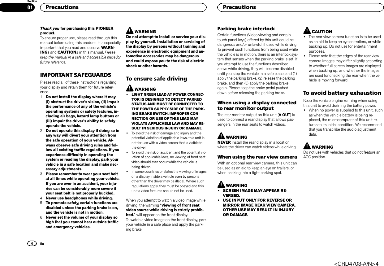 Thank you for purchasing this PIONEERproduct.To ensure proper use, please read through thismanual before using this product. It is especiallyimportant that you read and observe WARN-INGs and CAUTIONs in this manual. Pleasekeep the manual in a safe and accessible place forfuture reference.IMPORTANT SAFEGUARDSPlease read all of these instructions regardingyour display and retain them for future refer-ence.1Do not install the display where it may(i) obstruct the driver’s vision, (ii) impairthe performance of any of the vehicle’soperating systems or safety features, in-cluding air bags, hazard lamp buttons or(iii) impair the driver’s ability to safelyoperate the vehicle.2Do not operate this display if doing so inany way will divert your attention fromthe safe operation of your vehicle. Al-ways observe safe driving rules and fol-low all existing traffic regulations. If youexperience difficulty in operating thesystem or reading the display, park yourvehicle in a safe location and make nec-essary adjustments.3Please remember to wear your seat beltat all times while operating your vehicle.If you are ever in an accident, your inju-ries can be considerably more severe ifyour seat belt is not properly buckled.4Never use headphones while driving.5To promote safety, certain functions aredisabled unless the parking brake is on,and the vehicle is not in motion.6Never set the volume of your display sohigh that you cannot hear outside trafficand emergency vehicles.WARNINGDo not attempt to install or service your dis-play by yourself. Installation or servicing ofthe display by persons without training andexperience in electronic equipment and au-tomotive accessories may be dangerousand could expose you to the risk of electricshock or other hazards.To ensure safe drivingWARNING!LIGHT GREEN LEAD AT POWER CONNEC-TOR IS DESIGNED TO DETECT PARKEDSTATUS AND MUST BE CONNECTED TOTHE POWER SUPPLY SIDE OF THE PARK-ING BRAKE SWITCH. IMPROPER CON-NECTION OR USE OF THIS LEAD MAYVIOLATE APPLICABLE LAW AND MAY RE-SULT IN SERIOUS INJURY OR DAMAGE.!To avoid the risk of damage and injury and thepotential violation of applicable laws, this unit isnot for use with a video screen that is visible tothe driver.!To avoid the risk of accident and the potential vio-lation of applicable laws, no viewing of front seatvideo should ever occur while the vehicle isbeing driven.!In some countries or states the viewing of imageson a display inside a vehicle even by personsother than the driver may be illegal. Where suchregulations apply, they must be obeyed and thisunit’s video features should not be used.When you attempt to watch a video image whiledriving, the warning “Viewing of front seatvideo source while driving is strictly prohib-ited.”will appear on the front display.To watch a video image on the front display, parkyour vehicle in a safe place and apply the park-ing brake.Parking brake interlockCertain functions (Video viewing and certaintouch panel keys) offered by this unit could bedangerous and/or unlawful if used while driving.To prevent such functions from being used whilethe vehicle is in motion, there is an interlock sys-tem that senses when the parking brake is set. Ifyou attempt to use the functions describedabove while driving, they will become disableduntil you stop the vehicle in a safe place, and (1)apply the parking brake, (2) release the parkingbrake, and then (3) apply the parking brakeagain. Please keep the brake pedal pusheddown before releasing the parking brake.When using a display connectedto rear monitor outputThe rear monitor output on this unit (V OUT)isused to connect a rear display that allows pas-sengers in the rear seats to watch videos.WARNINGNEVER install the rear display in a locationwhere the driver can watch videos while driving.When using the rear view cameraWith an optional rear view camera, this unit canbe used as an aid to keep an eye on trailers, orwhen backing into a tight parking spot.WARNING!SCREEN IMAGE MAY APPEAR RE-VERSED.!USE INPUT ONLY FOR REVERSE ORMIRROR IMAGE REAR VIEW CAMERA.OTHER USE MAY RESULT IN INJURYOR DAMAGE.CAUTION!The rear view camera function is to be usedas an aid to keep an eye on trailers, or whilebacking up. Do not use for entertainmentpurposes.!Please note that the edges of the rear viewcamera images may differ slightly accordingto whether full screen images are displayedwhen backing up, and whether the imagesare used for checking the rear when the ve-hicle is moving forward.To avoid battery exhaustionKeep the vehicle engine running when usingthis unit to avoid draining the battery power.!When no power is supplied to this unit, suchas when the vehicle battery is being re-placed, the microcomputer of this unit re-turns to its initial condition. We recommendthat you transcribe the audio adjustmentdata.WARNINGDo not use with vehicles that do not feature anACC position.Precautions4SectionPrecautionsEn01&lt;CRD4703-A/N&gt;4