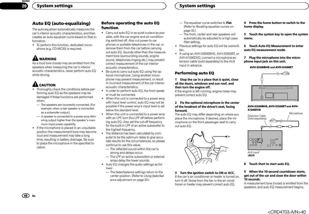 Auto EQ (auto-equalizing)The auto-equalizer automatically measures thecar’s interior acoustic characteristics, and thencreates an auto-equalizer curve based on that in-formation.!To perform this function, dedicated micro-phone (e.g. CD-MC20) is required.WARNINGAs a loud tone (noise) may be emitted from thespeakers when measuring the car’s interioracoustic characteristics, never perform auto EQwhile driving.CAUTION!Thoroughly check the conditions before per-forming auto EQ as the speakers may bedamaged if these functions are performedwhen:—The speakers are incorrectly connected. (Forexample, when a rear speaker is connectedas a subwoofer output.)—A speaker is connected to a power amp deliv-ering output higher than the speaker’s maxi-mum input power capability.!If the microphone is placed in an unsuitableposition the measurement tone may becomeloud and measurement may take a longtime, resulting in battery drainage. Be sureto place the microphone in the specified lo-cation.Before operating the auto EQfunction!Carry out auto EQ in as quiet a place as pos-sible, with the car engine and air condition-ing switched off. Also cut power to carphones or portable telephones in the car, orremove them from the car before carryingout auto EQ. Sounds other than the measure-ment tone (surrounding sounds, enginesound, telephones ringing etc.) may preventcorrect measurement of the car interioracoustic characteristics.!Be sure to carry out auto EQ using the op-tional microphone. Using another micro-phone may prevent measurement, or resultin incorrect measurement of the car interioracoustic characteristics.!In order to perform auto EQ, the front speak-er must be connected.!When this unit is connected to a power ampwith input level control, auto EQ may not bepossible if the power amp’s input level is setbelow the standard level.!When this unit is connected to a power ampwith an LPF, turn this LPF off before perform-ing auto EQ. Also set the cut-off frequencyfor the built-in LPF of an active subwoofer tothe highest frequency.!The distance has been calculated by com-puter to be the optimum delay to give accu-rate results for the circumstances, so pleasecontinue to use this value.—The reflected sound within the car isstrong and delays occur.—The LPF on active subwoofers or externalamps delay the lower sounds.!Auto EQ changes the audio settings as fol-lows:—The fader/balance settings return to thecenter position. (Refer to Using fader/bal-ance adjustment on page 33.)—The equalizer curve switches to Flat.(Refer to Recalling equalizer curves onpage 33.)—The front, center and rear speakers willautomatically be adjusted to a high passfilter setting.!Previous settings for auto EQ will be overwrit-ten.!If using an AVH-X3500BHS, AVH-X2500BT, orAVH-X1500DVD, connect a microphone ex-tension cable (sold separately) to the AUXinput in advance.Performing auto EQ1 Stop the car in a place that is quiet, closeall the doors, windows and sun roof, andthen turn the engine off.If the engine is left running, engine noise mayprevent correct auto EQ.2 Fix the optional microphone in the centerof the headrest of the driver’s seat, facingforward.The auto EQ may differ depending on where youplace the microphone. If desired, place the mi-crophone on the front passenger seat to carryout auto EQ.3 Turn the ignition switch to ON or ACC.If the car’s air conditioner or heater is turned on,turn it off. Noise from the fan in the air condi-tioner or heater may prevent correct auto EQ.4 Press the home button to switch to thehome display.5 Touch the system key to open the systemmenu.6 Touch Auto EQ Measurement to enterauto EQ measurement mode.7 Plug the microphone into the micro-phone input jack on this unit.AVH-X5500BHS and AVH-X4500BTAVH-X3500BHS, AVH-X2500BTand AVH-X1500DVDAUX input (AUX)Extension Cable(Sold separately)Microphone8 Touch Start to start auto EQ.9 When the 10-second countdown starts,get out of the car and close the door within10 seconds.A measurement tone (noise) is emitted from thespeakers, and auto EQ measurement begins.System settings40SectionSystem settingsEn20&lt;CRD4703-A/N&gt;40