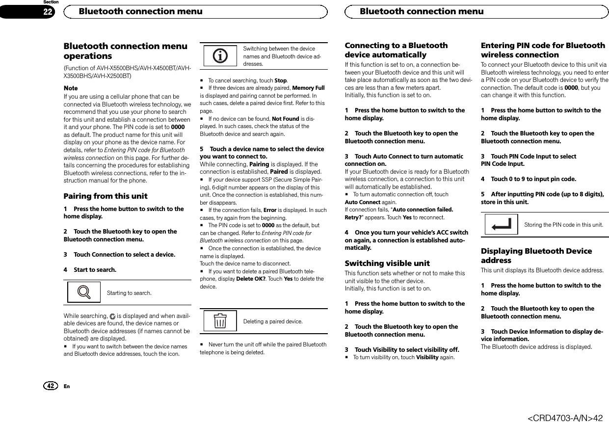 Bluetooth connection menuoperations(Function of AVH-X5500BHS/AVH-X4500BT/AVH-X3500BHS/AVH-X2500BT)NoteIf you are using a cellular phone that can beconnected via Bluetooth wireless technology, werecommend that you use your phone to searchfor this unit and establish a connection betweenit and your phone. The PIN code is set to 0000as default. The product name for this unit willdisplay on your phone as the device name. Fordetails, refer to Entering PIN code for Bluetoothwireless connection on this page. For further de-tails concerning the procedures for establishingBluetooth wireless connections, refer to the in-struction manual for the phone.Pairing from this unit1 Press the home button to switch to thehome display.2 Touch the Bluetooth key to open theBluetooth connection menu.3 Touch Connection to select a device.4 Start to search.Starting to search.While searching, is displayed and when avail-able devices are found, the device names orBluetooth device addresses (if names cannot beobtained) are displayed.#If you want to switch between the device namesand Bluetooth device addresses, touch the icon.Switching between the devicenames and Bluetooth device ad-dresses.#To cancel searching, touch Stop.#If three devices are already paired, Memory Fullis displayed and pairing cannot be performed. Insuch cases, delete a paired device first. Refer to thispage.#If no device can be found, Not Found is dis-played. In such cases, check the status of theBluetooth device and search again.5 Touch a device name to select the deviceyou want to connect to.While connecting, Pairing is displayed. If theconnection is established, Paired is displayed.#If your device support SSP (Secure Simple Pair-ing), 6-digit number appears on the display of thisunit. Once the connection is established, this num-ber disappears.#If the connection fails, Error is displayed. In suchcases, try again from the beginning.#The PIN code is set to 0000 as the default, butcan be changed. Refer to Entering PIN code forBluetooth wireless connection on this page.#Once the connection is established, the devicename is displayed.Touch the device name to disconnect.#If you want to delete a paired Bluetooth tele-phone, display Delete OK?. Touch Yes to delete thedevice.Deleting a paired device.#Never turn the unit off while the paired Bluetoothtelephone is being deleted.Connecting to a Bluetoothdevice automaticallyIf this function is set to on, a connection be-tween your Bluetooth device and this unit willtake place automatically as soon as the two devi-ces are less than a few meters apart.Initially, this function is set to on.1 Press the home button to switch to thehome display.2 Touch the Bluetooth key to open theBluetooth connection menu.3 Touch Auto Connect to turn automaticconnection on.If your Bluetooth device is ready for a Bluetoothwireless connection, a connection to this unitwill automatically be established.#To turn automatic connection off, touchAuto Connect again.If connection fails, “Auto connection failed.Retry?”appears. Touch Yes to reconnect.4 Once you turn your vehicle’s ACC switchon again, a connection is established auto-matically.Switching visible unitThis function sets whether or not to make thisunit visible to the other device.Initially, this function is set to on.1 Press the home button to switch to thehome display.2 Touch the Bluetooth key to open theBluetooth connection menu.3 Touch Visibility to select visibility off.#To turn visibility on, touch Visibility again.Entering PIN code for Bluetoothwireless connectionTo connect your Bluetooth device to this unit viaBluetooth wireless technology, you need to entera PIN code on your Bluetooth device to verify theconnection. The default code is 0000, but youcan change it with this function.1 Press the home button to switch to thehome display.2 Touch the Bluetooth key to open theBluetooth connection menu.3 Touch PIN Code Input to selectPIN Code Input.4 Touch 0 to 9 to input pin code.5 After inputting PIN code (up to 8 digits),store in this unit.Storing the PIN code in this unit.Displaying Bluetooth DeviceaddressThis unit displays its Bluetooth device address.1 Press the home button to switch to thehome display.2 Touch the Bluetooth key to open theBluetooth connection menu.3 Touch Device Information to display de-vice information.The Bluetooth device address is displayed.HBluetooth connection menu42SectionHBluetooth connection menuEn22&lt;CRD4703-A/N&gt;42