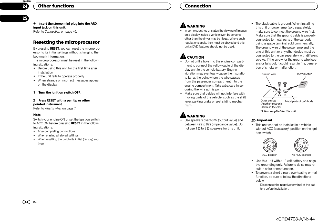 %Insert the stereo mini plug into the AUXinput jack on this unit.Refer to Connection on page 46.Resetting the microprocessorBy pressing RESET, you can reset the microproc-essor to its initial settings without changing thebookmark information.The microprocessor must be reset in the follow-ing situations:!Before using this unit for the first time afterinstallation!If the unit fails to operate properly!When strange or incorrect messages appearon the display1 Turn the ignition switch OFF.2 Press RESET with a pen tip or otherpointed instrument.Refer to What’s what on page 7.NoteSwitch your engine ON or set the ignition switchto ACC ON before pressing RESET in the follow-ing situations:!After completing connections!When erasing all stored settings!When resetting the unit to its initial (factory) set-tingsWARNING!In some countries or states the viewing of imageson a display inside a vehicle even by personsother than the driver may be illegal. Where suchregulations apply, they must be obeyed and thisunit’s DVD features should not be used.CAUTION!Do not drill a hole into the engine compart-ment to connect the yellow cable of the dis-play unit to the vehicle battery. Enginevibration may eventually cause the insulationto fail at the point where the wire passesfrom the passenger compartment into theengine compartment. Take extra care in se-curing the wire at this point.!Make sure that cables will not interfere withmoving parts of the vehicle, such as the shiftlever, parking brake or seat sliding mecha-nism.WARNING!Use speakers over 50 W (output value) andbetween 4 Wto 8 W(impedance value). Donot use 1 Wto 3 Wspeakers for this unit.!The black cable is ground. When installingthis unit or power amp (sold separately),make sure to connect the ground wire first.Make sure that the ground cable is properlyconnected to metal parts of the car bodyusing a spade terminal sold commercially.The ground wire of the power amp and theone of this unit or any other device must beconnected to the car separately with differentscrews. If the screw for the ground wire loos-ens or falls out, it could result in fire, genera-tion of smoke or malfunction.Ground wireMetal parts of car’s bodyPOWER AMPOther devices(Another electronic device in the car)Important!This unit cannot be installed in a vehiclewithout ACC (accessory) position on the igni-tion switch.ONSTARTOFFACC position No ACC position!Use this unit with a 12-volt battery and nega-tive grounding only. Failure to do so may re-sult in a fire or malfunction.!To prevent a short-circuit, overheating or mal-function, be sure to follow the directionsbelow.—Disconnect the negative terminal of the bat-tery before installation.Other functions44SectionConnectionEn2425&lt;CRD4703-A/N&gt;44
