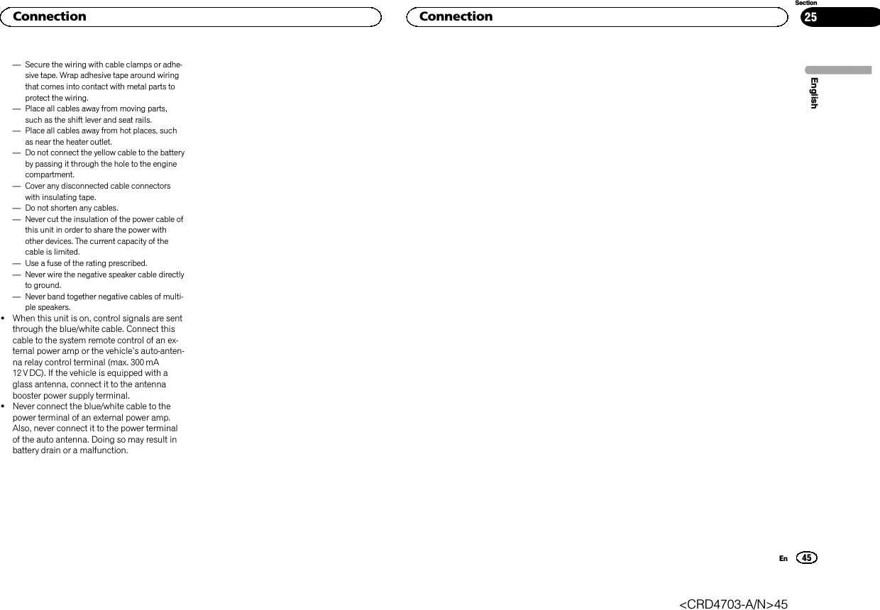 —Secure the wiring with cable clamps or adhe-sive tape. Wrap adhesive tape around wiringthat comes into contact with metal parts toprotect the wiring.—Place all cables away from moving parts,such as the shift lever and seat rails.—Place all cables away from hot places, suchas near the heater outlet.—Do not connect the yellow cable to the batteryby passing it through the hole to the enginecompartment.—Cover any disconnected cable connectorswith insulating tape.—Do not shorten any cables.—Never cut the insulation of the power cable ofthis unit in order to share the power withother devices. The current capacity of thecable is limited.—Use a fuse of the rating prescribed.—Never wire the negative speaker cable directlyto ground.—Never band together negative cables of multi-ple speakers.!When this unit is on, control signals are sentthrough the blue/white cable. Connect thiscable to the system remote control of an ex-ternal power amp or the vehicle’s auto-anten-na relay control terminal (max. 300 mA12 V DC). If the vehicle is equipped with aglass antenna, connect it to the antennabooster power supply terminal.!Never connect the blue/white cable to thepower terminal of an external power amp.Also, never connect it to the power terminalof the auto antenna. Doing so may result inbattery drain or a malfunction.EnglishConnection45SectionConnectionEn25&lt;CRD4703-A/N&gt;45