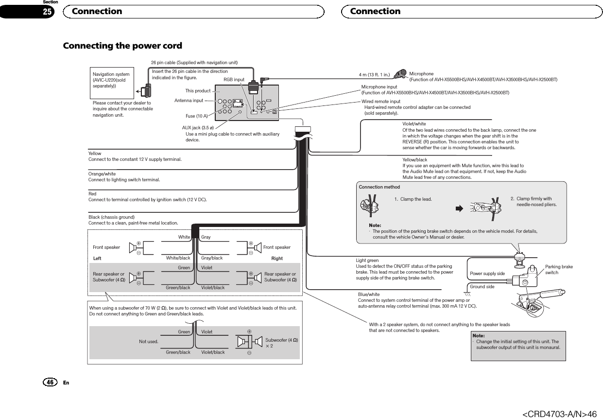Connecting the power cordConnection method1. Clamp the lead. 2.  Clamp firmly with needle-nosed pliers.Note: ·  The position of the parking brake switch depends on the vehicle model. For details, consult the vehicle Owner’s Manual or dealer.Yellow/blackIf you use an equipment with Mute function, wire this lead to the Audio Mute lead on that equipment. If not, keep the Audio Mute lead free of any connections.Light greenUsed to detect the ON/OFF status of the parking brake. This lead must be connected to the power supply side of the parking brake switch.Blue/whiteConnect to system control terminal of the power amp or auto-antenna relay control terminal (max. 300 mA 12 V DC).Ground sidePower supply sideParking brake switchYellow Connect to the constant 12 V supply terminal.Red Connect to terminal controlled by ignition switch (12 V DC).Black (chassis ground) Connect to a clean, paint-free metal location.Left RightFront speaker Front speakerRear speaker or Subwoofer (4 Ω)White GrayGray/blackWhite/blackGreen VioletGreen/black Violet/blackWith a 2 speaker system, do not connect anything to the speaker leads that are not connected to speakers.Note:·  Change the initial setting of this unit. The subwoofer output of this unit is monaural.VioletViolet/blackNot used.GreenGreen/blackWhen using a subwoofer of 70 W (2 Ω), be sure to connect with Violet and Violet/black leads of this unit. Do not connect anything to Green and Green/black leads. Subwoofer (4 Ω) × 2 Rear speaker or Subwoofer (4 Ω)Fuse (10 A)Violet/whiteOf the two lead wires connected to the back lamp, connect the one in which the voltage changes when the gear shift is in the REVERSE (R) position. This connection enables the unit tosense whether the car is moving forwards or backwards.Orange/white Connect to lighting switch terminal.Microphone(Function of AVH-X5500BHS/AVH-X4500BT/AVH-X3500BHS/AVH-X2500BT)4 m (13 ft. 1 in.)Microphone input(Function of AVH-X5500BHS/AVH-X4500BT/AVH-X3500BHS/AVH-X2500BT)This productAntenna inputAUX jack (3.5 ø)Use a mini plug cable to connect with auxiliary device.RGB inputNavigation system (AVIC-U220(sold separately))Please contact your dealer to inquire about the connectable navigation unit.Insert the 26 pin cable in the direction indicated in the figure.26 pin cable (Supplied with navigation unit)Wired remote inputHard-wired remote control adapter can be connected (sold separately).Connection46SectionConnectionEn25&lt;CRD4703-A/N&gt;46