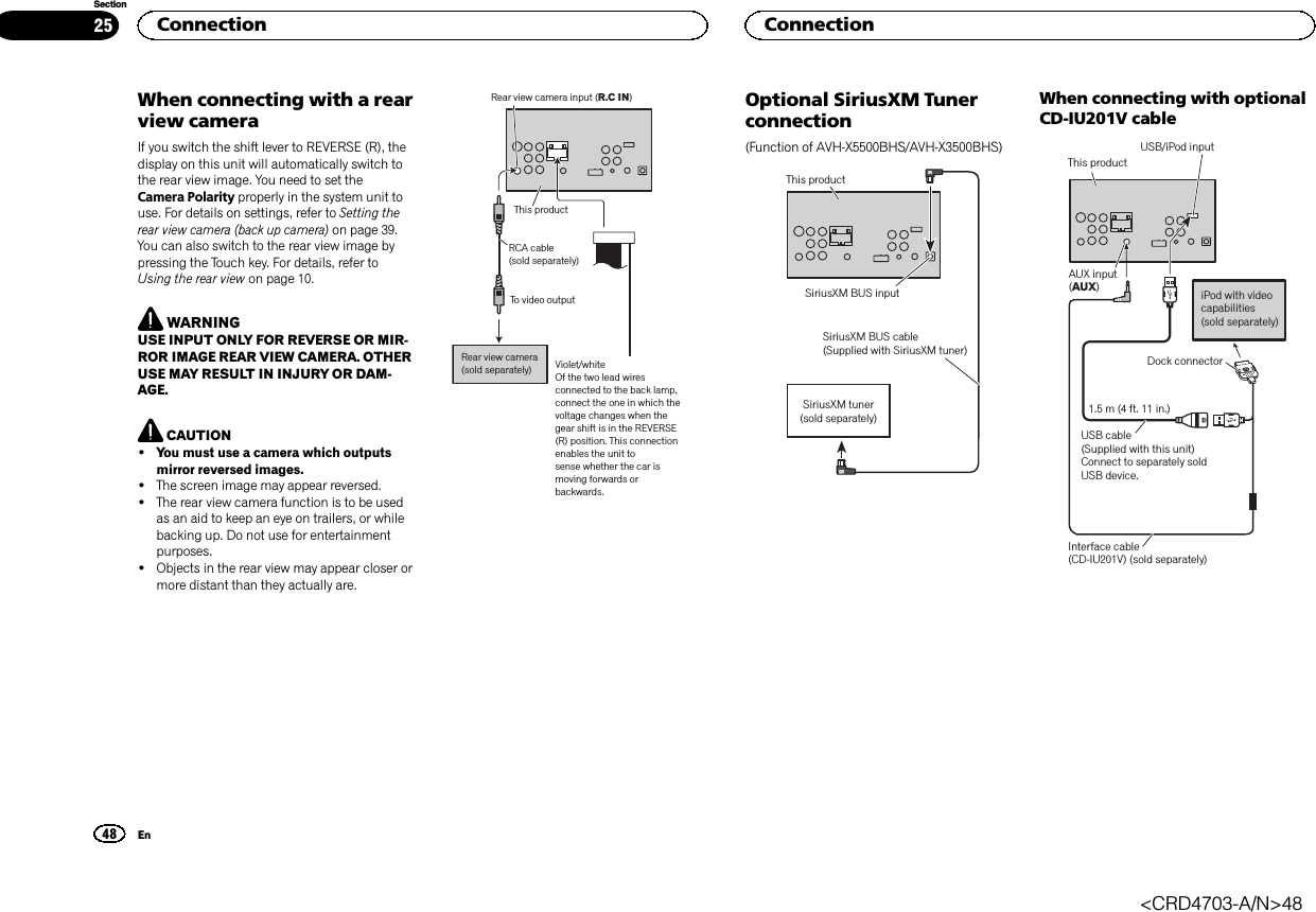 When connecting with a rearview cameraIf you switch the shift lever to REVERSE (R), thedisplay on this unit will automatically switch tothe rear view image. You need to set theCamera Polarity properly in the system unit touse. For details on settings, refer to Setting therear view camera (back up camera) on page 39.You can also switch to the rear view image bypressing the Touch key. For details, refer toUsing the rear view on page 10.WARNINGUSE INPUT ONLY FOR REVERSE OR MIR-ROR IMAGE REAR VIEW CAMERA. OTHERUSE MAY RESULT IN INJURY OR DAM-AGE.CAUTION!You must use a camera which outputsmirror reversed images.!The screen image may appear reversed.!The rear view camera function is to be usedas an aid to keep an eye on trailers, or whilebacking up. Do not use for entertainmentpurposes.!Objects in the rear view may appear closer ormore distant than they actually are.To video outputRear view camera (sold separately)Rear view camera input (R.C IN)Violet/whiteOf the two lead wires connected to the back lamp, connect the one in which the voltage changes when the gear shift is in the REVERSE (R) position. This connection enables the unit tosense whether the car is moving forwards or backwards.This productRCA cable (sold separately)Optional SiriusXM Tunerconnection(Function of AVH-X5500BHS/AVH-X3500BHS)SiriusXM tuner (sold separately)This productSiriusXM BUS cable(Supplied with SiriusXM tuner)SiriusXM BUS inputWhen connecting with optionalCD-IU201V cableThis productInterface cable (CD-IU201V) (sold separately)AUX input (AUX)1.5 m (4 ft. 11 in.)Dock connectorUSB cable(Supplied with this unit)Connect to separately sold USB device.USB/iPod input iPod with video capabilities(sold separately)Connection48SectionConnectionEn25&lt;CRD4703-A/N&gt;48