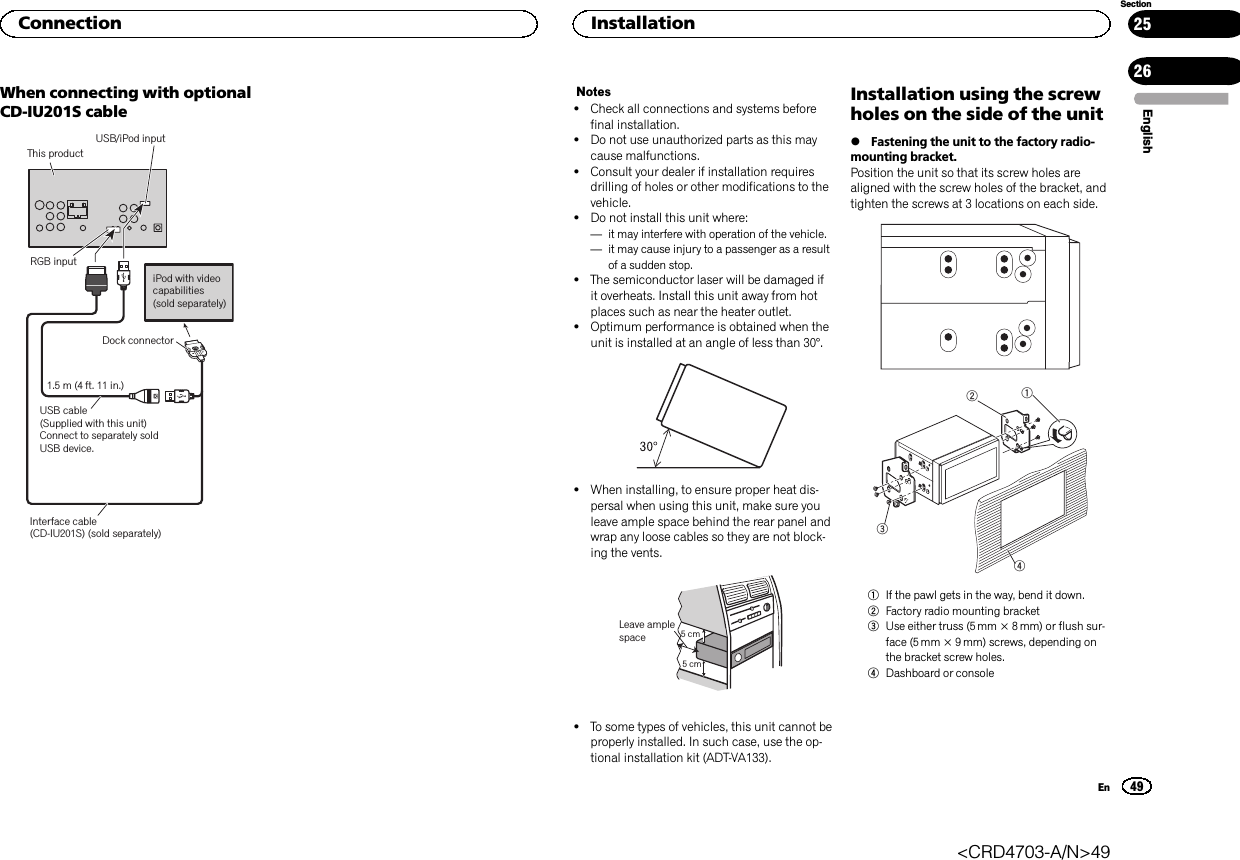 When connecting with optionalCD-IU201S cableThis product1.5 m (4 ft. 11 in.)Dock connectorUSB cable(Supplied with this unit)Connect to separately sold USB device.USB/iPod input iPod with video capabilities(sold separately)RGB inputInterface cable (CD-IU201S) (sold separately)Notes!Check all connections and systems beforefinal installation.!Do not use unauthorized parts as this maycause malfunctions.!Consult your dealer if installation requiresdrilling of holes or other modifications to thevehicle.!Do not install this unit where:—it may interfere with operation of the vehicle.—it may cause injury to a passenger as a resultof a sudden stop.!The semiconductor laser will be damaged ifit overheats. Install this unit away from hotplaces such as near the heater outlet.!Optimum performance is obtained when theunit is installed at an angle of less than 30°.!When installing, to ensure proper heat dis-persal when using this unit, make sure youleave ample space behind the rear panel andwrap any loose cables so they are not block-ing the vents.5cmcmLeave ample space 5 cm5 cm!To some types of vehicles, this unit cannot beproperly installed. In such case, use the op-tional installation kit (ADT-VA133).Installation using the screwholes on the side of the unit%Fastening the unit to the factory radio-mounting bracket.Position the unit so that its screw holes arealigned with the screw holes of the bracket, andtighten the screws at 3 locations on each side.12341If the pawl gets in the way, bend it down.2Factory radio mounting bracket3Use either truss (5 mm × 8 mm) or flush sur-face (5 mm × 9 mm) screws, depending onthe bracket screw holes.4Dashboard or consoleEnglishConnection49SectionInstallationEn2526&lt;CRD4703-A/N&gt;49