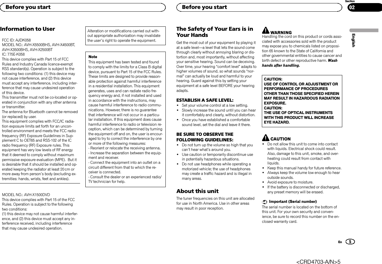 Information to UserFCC ID: AJDK058MODEL NO.: AVH-X5500BHS, AVH-X4500BT,AVH-X3500BHS, AVH-X2500BTIC: 775E-K058This device complies with Part 15 of FCCRules and Industry Canada licence-exemptRSS standard(s). Operation is subject to thefollowing two conditions: (1) this device maynot cause interference, and (2) this devicemust accept any interference, including inter-ference that may cause undesired operationof this device.This transmitter must not be co-located or op-erated in conjunction with any other antennaor transmitter.The antenna for Bluetooth cannot be removed(or replaced) by user.This equipment complies with FCC/IC radia-tion exposure limits set forth for an uncon-trolled environment and meets the FCC radiofrequency (RF) Exposure Guidelines in Sup-plement C to OET65 and RSS-102 of the ICradio frequency (RF) Exposure rules. Thisequipment has very low levels of RF energythat it deemed to comply without maximumpermissive exposure evaluation (MPE). But itis desirable that it should be installed and op-erated keeping the radiator at least 20 cm ormore away from person’s body (excluding ex-tremities: hands, wrists, feet and ankles).MODEL NO.: AVH-X1500DVDThis device complies with Part 15 of the FCCRules. Operation is subject to the followingtwo conditions:(1) this device may not cause harmful interfer-ence, and (2) this device must accept any in-terference received, including interferencethat may cause undesired operation.Alteration or modifications carried out with-out appropriate authorization may invalidatethe user’s right to operate the equipment.NoteThis equipment has been tested and foundto comply with the limits for a Class B digitaldevice, pursuant to Part 15 of the FCC Rules.These limits are designed to provide reason-able protection against harmful interferencein a residential installation. This equipmentgenerates, uses and can radiate radio fre-quency energy and, if not installed and usedin accordance with the instructions, maycause harmful interference to radio commu-nications. However, there is no guaranteethat interference will not occur in a particu-lar installation. If this equipment does causeharmful interference to radio or television re-ception, which can be determined by turningthe equipment off and on, the user is encour-aged to try to correct the interference by oneor more of the following measures:- Reorient or relocate the receiving antenna.- Increase the separation between the equip-ment and receiver.- Connect the equipment into an outlet on acircuit different from that to which the re-ceiver is connected.- Consult the dealer or an experienced radio/TV technician for help.The Safety of Your Ears is inYour HandsGet the most out of your equipment by playing itat a safe level—a level that lets the sound comethrough clearly without annoying blaring or dis-tortion and, most importantly, without affectingyour sensitive hearing. Sound can be deceiving.Over time, your hearing “comfort level”adapts tohigher volumes of sound, so what sounds “nor-mal”can actually be loud and harmful to yourhearing. Guard against this by setting yourequipment at a safe level BEFORE your hearingadapts.ESTABLISH A SAFE LEVEL:!Set your volume control at a low setting.!Slowly increase the sound until you can hearit comfortably and clearly, without distortion.!Once you have established a comfortablesound level, set the dial and leave it there.BE SURE TO OBSERVE THEFOLLOWING GUIDELINES:!Do not turn up the volume so high that youcan’t hear what’s around you.!Use caution or temporarily discontinue usein potentially hazardous situations.!Do not use headphones while operating amotorized vehicle; the use of headphonesmay create a traffic hazard and is illegal inmany areas.About this unitThe tuner frequencies on this unit are allocatedfor use in North America. Use in other areasmay result in poor reception.WARNINGHandling the cord on this product or cords asso-ciated with accessories sold with the productmay expose you to chemicals listed on proposi-tion 65 known to the State of California andother governmental entities to cause cancer andbirth defect or other reproductive harm. Washhands after handling.CAUTION:USE OF CONTROL OR ADJUSTMENT ORPERFORMANCE OF PROCEDURESOTHER THAN THOSE SPECIFIED HEREINMAY RESULT IN HAZARDOUS RADIATIONEXPOSURE.CAUTION:THE USE OF OPTICAL INSTRUMENTSWITH THIS PRODUCT WILL INCREASEEYE HAZARD.CAUTION!Do not allow this unit to come into contactwith liquids. Electrical shock could result.Also, damage to this unit, smoke, and over-heating could result from contact withliquids.!Keep this manual handy for future reference.!Always keep the volume low enough to hearoutside sounds.!Avoid exposure to moisture.!If the battery is disconnected or discharged,any preset memory will be erased.Important (Serial number)The serial number is located on the bottom ofthis unit. For your own security and conven-ience, be sure to record this number on the en-closed warranty card.EnglishBefore you start5SectionBefore you startEn02&lt;CRD4703-A/N&gt;5