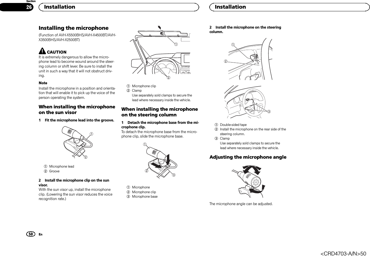 Installing the microphone(Function of AVH-X5500BHS/AVH-X4500BT/AVH-X3500BHS/AVH-X2500BT)CAUTIONIt is extremely dangerous to allow the micro-phone lead to become wound around the steer-ing column or shift lever. Be sure to install theunit in such a way that it will not obstruct driv-ing.NoteInstall the microphone in a position and orienta-tion that will enable it to pick up the voice of theperson operating the system.When installing the microphoneon the sun visor1 Fit the microphone lead into the groove.121Microphone lead2Groove2 Install the microphone clip on the sunvisor.With the sun visor up, install the microphoneclip. (Lowering the sun visor reduces the voicerecognition rate.)121Microphone clip2ClampUse separately sold clamps to secure thelead where necessary inside the vehicle.When installing the microphoneon the steering column1 Detach the microphone base from the mi-crophone clip.To detach the microphone base from the micro-phone clip, slide the microphone base.1231Microphone2Microphone clip3Microphone base2 Install the microphone on the steeringcolumn.1231Double-sided tape2Install the microphone on the rear side of thesteering column.3ClampUse separately sold clamps to secure thelead where necessary inside the vehicle.Adjusting the microphone angleThe microphone angle can be adjusted.Installation50SectionInstallationEn26&lt;CRD4703-A/N&gt;50