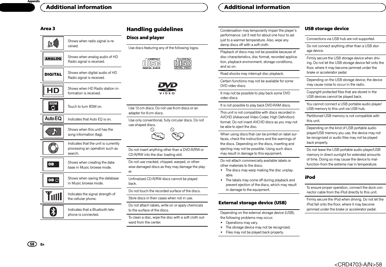 Area 3Shows when radio signal is re-ceived.ANALOGShows when analog audio of HDRadio signal is received.DIGITAL Shows when digital audio of HDRadio signal is received.Shows when HD Radio station in-formation is received.Touch to turn BSM on.Indicates that Auto EQ is on.Shows when this unit has thesong information (tag).Indicates that the unit is currentlyprocessing an operation such assearch.DB Shows when creating the data-base in Music browse mode.DB Shows when saving the databasein Music browse mode.Indicates the signal strength ofthe cellular phone.Indicates that a Bluetooth tele-phone is connected.Handling guidelinesDiscs and playerUse discs featuring any of the following logos.Use 12-cm discs. Do not use 8-cm discs or anadapter for 8-cm discs.Use only conventional, fully circular discs. Do notuse shaped discs.Do not insert anything other than a DVD-R/RW orCD-R/RW into the disc loading slot.Do not use cracked, chipped, warped, or other-wise damaged discs as they may damage the play-er.Unfinalized CD-R/RW discs cannot be playedback.Do not touch the recorded surface of the discs.Store discs in their cases when not in use.Do not attach labels, write on or apply chemicalsto the surface of the discs.To clean a disc, wipe the disc with a soft cloth out-ward from the center.Condensation may temporarily impair the player’sperformance. Let it rest for about one hour to ad-just to a warmer temperature. Also, wipe anydamp discs off with a soft cloth.Playback of discs may not be possible because ofdisc characteristics, disc format, recorded applica-tion, playback environment, storage conditions,and so on.Road shocks may interrupt disc playback.Certain functions may not be available for someDVD video discs.It may not be possible to play back some DVDvideo discs.It is not possible to play back DVD-RAM discs.This unit is not compatible with discs recorded inAVCHD (Advanced Video Codec High Definition)format. Do not insert AVCHD discs as you may notbe able to eject the disc.When using discs that can be printed on label sur-faces, check the instructions and the warnings ofthe discs. Depending on the discs, inserting andejecting may not be possible. Using such discsmay result in damage to this equipment.Do not attach commercially available labels orother materials to the discs.!The discs may warp making the disc unplay-able.!The labels may come off during playback andprevent ejection of the discs, which may resultin damage to the equipment.External storage device (USB)Depending on the external storage device (USB),the following problems may occur.!Operations may vary.!The storage device may not be recognized.!Files may not be played back properly.USB storage deviceConnections via USB hub are not supported.Do not connect anything other than a USB stor-age device.Firmly secure the USB storage device when driv-ing. Do not let the USB storage device fall onto thefloor, where it may become jammed under thebrake or accelerator pedal.Depending on the USB storage device, the devicemay cause noise to occur in the radio.Copyright protected files that are stored in theUSB devices cannot be played back.You cannot connect a USB portable audio player/USB memory to this unit via USB hub.Partitioned USB memory is not compatible withthis unit.Depending on the kind of USB portable audioplayer/USB memory you use, the device may notbe recognized or audio files may not be playedback properly.Do not leave the USB portable audio player/USBmemory in direct sunlight for extended amountsof time. Doing so may cause the device to mal-function from the extreme rise in temperature.iPodTo ensure proper operation, connect the dock con-nector cable from the iPod directly to this unit.Firmly secure the iPod when driving. Do not let theiPod fall onto the floor, where it may becomejammed under the brake or accelerator pedal.Additional information58AppendixAdditional informationEn&lt;CRD4703-A/N&gt;58