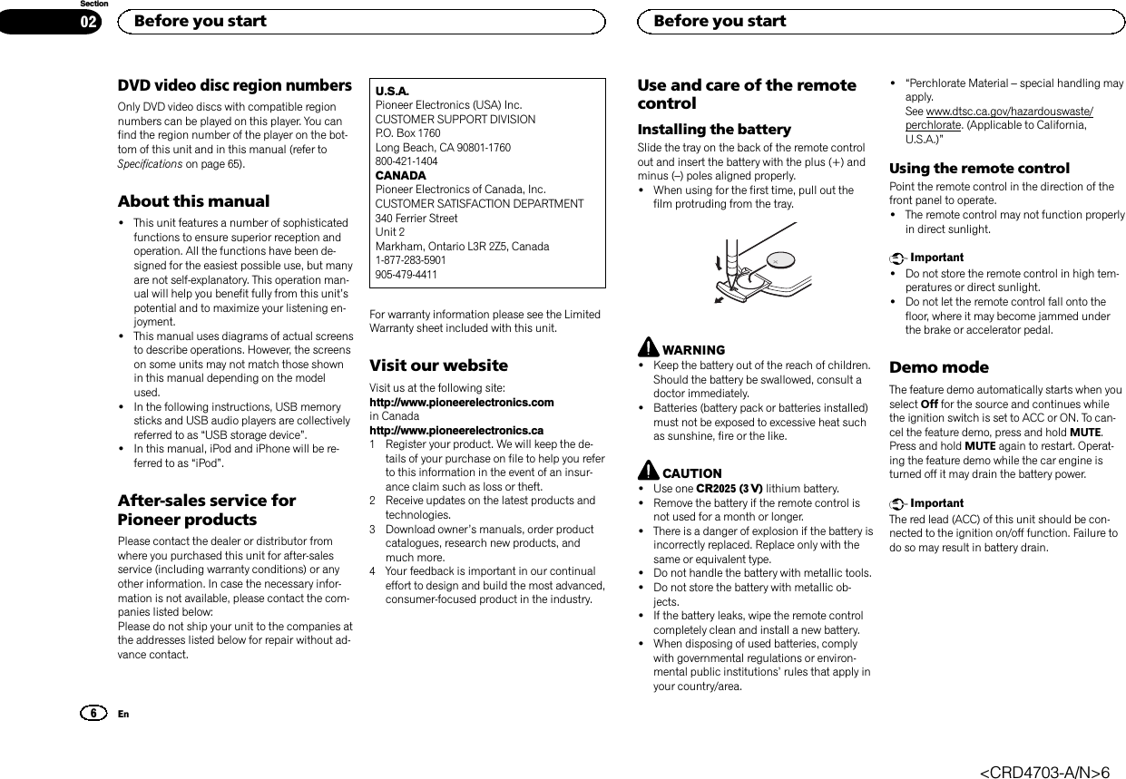 DVD video disc region numbersOnly DVD video discs with compatible regionnumbers can be played on this player. You canfind the region number of the player on the bot-tom of this unit and in this manual (refer toSpecifications on page 65).About this manual!This unit features a number of sophisticatedfunctions to ensure superior reception andoperation. All the functions have been de-signed for the easiest possible use, but manyare not self-explanatory. This operation man-ual will help you benefit fully from this unit’spotential and to maximize your listening en-joyment.!This manual uses diagrams of actual screensto describe operations. However, the screenson some units may not match those shownin this manual depending on the modelused.!In the following instructions, USB memorysticks and USB audio players are collectivelyreferred to as “USB storage device”.!In this manual, iPod and iPhone will be re-ferred to as “iPod”.After-sales service forPioneer productsPlease contact the dealer or distributor fromwhere you purchased this unit for after-salesservice (including warranty conditions) or anyother information. In case the necessary infor-mation is not available, please contact the com-panies listed below:Please do not ship your unit to the companies atthe addresses listed below for repair without ad-vance contact.U.S.A.Pioneer Electronics (USA) Inc.CUSTOMER SUPPORT DIVISIONP.O. Box 1760Long Beach, CA 90801-1760800-421-1404CANADAPioneer Electronics of Canada, Inc.CUSTOMER SATISFACTION DEPARTMENT340 Ferrier StreetUnit 2Markham, Ontario L3R 2Z5, Canada1-877-283-5901905-479-4411For warranty information please see the LimitedWarranty sheet included with this unit.Visit our websiteVisit us at the following site:http://www.pioneerelectronics.comin Canadahttp://www.pioneerelectronics.ca1 Register your product. We will keep the de-tails of your purchase on file to help you referto this information in the event of an insur-ance claim such as loss or theft.2 Receive updates on the latest products andtechnologies.3 Download owner’s manuals, order productcatalogues, research new products, andmuch more.4 Your feedback is important in our continualeffort to design and build the most advanced,consumer-focused product in the industry.Use and care of the remotecontrolInstalling the batterySlide the tray on the back of the remote controlout and insert the battery with the plus (+) andminus (–) poles aligned properly.!When using for the first time, pull out thefilm protruding from the tray.WARNING!Keep the battery out of the reach of children.Should the battery be swallowed, consult adoctor immediately.!Batteries (battery pack or batteries installed)must not be exposed to excessive heat suchas sunshine, fire or the like.CAUTION!Use one CR2025 (3 V) lithium battery.!Remove the battery if the remote control isnot used for a month or longer.!There is a danger of explosion if the battery isincorrectly replaced. Replace only with thesame or equivalent type.!Do not handle the battery with metallic tools.!Do not store the battery with metallic ob-jects.!If the battery leaks, wipe the remote controlcompletely clean and install a new battery.!When disposing of used batteries, complywith governmental regulations or environ-mental public institutions’rules that apply inyour country/area.!“Perchlorate Material –special handling mayapply.See www.dtsc.ca.gov/hazardouswaste/perchlorate. (Applicable to California,U.S.A.)”Using the remote controlPoint the remote control in the direction of thefront panel to operate.!The remote control may not function properlyin direct sunlight.Important!Do not store the remote control in high tem-peratures or direct sunlight.!Do not let the remote control fall onto thefloor, where it may become jammed underthe brake or accelerator pedal.Demo modeThe feature demo automatically starts when youselect Off for the source and continues whilethe ignition switch is set to ACC or ON. To can-cel the feature demo, press and hold MUTE.Press and hold MUTE again to restart. Operat-ing the feature demo while the car engine isturned off it may drain the battery power.ImportantThe red lead (ACC) of this unit should be con-nected to the ignition on/off function. Failure todo so may result in battery drain.Before you start6SectionBefore you startEn02&lt;CRD4703-A/N&gt;6
