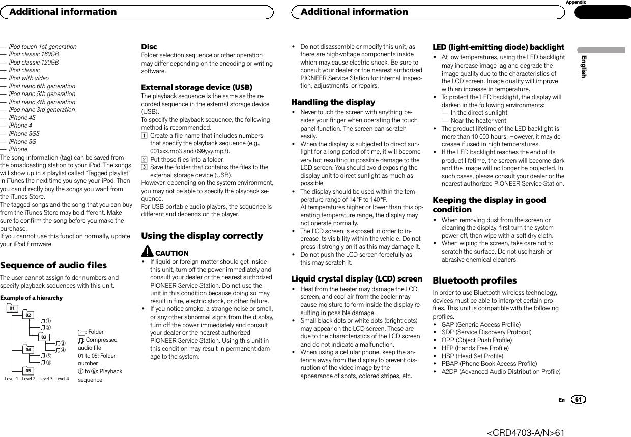 —iPod touch 1st generation—iPod classic 160GB—iPod classic 120GB—iPod classic—iPod with video—iPod nano 6th generation—iPod nano 5th generation—iPod nano 4th generation—iPod nano 3rd generation—iPhone 4S—iPhone 4—iPhone 3GS—iPhone 3G—iPhoneThe song information (tag) can be saved fromthe broadcasting station to your iPod. The songswill show up in a playlist called “Tagged playlist”in iTunes the next time you sync your iPod. Thenyou can directly buy the songs you want fromthe iTunes Store.The tagged songs and the song that you can buyfrom the iTunes Store may be different. Makesure to confirm the song before you make thepurchase.If you cannot use this function normally, updateyour iPod firmware.Sequence of audio filesThe user cannot assign folder numbers andspecify playback sequences with this unit.Example of a hierarchyLevel 1  Level 2  Level 3  Level 4 0102030405: Folder: Compressedaudio file01 to 05: Foldernumber1to 6: PlaybacksequenceDiscFolder selection sequence or other operationmay differ depending on the encoding or writingsoftware.External storage device (USB)The playback sequence is the same as the re-corded sequence in the external storage device(USB).To specify the playback sequence, the followingmethod is recommended.1Create a file name that includes numbersthat specify the playback sequence (e.g.,001xxx.mp3 and 099yyy.mp3).2Put those files into a folder.3Save the folder that contains the files to theexternal storage device (USB).However, depending on the system environment,you may not be able to specify the playback se-quence.For USB portable audio players, the sequence isdifferent and depends on the player.Using the display correctlyCAUTION!If liquid or foreign matter should get insidethis unit, turn off the power immediately andconsult your dealer or the nearest authorizedPIONEER Service Station. Do not use theunit in this condition because doing so mayresult in fire, electric shock, or other failure.!If you notice smoke, a strange noise or smell,or any other abnormal signs from the display,turn off the power immediately and consultyour dealer or the nearest authorizedPIONEER Service Station. Using this unit inthis condition may result in permanent dam-age to the system.!Do not disassemble or modify this unit, asthere are high-voltage components insidewhich may cause electric shock. Be sure toconsult your dealer or the nearest authorizedPIONEER Service Station for internal inspec-tion, adjustments, or repairs.Handling the display!Never touch the screen with anything be-sides your finger when operating the touchpanel function. The screen can scratcheasily.!When the display is subjected to direct sun-light for a long period of time, it will becomevery hot resulting in possible damage to theLCD screen. You should avoid exposing thedisplay unit to direct sunlight as much aspossible.!The display should be used within the tem-perature range of 14 °F to 140 °F.At temperatures higher or lower than this op-erating temperature range, the display maynot operate normally.!The LCD screen is exposed in order to in-crease its visibility within the vehicle. Do notpress it strongly on it as this may damage it.!Do not push the LCD screen forcefully asthis may scratch it.Liquid crystal display (LCD) screen!Heat from the heater may damage the LCDscreen, and cool air from the cooler maycause moisture to form inside the display re-sulting in possible damage.!Small black dots or white dots (bright dots)may appear on the LCD screen. These aredue to the characteristics of the LCD screenand do not indicate a malfunction.!When using a cellular phone, keep the an-tenna away from the display to prevent dis-ruption of the video image by theappearance of spots, colored stripes, etc.LED (light-emitting diode) backlight!At low temperatures, using the LED backlightmay increase image lag and degrade theimage quality due to the characteristics ofthe LCD screen. Image quality will improvewith an increase in temperature.!To protect the LED backlight, the display willdarken in the following environments:—In the direct sunlight—Near the heater vent!The product lifetime of the LED backlight ismore than 10 000 hours. However, it may de-crease if used in high temperatures.!If the LED backlight reaches the end of itsproduct lifetime, the screen will become darkand the image will no longer be projected. Insuch cases, please consult your dealer or thenearest authorized PIONEER Service Station.Keeping the display in goodcondition!When removing dust from the screen orcleaning the display, first turn the systempower off, then wipe with a soft dry cloth.!When wiping the screen, take care not toscratch the surface. Do not use harsh orabrasive chemical cleaners.Bluetooth profilesIn order to use Bluetooth wireless technology,devices must be able to interpret certain pro-files. This unit is compatible with the followingprofiles.!GAP (Generic Access Profile)!SDP (Service Discovery Protocol)!OPP (Object Push Profile)!HFP (Hands Free Profile)!HSP (Head Set Profile)!PBAP (Phone Book Access Profile)!A2DP (Advanced Audio Distribution Profile)EnglishAdditional information61AppendixAdditional informationEn&lt;CRD4703-A/N&gt;61