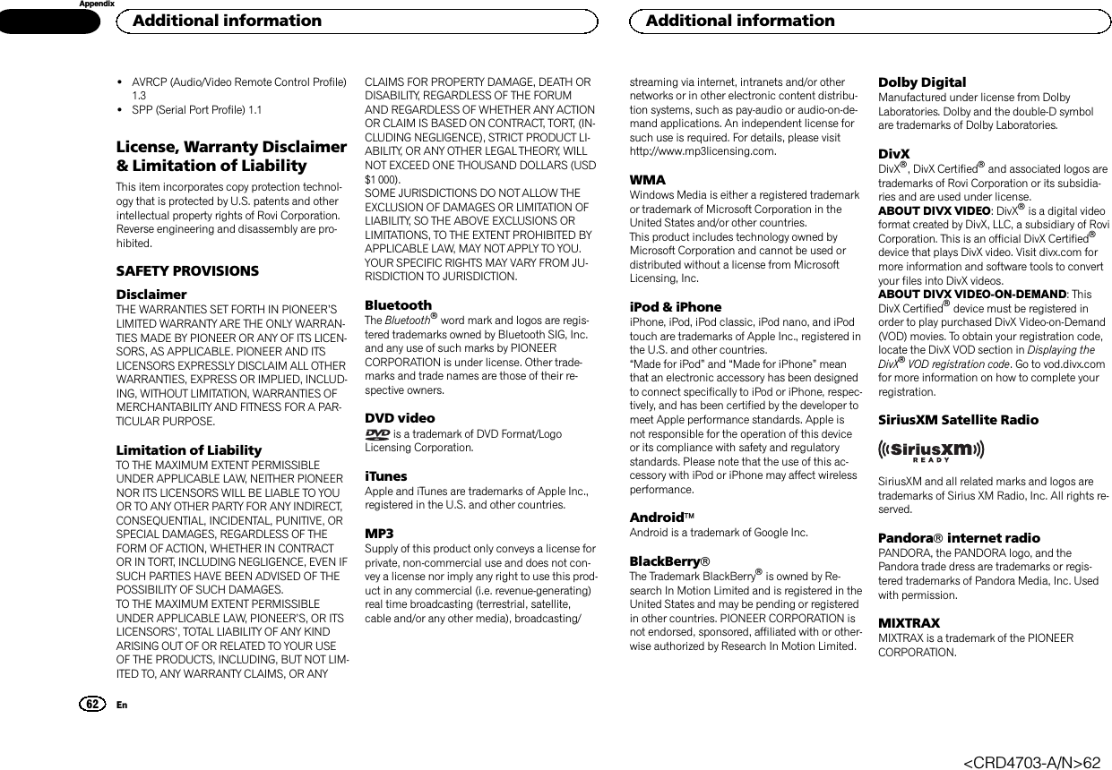 !AVRCP (Audio/Video Remote Control Profile)1.3!SPP (Serial Port Profile) 1.1License, Warranty Disclaimer&amp; Limitation of LiabilityThis item incorporates copy protection technol-ogy that is protected by U.S. patents and otherintellectual property rights of Rovi Corporation.Reverse engineering and disassembly are pro-hibited.SAFETY PROVISIONSDisclaimerTHE WARRANTIES SET FORTH IN PIONEER’SLIMITED WARRANTY ARE THE ONLY WARRAN-TIES MADE BY PIONEER OR ANY OF ITS LICEN-SORS, AS APPLICABLE. PIONEER AND ITSLICENSORS EXPRESSLY DISCLAIM ALL OTHERWARRANTIES, EXPRESS OR IMPLIED, INCLUD-ING, WITHOUT LIMITATION, WARRANTIES OFMERCHANTABILITY AND FITNESS FOR A PAR-TICULAR PURPOSE.Limitation of LiabilityTO THE MAXIMUM EXTENT PERMISSIBLEUNDER APPLICABLE LAW, NEITHER PIONEERNOR ITS LICENSORS WILL BE LIABLE TO YOUOR TO ANY OTHER PARTY FOR ANY INDIRECT,CONSEQUENTIAL, INCIDENTAL, PUNITIVE, ORSPECIAL DAMAGES, REGARDLESS OF THEFORM OF ACTION, WHETHER IN CONTRACTOR IN TORT, INCLUDING NEGLIGENCE, EVEN IFSUCH PARTIES HAVE BEEN ADVISED OF THEPOSSIBILITY OF SUCH DAMAGES.TO THE MAXIMUM EXTENT PERMISSIBLEUNDER APPLICABLE LAW, PIONEER’S, OR ITSLICENSORS’, TOTAL LIABILITY OF ANY KINDARISING OUT OF OR RELATED TO YOUR USEOF THE PRODUCTS, INCLUDING, BUT NOT LIM-ITED TO, ANY WARRANTY CLAIMS, OR ANYCLAIMS FOR PROPERTY DAMAGE, DEATH ORDISABILITY, REGARDLESS OF THE FORUMAND REGARDLESS OF WHETHER ANY ACTIONOR CLAIM IS BASED ON CONTRACT, TORT, (IN-CLUDING NEGLIGENCE), STRICT PRODUCT LI-ABILITY, OR ANY OTHER LEGAL THEORY, WILLNOT EXCEED ONE THOUSAND DOLLARS (USD$1 000).SOME JURISDICTIONS DO NOT ALLOW THEEXCLUSION OF DAMAGES OR LIMITATION OFLIABILITY, SO THE ABOVE EXCLUSIONS ORLIMITATIONS, TO THE EXTENT PROHIBITED BYAPPLICABLE LAW, MAY NOT APPLY TO YOU.YOUR SPECIFIC RIGHTS MAY VARY FROM JU-RISDICTION TO JURISDICTION.BluetoothThe Bluetoothâword mark and logos are regis-tered trademarks owned by Bluetooth SIG, Inc.and any use of such marks by PIONEERCORPORATION is under license. Other trade-marks and trade names are those of their re-spective owners.DVD videois a trademark of DVD Format/LogoLicensing Corporation.iTunesApple and iTunes are trademarks of Apple Inc.,registered in the U.S. and other countries.MP3Supply of this product only conveys a license forprivate, non-commercial use and does not con-vey a license nor imply any right to use this prod-uct in any commercial (i.e. revenue-generating)real time broadcasting (terrestrial, satellite,cable and/or any other media), broadcasting/streaming via internet, intranets and/or othernetworks or in other electronic content distribu-tion systems, such as pay-audio or audio-on-de-mand applications. An independent license forsuch use is required. For details, please visithttp://www.mp3licensing.com.WMAWindows Media is either a registered trademarkor trademark of Microsoft Corporation in theUnited States and/or other countries.This product includes technology owned byMicrosoft Corporation and cannot be used ordistributed without a license from MicrosoftLicensing, Inc.iPod &amp; iPhoneiPhone, iPod, iPod classic, iPod nano, and iPodtouch are trademarks of Apple Inc., registered inthe U.S. and other countries.“Made for iPod”and “Made for iPhone”meanthat an electronic accessory has been designedto connect specifically to iPod or iPhone, respec-tively, and has been certified by the developer tomeet Apple performance standards. Apple isnot responsible for the operation of this deviceor its compliance with safety and regulatorystandards. Please note that the use of this ac-cessory with iPod or iPhone may affect wirelessperformance.AndroidäAndroid is a trademark of Google Inc.BlackBerryâThe Trademark BlackBerryâis owned by Re-search In Motion Limited and is registered in theUnited States and may be pending or registeredin other countries. PIONEER CORPORATION isnot endorsed, sponsored, affiliated with or other-wise authorized by Research In Motion Limited.Dolby DigitalManufactured under license from DolbyLaboratories. Dolby and the double-D symbolare trademarks of Dolby Laboratories.DivXDivXâ, DivX Certifiedâand associated logos aretrademarks of Rovi Corporation or its subsidia-ries and are used under license.ABOUT DIVX VIDEO: DivXâis a digital videoformat created by DivX, LLC, a subsidiary of RoviCorporation. This is an official DivX Certifiedâdevice that plays DivX video. Visit divx.com formore information and software tools to convertyour files into DivX videos.ABOUT DIVX VIDEO-ON-DEMAND: ThisDivX Certifiedâdevice must be registered inorder to play purchased DivX Video-on-Demand(VOD) movies. To obtain your registration code,locate the DivX VOD section in Displaying theDivXâVOD registration code. Go to vod.divx.comfor more information on how to complete yourregistration.SiriusXM Satellite RadioSiriusXM and all related marks and logos aretrademarks of Sirius XM Radio, Inc. All rights re-served.Pandoraâinternet radioPANDORA, the PANDORA logo, and thePandora trade dress are trademarks or regis-tered trademarks of Pandora Media, Inc. Usedwith permission.MIXTRAXMIXTRAX is a trademark of the PIONEERCORPORATION.Additional information62AppendixAdditional informationEn&lt;CRD4703-A/N&gt;62