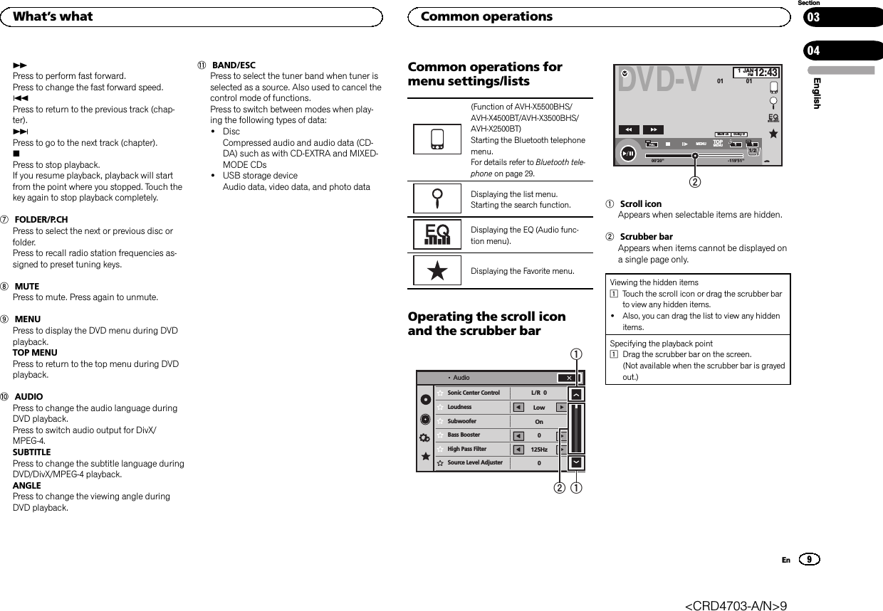 nPress to perform fast forward.Press to change the fast forward speed.oPress to return to the previous track (chap-ter).pPress to go to the next track (chapter).gPress to stop playback.If you resume playback, playback will startfrom the point where you stopped. Touch thekey again to stop playback completely.7FOLDER/P.CHPress to select the next or previous disc orfolder.Press to recall radio station frequencies as-signed to preset tuning keys.8MUTEPress to mute. Press again to unmute.9MENUPress to display the DVD menu during DVDplayback.TOP MENUPress to return to the top menu during DVDplayback.aAUDIOPress to change the audio language duringDVD playback.Press to switch audio output for DivX/MPEG-4.SUBTITLEPress to change the subtitle language duringDVD/DivX/MPEG-4 playback.ANGLEPress to change the viewing angle duringDVD playback.bBAND/ESCPress to select the tuner band when tuner isselected as a source. Also used to cancel thecontrol mode of functions.Press to switch between modes when play-ing the following types of data:!DiscCompressed audio and audio data (CD-DA) such as with CD-EXTRA and MIXED-MODE CDs!USB storage deviceAudio data, video data, and photo dataCommon operations formenu settings/lists(Function of AVH-X5500BHS/AVH-X4500BT/AVH-X3500BHS/AVH-X2500BT)Starting the Bluetooth telephonemenu.For details refer to Bluetooth tele-phone on page 29.Displaying the list menu.Starting the search function.Displaying the EQ (Audio func-tion menu).Displaying the Favorite menu.Operating the scroll iconand the scrubber barSonic Center Control   LoudnessSubwooferBass BoosterHigh Pass FilterSource Level AdjusterL/R  0Low0125Hz0OnAudio112DVD-V00&apos;20&apos;&apos; -119&apos;51&apos;&apos;48kHz 16bitDolby DMENU MENUTOP1/2Dolby DMulti chFULL111JANPM12:4301 0121Scroll iconAppears when selectable items are hidden.2Scrubber barAppears when items cannot be displayed ona single page only.Viewing the hidden items1Touch the scroll icon or drag the scrubber barto view any hidden items.!Also, you can drag the list to view any hiddenitems.Specifying the playback point1Drag the scrubber bar on the screen.(Not available when the scrubber bar is grayedout.)EnglishWhat’s what9SectionCommon operationsEn0304&lt;CRD4703-A/N&gt;9