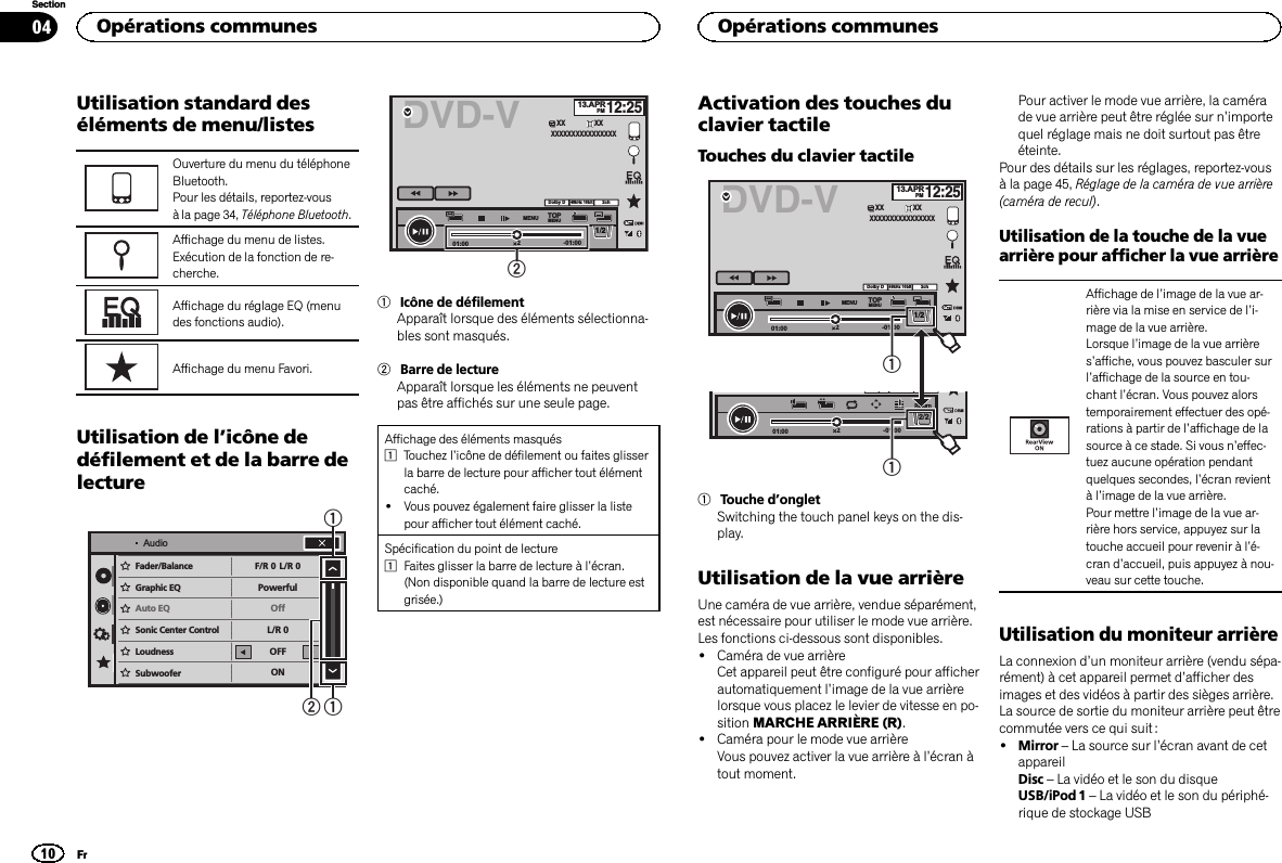 Utilisation standard deséléments de menu/listesOuverture du menu du téléphoneBluetooth.Pour les détails, reportez-vousà la page 34, Téléphone Bluetooth.Affichage du menu de listes.Exécution de la fonction de re-cherche.Affichage du réglage EQ (menudes fonctions audio).Affichage du menu Favori.Utilisation de l’icône dedéfilement et de la barre delectureSonicCenter Control FR:0PowerfulOnLR:0LR:0OFFONLoudnessSubwooferBass BoosterHigh Pass FilterSource Level AdjusterFader/Balance F/R 0PowerfulOffL/R 0L/R 0OFFONGraphic EQAuto EQSonic Center ControlLoudnessSubwooferAudio112DVD-V 13.APRPM12:252-01:0001:002ch48kHz 16bitDolby DMENU MENUTOP1/2XX XXXXXXXXXXXXXXXXXX21Icône de défilementApparaît lorsque des éléments sélectionna-bles sont masqués.2Barre de lectureApparaît lorsque les éléments ne peuventpas être affichés sur une seule page.Affichage des éléments masqués1Touchez l’icône de défilement ou faites glisserla barre de lecture pour afficher tout élémentcaché.!Vous pouvez également faire glisser la listepour afficher tout élément caché.Spécification du point de lecture1Faites glisser la barre de lecture à l’écran.(Non disponible quand la barre de lecture estgrisée.)Activation des touches duclavier tactileTouches du clavier tactile2-01:0001:00yReturn2/2DVD-V 13.APRPM12:252-01:0001:002ch48kHz 16bitDolby DMENU MENUTOP1/2XX XXXXXXXXXXXXXXXXXX111Touche d’ongletSwitching the touch panel keys on the dis-play.Utilisation de la vue arrièreUne caméra de vue arrière, vendue séparément,est nécessaire pour utiliser le mode vue arrière.Les fonctions ci-dessous sont disponibles.!Caméra de vue arrièreCet appareil peut être configuré pour afficherautomatiquement l’image de la vue arrièrelorsque vous placez le levier de vitesse en po-sition MARCHE ARRIÈRE (R).!Caméra pour le mode vue arrièreVous pouvez activer la vue arrière à l’écran àtout moment.Pour activer le mode vue arrière, la camérade vue arrière peut être réglée sur n’importequel réglage mais ne doit surtout pas êtreéteinte.Pour des détails sur les réglages, reportez-vousà la page 45, Réglage de la caméra de vue arrière(caméra de recul).Utilisation de la touche de la vuearrière pour afficher la vue arrièreAffichage de l’image de la vue ar-rière via la mise en service de l’i-mage de la vue arrière.Lorsque l’image de la vue arrières’affiche, vous pouvez basculer surl’affichage de la source en tou-chant l’écran. Vous pouvez alorstemporairement effectuer des opé-rations à partir de l’affichage de lasource à ce stade. Si vous n’effec-tuez aucune opération pendantquelques secondes, l’écran revientàl’image de la vue arrière.Pour mettre l’image de la vue ar-rière hors service, appuyez sur latouche accueil pour revenir à l’é-cran d’accueil, puis appuyez à nou-veau sur cette touche.Utilisation du moniteur arrièreLa connexion d’un moniteur arrière (vendu sépa-rément) à cet appareil permet d’afficher desimages et des vidéos à partir des sièges arrière.La source de sortie du moniteur arrière peut êtrecommutée vers ce qui suit :!Mirror –La source sur l’écran avant de cetappareilDisc –La vidéo et le son du disqueUSB/iPod 1 –La vidéo et le son du périphé-rique de stockage USBOpérations communes10SectionOpérations communesFr04