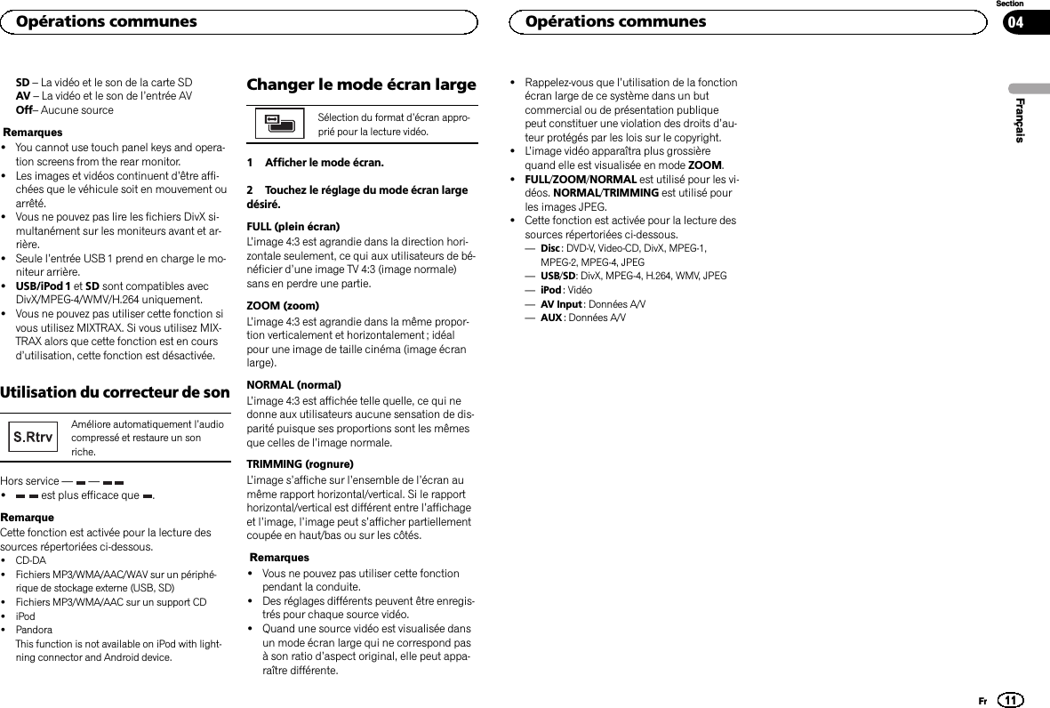 SD –La vidéo et le son de la carte SDAV –La vidéo et le son de l’entrée AVOff–Aucune sourceRemarques!You cannot use touch panel keys and opera-tion screens from the rear monitor.!Les images et vidéos continuent d’être affi-chées que le véhicule soit en mouvement ouarrêté.!Vous ne pouvez pas lire les fichiers DivX si-multanément sur les moniteurs avant et ar-rière.!Seule l’entrée USB 1 prend en charge le mo-niteur arrière.!USB/iPod 1 et SD sont compatibles avecDivX/MPEG-4/WMV/H.264 uniquement.!Vous ne pouvez pas utiliser cette fonction sivous utilisez MIXTRAX. Si vous utilisez MIX-TRAX alors que cette fonction est en coursd’utilisation, cette fonction est désactivée.Utilisation du correcteur de sonAméliore automatiquement l’audiocompressé et restaure un sonriche.Hors service — —!est plus efficace que .RemarqueCette fonction est activée pour la lecture dessources répertoriées ci-dessous.!CD-DA!Fichiers MP3/WMA/AAC/WAV sur un périphé-rique de stockage externe (USB, SD)!Fichiers MP3/WMA/AAC sur un support CD!iPod!PandoraThis function is not available on iPod with light-ning connector and Android device.Changer le mode écran largeSélection du format d’écran appro-prié pour la lecture vidéo.1 Afficher le mode écran.2 Touchez le réglage du mode écran largedésiré.FULL (plein écran)L’image 4:3 est agrandie dans la direction hori-zontale seulement, ce qui aux utilisateurs de bé-néficier d’une image TV 4:3 (image normale)sans en perdre une partie.ZOOM (zoom)L’image 4:3 est agrandie dans la même propor-tion verticalement et horizontalement ; idéalpour une image de taille cinéma (image écranlarge).NORMAL (normal)L’image 4:3 est affichée telle quelle, ce qui nedonne aux utilisateurs aucune sensation de dis-parité puisque ses proportions sont les mêmesque celles de l’image normale.TRIMMING (rognure)L’image s’affiche sur l’ensemble de l’écran aumême rapport horizontal/vertical. Si le rapporthorizontal/vertical est différent entre l’affichageet l’image, l’image peut s’afficher partiellementcoupée en haut/bas ou sur les côtés.Remarques!Vous ne pouvez pas utiliser cette fonctionpendant la conduite.!Des réglages différents peuvent être enregis-trés pour chaque source vidéo.!Quand une source vidéo est visualisée dansun mode écran large qui ne correspond pasà son ratio d’aspect original, elle peut appa-raître différente.!Rappelez-vous que l’utilisation de la fonctionécran large de ce système dans un butcommercial ou de présentation publiquepeut constituer une violation des droits d’au-teur protégés par les lois sur le copyright.!L’image vidéo apparaîtra plus grossièrequand elle est visualisée en mode ZOOM.!FULL/ZOOM/NORMAL est utilisé pour les vi-déos. NORMAL/TRIMMING est utilisé pourles images JPEG.!Cette fonction est activée pour la lecture dessources répertoriées ci-dessous.—Disc : DVD-V, Video-CD, DivX, MPEG-1,MPEG-2, MPEG-4, JPEG—USB/SD: DivX, MPEG-4, H.264, WMV, JPEG—iPod : Vidéo—AV Input : Données A/V—AUX : Données A/VFrançaisOpérations communes11SectionOpérations communesFr04