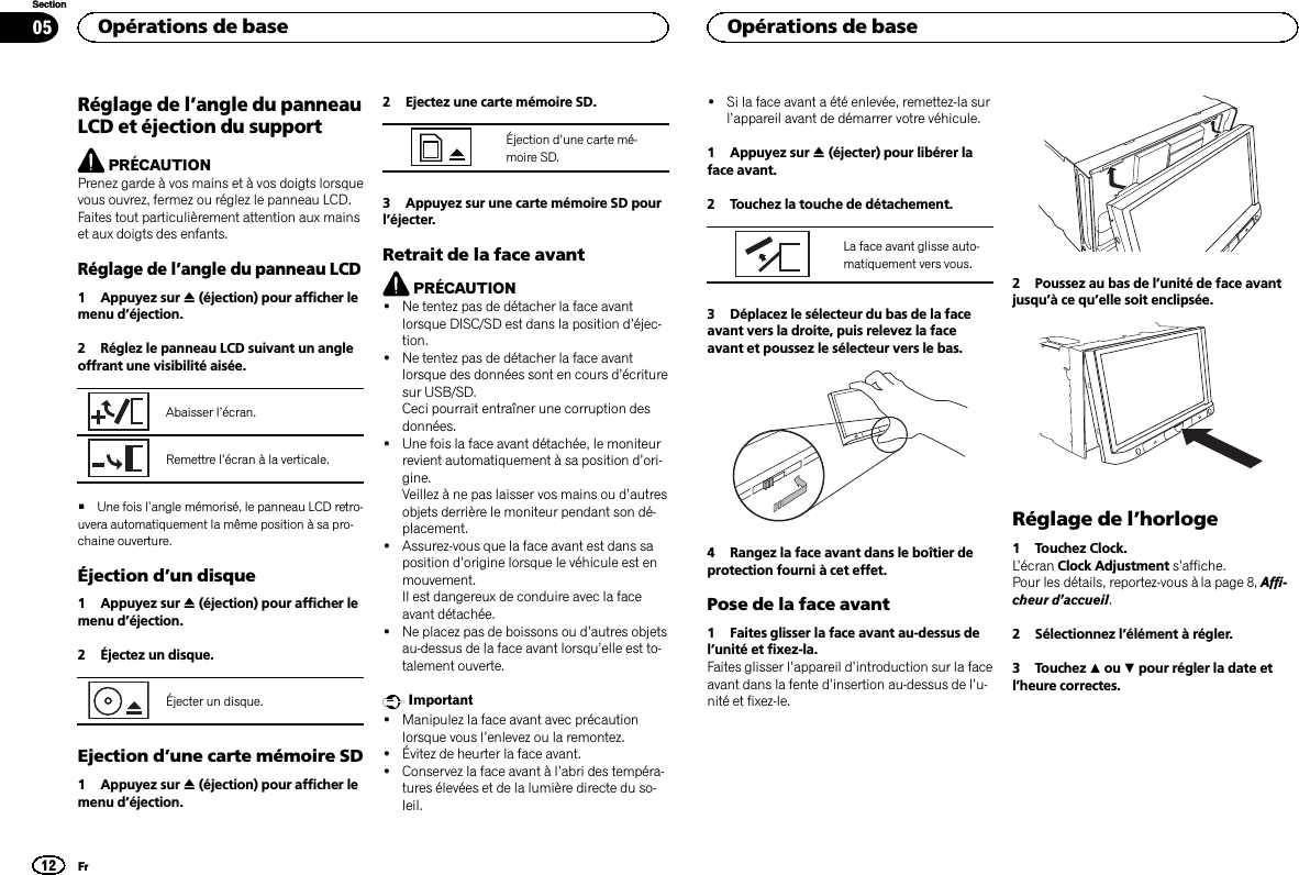 Réglage de l’angle du panneauLCD et éjection du supportPRÉCAUTIONPrenez garde à vos mains et à vos doigts lorsquevous ouvrez, fermez ou réglez le panneau LCD.Faites tout particulièrement attention aux mainset aux doigts des enfants.Réglage de l’angle du panneau LCD1 Appuyez sur h(éjection) pour afficher lemenu d’éjection.2 Réglez le panneau LCD suivant un angleoffrant une visibilité aisée.Abaisser l’écran.Remettre l’écran à la verticale.#Une fois l’angle mémorisé, le panneau LCD retro-uvera automatiquement la même position à sa pro-chaine ouverture.Éjection d’un disque1 Appuyez sur h(éjection) pour afficher lemenu d’éjection.2 Éjectez un disque.Éjecter un disque.Ejection d’une carte mémoire SD1 Appuyez sur h(éjection) pour afficher lemenu d’éjection.2 Ejectez une carte mémoire SD.Éjection d’une carte mé-moire SD.3 Appuyez sur une carte mémoire SD pourl’éjecter.Retrait de la face avantPRÉCAUTION!Ne tentez pas de détacher la face avantlorsque DISC/SD est dans la position d’éjec-tion.!Ne tentez pas de détacher la face avantlorsque des données sont en cours d’écrituresur USB/SD.Ceci pourrait entraîner une corruption desdonnées.!Une fois la face avant détachée, le moniteurrevient automatiquement à sa position d’ori-gine.Veillez à ne pas laisser vos mains ou d’autresobjets derrière le moniteur pendant son dé-placement.!Assurez-vous que la face avant est dans saposition d’origine lorsque le véhicule est enmouvement.Il est dangereux de conduire avec la faceavant détachée.!Ne placez pas de boissons ou d’autres objetsau-dessus de la face avant lorsqu’elle est to-talement ouverte.Important!Manipulez la face avant avec précautionlorsque vous l’enlevez ou la remontez.!Évitez de heurter la face avant.!Conservez la face avant à l’abri des tempéra-tures élevées et de la lumière directe du so-leil.!Si la face avant a été enlevée, remettez-la surl’appareil avant de démarrer votre véhicule.1 Appuyez sur h(éjecter) pour libérer laface avant.2 Touchez la touche de détachement.La face avant glisse auto-matiquement vers vous.3 Déplacez le sélecteur du bas de la faceavant vers la droite, puis relevez la faceavant et poussez le sélecteur vers le bas.4 Rangez la face avant dans le boîtier deprotection fourni à cet effet.Pose de la face avant1 Faites glisser la face avant au-dessus del’unité et fixez-la.Faites glisser l’appareil d’introduction sur la faceavant dans la fente d’insertion au-dessus de l’u-nité et fixez-le.2 Poussez au bas de l’unité de face avantjusqu’àcequ’elle soit enclipsée.Réglage de l’horloge1 Touchez Clock.L’écran Clock Adjustment s’affiche.Pour les détails, reportez-vous à la page 8, Affi-cheur d’accueil.2 Sélectionnez l’élément à régler.3 Touchez aou bpour régler la date etl’heure correctes.Opérations de base12SectionOpérations de baseFr05