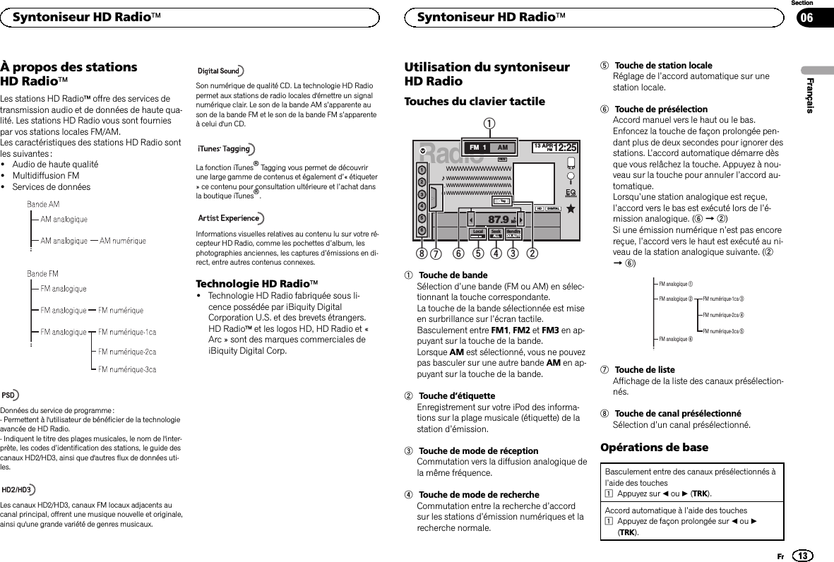 À propos des stationsHD RadioäLes stations HD Radioäoffre des services detransmission audio et de données de haute qua-lité. Les stations HD Radio vous sont fourniespar vos stations locales FM/AM.Les caractéristiques des stations HD Radio sontles suivantes :!Audio de haute qualité!Multidiffusion FM!Services de donnéesDonnées du service de programme :- Permettent à l&apos;utilisateur de bénéficier de la technologieavancée de HD Radio.- Indiquent le titre des plages musicales, le nom de l&apos;inter-prète, les codes d’identification des stations, le guide descanaux HD2/HD3, ainsi que d&apos;autres flux de données uti-les.Les canaux HD2/HD3, canaux FM locaux adjacents aucanal principal, offrent une musique nouvelle et originale,ainsi qu&apos;une grande variété de genres musicaux.Son numérique de qualité CD. La technologie HD Radiopermet aux stations de radio locales d&apos;émettre un signalnumérique clair. Le son de la bande AM s’apparente auson de la bande FM et le son de la bande FM s’apparenteà celui d&apos;un CD.La fonction iTunesâTagging vous permet de découvrirune large gamme de contenus et également d’« étiqueter» ce contenu pour consultation ultérieure et l’achat dansla boutique iTunesâ.Informations visuelles relatives au contenu lu sur votre ré-cepteur HD Radio, comme les pochettes d’album, lesphotographies anciennes, les captures d’émissions en di-rect, entre autres contenus connexes.Technologie HD Radioä!Technologie HD Radio fabriquée sous li-cence possédée par iBiquity DigitalCorporation U.S. et des brevets étrangers.HD Radioäet les logos HD, HD Radio et «Arc » sont des marques commerciales deiBiquity Digital Corp.Utilisation du syntoniseurHD RadioTouches du clavier tactileRadio13 APRPM12:2512456WWWWWWWWWWWWWWWWWWWWWWWWWWWWWWWWWWWWWWWWWWWWWWWWWWWWWWFM AM1HDLocal Seek BlendingD/A AUTO87.9MHzDIGITALHD2TagALL1234567831Touche de bandeSélection d’une bande (FM ou AM) en sélec-tionnant la touche correspondante.La touche de la bande sélectionnée est miseen surbrillance sur l’écran tactile.Basculement entre FM1,FM2 et FM3 en ap-puyant sur la touche de la bande.Lorsque AM est sélectionné, vous ne pouvezpas basculer sur une autre bande AM en ap-puyant sur la touche de la bande.2Touche d’étiquetteEnregistrement sur votre iPod des informa-tions sur la plage musicale (étiquette) de lastation d’émission.3Touche de mode de réceptionCommutation vers la diffusion analogique dela même fréquence.4Touche de mode de rechercheCommutation entre la recherche d’accordsur les stations d’émission numériques et larecherche normale.5Touche de station localeRéglage de l’accord automatique sur unestation locale.6Touche de présélectionAccord manuel vers le haut ou le bas.Enfoncez la touche de façon prolongée pen-dant plus de deux secondes pour ignorer desstations. L’accord automatique démarre dèsque vous relâchez la touche. Appuyez à nou-veau sur la touche pour annuler l’accord au-tomatique.Lorsqu’une station analogique est reçue,l’accord vers le bas est exécuté lors de l’é-mission analogique. (6d2)Si une émission numérique n’est pas encorereçue, l’accord vers le haut est exécuté au ni-veau de la station analogique suivante. (2d6)FM analogique 1FM numérique-1ca 3FM numérique-2ca 4FM numérique-3ca 5FM analogique 2FM analogique 67Touche de listeAffichage de la liste des canaux présélection-nés.8Touche de canal présélectionnéSélection d’un canal présélectionné.Opérations de baseBasculement entre des canaux présélectionnés àl’aide des touches1Appuyez sur cou d(TRK).Accord automatique à l’aide des touches1Appuyez de façon prolongée sur cou d(TRK).FrançaisSyntoniseur HD Radioä13SectionSyntoniseur HD RadioäFr06