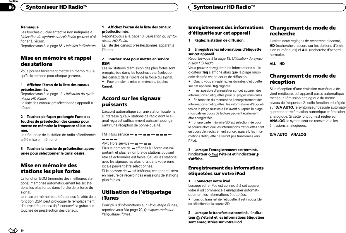 RemarqueLes touches du clavier tactile non indiquées àUtilisation du syntoniseur HD Radio peuvent s’af-ficher à l’écran.Reportez-vous à la page 65, Liste des indicateurs.Mise en mémoire et rappeldes stationsVous pouvez facilement mettre en mémoire jus-qu’à six stations pour chaque gamme.1 Affichez l’écran de la liste des canauxprésélectionnés.Reportez-vous à la page 13, Utilisation du synto-niseur HD Radio.La liste des canaux présélectionnés apparaît àl’écran.2 Touchez de façon prolongée l’une destouches de présélection des canaux pourmettre en mémoire la fréquence sélection-née.La fréquence de la station de radio sélectionnéea été mise en mémoire.3 Touchez la touche de présélection appro-priée pour sélectionner le canal désiré.Mise en mémoire desstations les plus fortesLa fonction BSM (mémoire des meilleures sta-tions) mémorise automatiquement les six sta-tions les plus fortes dans l’ordre de la force dusignal.La mise en mémoire de fréquences à l’aide de lafonction BSM peut provoquer le remplacementd’autres fréquences déjà conservées grâce auxtouches de présélection des canaux.1 Affichez l’écran de la liste des canauxprésélectionnés.Reportez-vous à la page 13, Utilisation du synto-niseur HD Radio.La liste des canaux présélectionnés apparaît àl’écran.2 Touchez BSM pour mettre en serviceBSM.Les six stations d’émission des plus fortes sontenregistrées dans les touches de présélectiondes canaux dans l’ordre de la force du signal.#Pour annuler la mise en mémoire, touchezCancel.Accord sur les signauxpuissantsL’accord automatique sur une station locale nes’intéresse qu’aux stations de radio dont le si-gnal reçu est suffisamment puissant pour ga-rantir une réception de bonne qualité.FM : Hors service —— — —AM : Hors service — —Plus le nombre de affichés à l’écran est im-portant, et plus le nombre de stations pouvantêtre sélectionnées est faible. Seules les stationsavec les signaux les plus forts dans votre zonelocale peuvent être sélectionnés.Si le nombre de est inférieur, cet appareil seraen mesure de recevoir des émissions de stationsplus faibles.Utilisation de l’étiquetageiTunesPour plus d’informations sur l’étiquetage iTunes,reportez-vous à la page 70, Quelques mots surl’étiquetage iTunes.Enregistrement des informationsd’étiquette sur cet appareil1 Réglez la station de diffusion.2 Enregistrez les informations d’étiquettesur cet appareil.Reportez-vous à la page 13, Utilisation du synto-niseur HD Radio.Vous pouvez enregistrer les informations si l’in-dicateur Tag s’affiche alors que la plage musi-cale désirée est en cours de diffusion.#Quand vous enregistrez les données d’étiquettesur cet appareil, Tag clignote.#Il est possible d’enregistrer sur cet appareil desinformations d’étiquettes pour 50 plages musicales.#En fonction du moment de l’enregistrement desinformations d’étiquettes, les informations d’étiquet-tes de la plage musicale lue avant ou après la plagemusicale en cours de lecture peuvent égalementêtre enregistrées.#Si une carte mémoire SD est sélectionnée pourla source alors que les informations d&apos;étiquettes sonten cours d&apos;enregistrement sur cet appareil, les infor-mations d&apos;étiquette ne seront pas transférées versl&apos;iPod.3 Lorsque l’enregistrement est terminé,l’indicateur s’éteint et l’indicateurs’affiche.Enregistrement des informationsétiquetées sur votre iPod1 Connectez votre iPod.Lorsque votre iPod est connecté à cet appareil,votre iPod commence à enregistrer automati-quement les informations étiquetées.#Lors du transfert de l’étiquette, il est impossiblede sélectionner la source SD.2 Lorsque le transfert est terminé, l’indica-teur s’éteint et les informations étiquetéessont enregistrées sur votre iPod.Changement de mode derechercheIl existe deux réglages de recherche d’accord,HD (recherche d’accord sur les stations d’émis-sion numériques) et ALL (recherche d’accordnormale).ALL—HDChangement de mode deréceptionSi la réception d’une émission numérique de-vient médiocre, cet appareil passe automatique-ment sur l’émission analogique du mêmeniveau de fréquence. Si cette fonction est régléesur D/A AUTO, le syntoniseur bascule automati-quement entre émission numérique et émissionanalogique. Si cette fonction est réglée surANALOG, le syntoniseur ne recevra que lesémissions analogiques.D/A AUTO—ANALOGSyntoniseur HD Radioä14SectionSyntoniseur HD RadioäFr06