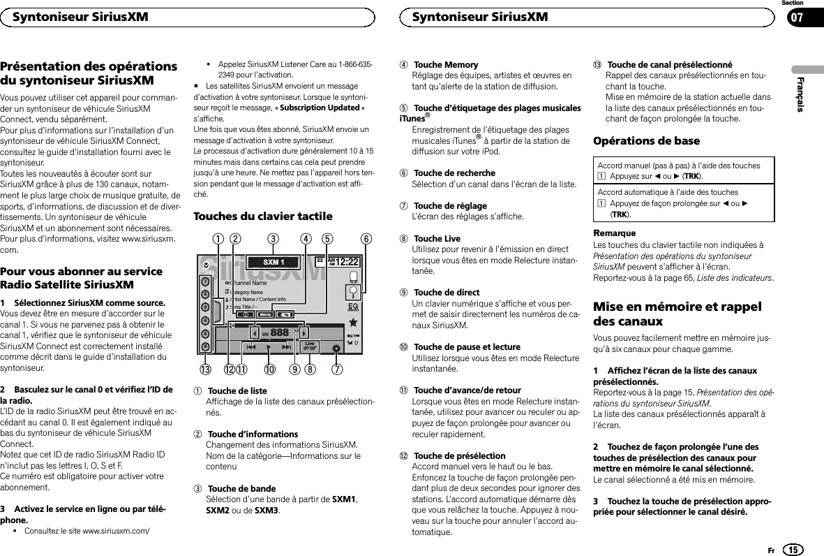 Présentation des opérationsdu syntoniseur SiriusXMVous pouvez utiliser cet appareil pour comman-der un syntoniseur de véhicule SiriusXMConnect, vendu séparément.Pour plus d’informations sur l’installation d’unsyntoniseur de véhicule SiriusXM Connect,consultez le guide d’installation fourni avec lesyntoniseur.Toutes les nouveautés à écouter sont surSiriusXM grâce à plus de 130 canaux, notam-ment le plus large choix de musique gratuite, desports, d’informations, de discussion et de diver-tissements. Un syntoniseur de véhiculeSiriusXM et un abonnement sont nécessaires.Pour plus d’informations, visitez www.siriusxm.com.Pour vous abonner au serviceRadio Satellite SiriusXM1 Sélectionnez SiriusXM comme source.Vous devez être en mesure d’accorder sur lecanal 1. Si vous ne parvenez pas à obtenir lecanal 1, vérifiez que le syntoniseur de véhiculeSiriusXM Connect est correctement installécomme décrit dans le guide d’installation dusyntoniseur.2 Basculez sur le canal 0 et vérifiez l’ID dela radio.L’ID de la radio SiriusXM peut être trouvé en ac-cédant au canal 0. Il est également indiqué aubas du syntoniseur de véhicule SiriusXMConnect.Notez que cet ID de radio SiriusXM Radio IDn’inclut pas les lettres I, O, S et F.Ce numéro est obligatoire pour activer votreabonnement.3 Activez le service en ligne ou par télé-phone.!Consultez le site www.siriusxm.com/!Appelez SiriusXM Listener Care au 1-866-635-2349 pour l’activation.#Les satellites SiriusXM envoient un messaged’activation à votre syntoniseur. Lorsque le syntoni-seur reçoit le message, « Subscription Updated »s’affiche.Une fois que vous êtes abonné, SiriusXM envoie unmessage d’activation à votre syntoniseur.Le processus d’activation dure généralement 10 à 15minutes mais dans certains cas cela peut prendrejusqu’à une heure. Ne mettez pas l’appareil hors ten-sion pendant que le message d’activation est affi-ché.Touches du clavier tactileSiriusXM22 JANAM12:22123456888TagMemoryChannel NameCategory NameArtist Name / Content InfoSong Title / -CHCHLive-01’ 00”DBSXM 19342156798bacd1Touche de listeAffichage de la liste des canaux présélection-nés.2Touche d’informationsChangement des informations SiriusXM.Nom de la catégorie—Informations sur lecontenu3Touche de bandeSélection d’une bande à partir de SXM1,SXM2 ou de SXM3.4Touche MemoryRéglage des équipes, artistes et œuvres entant qu’alerte de la station de diffusion.5Touche d’étiquetage des plages musicalesiTunesâEnregistrement de l’étiquetage des plagesmusicales iTunesâà partir de la station dediffusion sur votre iPod.6Touche de rechercheSélection d’un canal dans l’écran de la liste.7Touche de réglageL’écran des réglages s’affiche.8Touche LiveUtilisez pour revenir à l’émission en directlorsque vous êtes en mode Relecture instan-tanée.9Touche de directUn clavier numérique s’affiche et vous per-met de saisir directement les numéros de ca-naux SiriusXM.aTouche de pause et lectureUtilisez lorsque vous êtes en mode Relectureinstantanée.bTouche d’avance/de retourLorsque vous êtes en mode Relecture instan-tanée, utilisez pour avancer ou reculer ou ap-puyez de façon prolongée pour avancer oureculer rapidement.cTouche de présélectionAccord manuel vers le haut ou le bas.Enfoncez la touche de façon prolongée pen-dant plus de deux secondes pour ignorer desstations. L’accord automatique démarre dèsque vous relâchez la touche. Appuyez à nou-veau sur la touche pour annuler l’accord au-tomatique.dTouche de canal présélectionnéRappel des canaux présélectionnés en tou-chant la touche.Mise en mémoire de la station actuelle dansla liste des canaux présélectionnés en tou-chant de façon prolongée la touche.Opérations de baseAccord manuel (pas à pas) à l’aide des touches1Appuyez sur cou d(TRK).Accord automatique à l’aide des touches1Appuyez de façon prolongée sur cou d(TRK).RemarqueLes touches du clavier tactile non indiquées àPrésentation des opérations du syntoniseurSiriusXM peuvent s’afficher à l’écran.Reportez-vous à la page 65, Liste des indicateurs.Mise en mémoire et rappeldes canauxVous pouvez facilement mettre en mémoire jus-qu’à six canaux pour chaque gamme.1 Affichez l’écran de la liste des canauxprésélectionnés.Reportez-vous à la page 15, Présentation des opé-rations du syntoniseur SiriusXM.La liste des canaux présélectionnés apparaît àl’écran.2 Touchez de façon prolongée l’une destouches de présélection des canaux pourmettre en mémoire le canal sélectionné.Le canal sélectionné a été mis en mémoire.3 Touchez la touche de présélection appro-priée pour sélectionner le canal désiré.FrançaisSyntoniseur SiriusXM15SectionSyntoniseur SiriusXMFr07