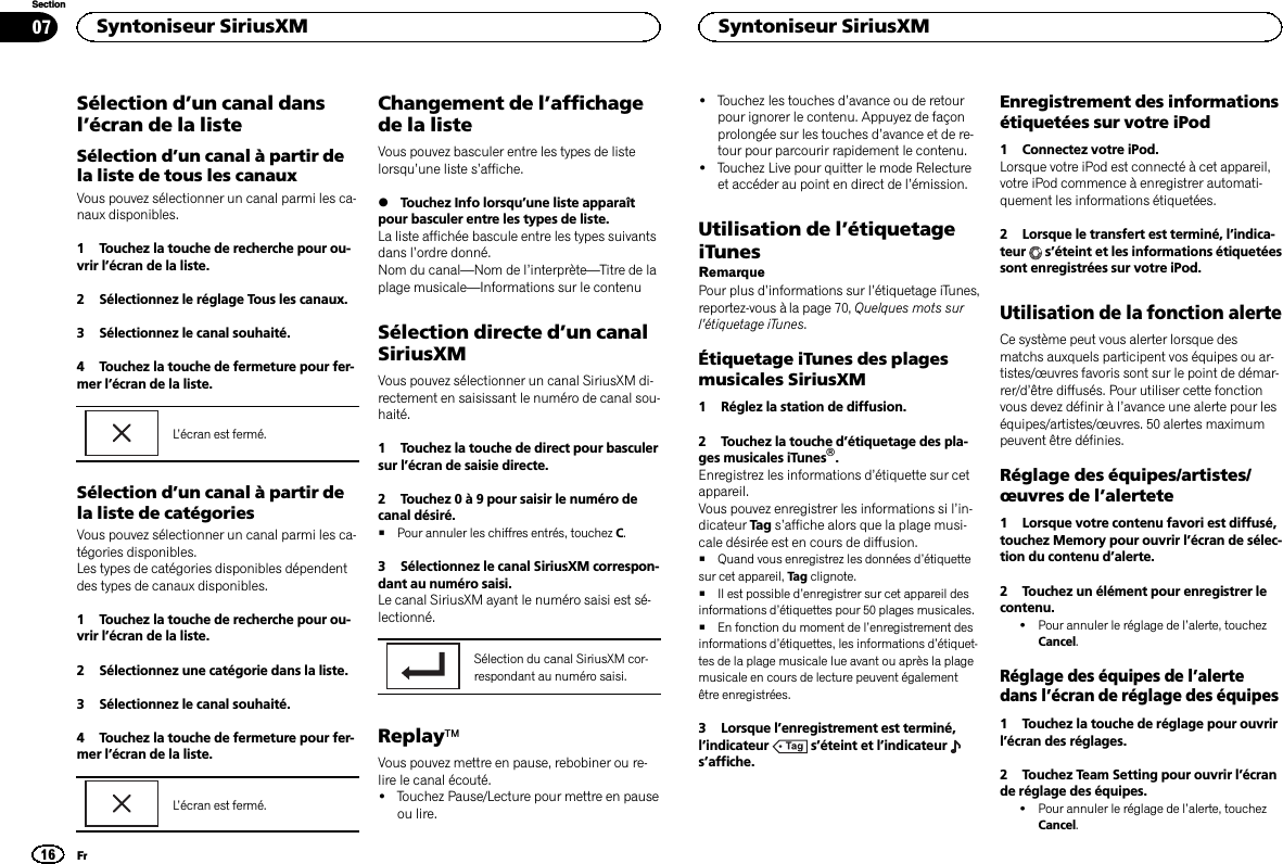 Sélection d’un canal dansl’écran de la listeSélection d’un canal à partir dela liste de tous les canauxVous pouvez sélectionner un canal parmi les ca-naux disponibles.1 Touchez la touche de recherche pour ou-vrir l’écran de la liste.2 Sélectionnez le réglage Tous les canaux.3 Sélectionnez le canal souhaité.4 Touchez la touche de fermeture pour fer-mer l’écran de la liste.L’écran est fermé.Sélection d’un canal à partir dela liste de catégoriesVous pouvez sélectionner un canal parmi les ca-tégories disponibles.Les types de catégories disponibles dépendentdes types de canaux disponibles.1 Touchez la touche de recherche pour ou-vrir l’écran de la liste.2 Sélectionnez une catégorie dans la liste.3 Sélectionnez le canal souhaité.4 Touchez la touche de fermeture pour fer-mer l’écran de la liste.L’écran est fermé.Changement de l’affichagede la listeVous pouvez basculer entre les types de listelorsqu’une liste s’affiche.%Touchez Info lorsqu’une liste apparaîtpour basculer entre les types de liste.La liste affichée bascule entre les types suivantsdans l’ordre donné.Nom du canal—Nom de l’interprète—Titre de laplage musicale—Informations sur le contenuSélection directe d’un canalSiriusXMVous pouvez sélectionner un canal SiriusXM di-rectement en saisissant le numéro de canal sou-haité.1 Touchez la touche de direct pour basculersur l’écran de saisie directe.2 Touchez 0 à 9 pour saisir le numéro decanal désiré.#Pour annuler les chiffres entrés, touchez C.3 Sélectionnez le canal SiriusXM correspon-dant au numéro saisi.Le canal SiriusXM ayant le numéro saisi est sé-lectionné.Sélection du canal SiriusXM cor-respondant au numéro saisi.ReplayäVous pouvez mettre en pause, rebobiner ou re-lire le canal écouté.!Touchez Pause/Lecture pour mettre en pauseou lire.!Touchez les touches d’avance ou de retourpour ignorer le contenu. Appuyez de façonprolongée sur les touches d’avance et de re-tour pour parcourir rapidement le contenu.!Touchez Live pour quitter le mode Relectureet accéder au point en direct de l’émission.Utilisation de l’étiquetageiTunesRemarquePour plus d’informations sur l’étiquetage iTunes,reportez-vous à la page 70, Quelques mots surl’étiquetage iTunes.Étiquetage iTunes des plagesmusicales SiriusXM1 Réglez la station de diffusion.2 Touchez la touche d’étiquetage des pla-ges musicales iTunesâ.Enregistrez les informations d’étiquette sur cetappareil.Vous pouvez enregistrer les informations si l’in-dicateur Tag s’affiche alors que la plage musi-cale désirée est en cours de diffusion.#Quand vous enregistrez les données d’étiquettesur cet appareil, Tag clignote.#Il est possible d’enregistrer sur cet appareil desinformations d’étiquettes pour 50 plages musicales.#En fonction du moment de l’enregistrement desinformations d’étiquettes, les informations d’étiquet-tes de la plage musicale lue avant ou après la plagemusicale en cours de lecture peuvent égalementêtre enregistrées.3 Lorsque l’enregistrement est terminé,l’indicateur s’éteint et l’indicateurs’affiche.Enregistrement des informationsétiquetées sur votre iPod1 Connectez votre iPod.Lorsque votre iPod est connecté à cet appareil,votre iPod commence à enregistrer automati-quement les informations étiquetées.2 Lorsque le transfert est terminé, l’indica-teur s’éteint et les informations étiquetéessont enregistrées sur votre iPod.Utilisation de la fonction alerteCe système peut vous alerter lorsque desmatchs auxquels participent vos équipes ou ar-tistes/œuvres favoris sont sur le point de démar-rer/d’être diffusés. Pour utiliser cette fonctionvous devez définir à l’avance une alerte pour leséquipes/artistes/œuvres. 50 alertes maximumpeuvent être définies.Réglage des équipes/artistes/œuvres de l’alertete1 Lorsque votre contenu favori est diffusé,touchez Memory pour ouvrir l’écran de sélec-tion du contenu d’alerte.2 Touchez un élément pour enregistrer lecontenu.!Pour annuler le réglage de l’alerte, touchezCancel.Réglage des équipes de l’alertedans l’écran de réglage des équipes1 Touchez la touche de réglage pour ouvrirl’écran des réglages.2 Touchez Team Setting pour ouvrir l’écrande réglage des équipes.!Pour annuler le réglage de l’alerte, touchezCancel.Syntoniseur SiriusXM16SectionSyntoniseur SiriusXMFr07