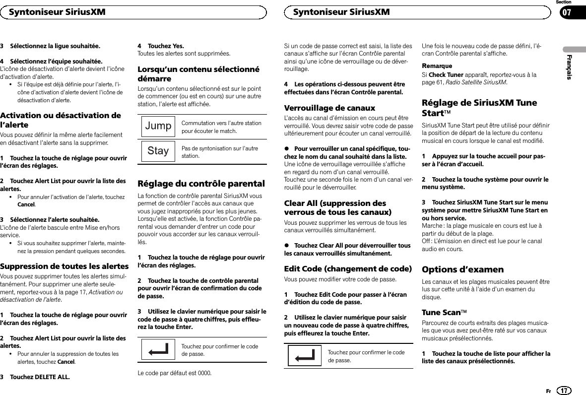 3 Sélectionnez la ligue souhaitée.4 Sélectionnez l’équipe souhaitée.L’icône de désactivation d’alerte devient l’icôned’activation d’alerte.!Si l’équipe est déjà définie pour l’alerte, l’i-cône d’activation d’alerte devient l’icône dedésactivation d’alerte.Activation ou désactivation del’alerteVous pouvez définir la même alerte facilementen désactivant l’alerte sans la supprimer.1 Touchez la touche de réglage pour ouvrirl’écran des réglages.2 Touchez Alert List pour ouvrir la liste desalertes.!Pour annuler l’activation de l’alerte, touchezCancel.3 Sélectionnez l’alerte souhaitée.L’icône de l’alerte bascule entre Mise en/horsservice.!Si vous souhaitez supprimer l’alerte, mainte-nez la pression pendant quelques secondes.Suppression de toutes les alertesVous pouvez supprimer toutes les alertes simul-tanément. Pour supprimer une alerte seule-ment, reportez-vous à la page 17, Activation oudésactivation de l’alerte.1 Touchez la touche de réglage pour ouvrirl’écran des réglages.2 Touchez Alert List pour ouvrir la liste desalertes.!Pour annuler la suppression de toutes lesalertes, touchez Cancel.3 Touchez DELETE ALL.4 Touchez Yes.Toutes les alertes sont supprimées.Lorsqu’un contenu sélectionnédémarreLorsqu’un contenu sélectionné est sur le pointde commencer (ou est en cours) sur une autrestation, l’alerte est affichée.Commutation vers l’autre stationpour écouter le match.Pas de syntonisation sur l’autrestation.Réglage du contrôle parentalLa fonction de contrôle parental SiriusXM vouspermet de contrôler l’accès aux canaux quevous jugez inappropriés pour les plus jeunes.Lorsqu’elle est activée, la fonction Contrôle pa-rental vous demander d’entrer un code pourpouvoir vous accorder sur les canaux verrouil-lés.1 Touchez la touche de réglage pour ouvrirl’écran des réglages.2 Touchez la touche de contrôle parentalpour ouvrir l’écran de confirmation du codede passe.3 Utilisez le clavier numérique pour saisir lecode de passe à quatre chiffres, puis effleu-rez la touche Enter.Touchez pour confirmer le codede passe.Le code par défaut est 0000.Si un code de passe correct est saisi, la liste descanaux s’affiche sur l’écran Contrôle parentalainsi qu’une icône de verrouillage ou de déver-rouillage.4 Les opérations ci-dessous peuvent êtreeffectuées dans l’écran Contrôle parental.Verrouillage de canauxL’accès au canal d’émission en cours peut êtreverrouillé. Vous devrez saisir votre code de passeultérieurement pour écouter un canal verrouillé.%Pour verrouiller un canal spécifique, tou-chez le nom du canal souhaité dans la liste.Une icône de verrouillage verrouillée s’afficheen regard du nom d’un canal verrouillé.Touchez une seconde fois le nom d’un canal ver-rouillé pour le déverrouiller.Clear All (suppression desverrous de tous les canaux)Vous pouvez supprimer les verrous de tous lescanaux verrouillés simultanément.%Touchez Clear All pour déverrouiller tousles canaux verrouillés simultanément.Edit Code (changement de code)Vous pouvez modifier votre code de passe.1 Touchez Edit Code pour passer à l’écrand’édition du code de passe.2 Utilisez le clavier numérique pour saisirun nouveau code de passe à quatre chiffres,puis effleurez la touche Enter.Touchez pour confirmer le codede passe.Une fois le nouveau code de passe défini, l’é-cran Contrôle parental s’affiche.RemarqueSi Check Tuner apparaît, reportez-vous à lapage 61, Radio Satellite SiriusXM.Réglage de SiriusXM TuneStartäSiriusXM Tune Start peut être utilisé pour définirla position de départ de la lecture du contenumusical en cours lorsque le canal est modifié.1 Appuyez sur la touche accueil pour pas-ser à l’écran d’accueil.2 Touchez la touche système pour ouvrir lemenu système.3 Touchez SiriusXM Tune Start sur le menusystème pour mettre SiriusXM Tune Start enou hors service.Marche : la plage musicale en cours est lue àpartir du début de la plage.Off : L’émission en direct est lue pour le canalaudio en cours.Options d’examenLes canaux et les plages musicales peuvent êtrelus sur cette unité à l’aide d’un examen dudisque.Tune ScanäParcourez de courts extraits des plages musica-les que vous avez peut-être raté sur vos canauxmusicaux présélectionnés.1 Touchez la touche de liste pour afficher laliste des canaux présélectionnés.FrançaisSyntoniseur SiriusXM17SectionSyntoniseur SiriusXMFr07