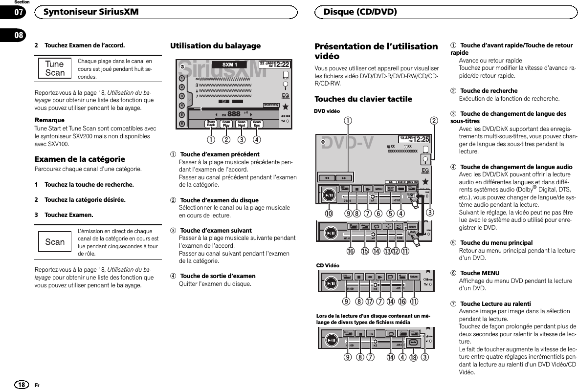 2 Touchez Examen de l’accord.Chaque plage dans le canal encours est joué pendant huit se-condes.Reportez-vous à la page 18, Utilisation du ba-layage pour obtenir une liste des fonction quevous pouvez utiliser pendant le balayage.RemarqueTune Start et Tune Scan sont compatibles avecle syntoniseur SXV200 mais non disponiblesavec SXV100.Examen de la catégorieParcourez chaque canal d’une catégorie.1 Touchez la touche de recherche.2 Touchez la catégorie désirée.3 Touchez Examen.L’émission en direct de chaquecanal de la catégorie en cours estlue pendant cinq secondes à tourde rôle.Reportez-vous à la page 18, Utilisation du ba-layage pour obtenir une liste des fonction quevous pouvez utiliser pendant le balayage.Utilisation du balayageSiriusXM22 JANAM12:22123456888WWWWWWWWWWWWWWWWWWWWWWWWWWWWWWWWWWWWWWWWWWWWWWWWWWWWWWWWWWWWWCHCHScanPlayDBScanNextScanEscScanningSXM 1ScanBack2 3 411Touche d’examen précédentPasser à la plage musicale précédente pen-dant l’examen de l’accord.Passer au canal précédent pendant l’examende la catégorie.2Touche d’examen du disqueSélectionner le canal ou la plage musicaleen cours de lecture.3Touche d’examen suivantPasser à la plage musicale suivante pendantl’examen de l’accord.Passer au canal suivant pendant l’examende la catégorie.4Touche de sortie d’examenQuitter l’examen du disque.Présentation de l’utilisationvidéoVous pouvez utiliser cet appareil pour visualiserles fichiers vidéo DVD/DVD-R/DVD-RW/CD/CD-R/CD-RW.Touches du clavier tactileDVD vidéo2-01:0001:00yReturn2/2DVD-V 13.APRPM12:252-01:0001:002ch48kHz 16bitDolby DMENU MENUTOP1/2XX XXXXXXXXXXXXXXXXXXDolby PLll48kHz 16bitDolby D2cha98765421fedcgb3CD Vidéo8-01:0001:00Return98h7egbLors de la lecture d’un disque contenant un mé-lange de divers types de fichiers média2-01:0001:00Mediai798 4 3e1Touche d’avant rapide/Touche de retourrapideAvance ou retour rapideTouchez pour modifier la vitesse d’avance ra-pide/de retour rapide.2Touche de rechercheExécution de la fonction de recherche.3Touche de changement de langue dessous-titresAvec les DVD/DivX supportant des enregis-trements multi-sous-titres, vous pouvez chan-ger de langue des sous-titres pendant lalecture.4Touche de changement de langue audioAvec les DVD/DivX pouvant offrir la lectureaudio en différentes langues et dans diffé-rents systèmes audio (DolbyâDigital, DTS,etc.), vous pouvez changer de langue/de sys-tème audio pendant la lecture.Suivant le réglage, la vidéo peut ne pas êtrelue avec le système audio utilisé pour enre-gistrer le DVD.5Touche du menu principalRetour au menu principal pendant la lectured’un DVD.6Touche MENUAffichage du menu DVD pendant la lectured’un DVD.7Touche Lecture au ralentiAvance image par image dans la sélectionpendant la lecture.Touchez de façon prolongée pendant plus dedeux secondes pour ralentir la vitesse de lec-ture.Le fait de toucher augmente la vitesse de lec-ture entre quatre réglages incrémentiels pen-dant la lecture au ralenti d’un DVD Vidéo/CDVidéo.Syntoniseur SiriusXM18SectionDisque (CD/DVD)Fr0708