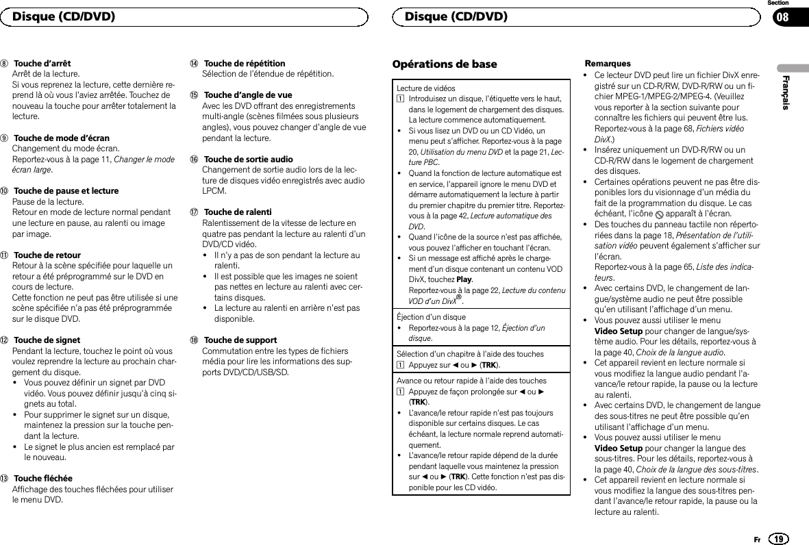 8Touche d’arrêtArrêt de la lecture.Si vous reprenez la lecture, cette dernière re-prend là où vous l’aviez arrêtée. Touchez denouveau la touche pour arrêter totalement lalecture.9Touche de mode d’écranChangement du mode écran.Reportez-vous à la page 11, Changer le modeécran large.aTouche de pause et lecturePause de la lecture.Retour en mode de lecture normal pendantune lecture en pause, au ralenti ou imagepar image.bTouche de retourRetour à la scène spécifiée pour laquelle unretour a été préprogrammé sur le DVD encours de lecture.Cette fonction ne peut pas être utilisée si unescène spécifiée n’a pas été préprogramméesur le disque DVD.cTouche de signetPendant la lecture, touchez le point où vousvoulez reprendre la lecture au prochain char-gement du disque.!Vous pouvez définir un signet par DVDvidéo. Vous pouvez définir jusqu’à cinq si-gnets au total.!Pour supprimer le signet sur un disque,maintenez la pression sur la touche pen-dant la lecture.!Le signet le plus ancien est remplacé parle nouveau.dTouche fléchéeAffichage des touches fléchées pour utiliserle menu DVD.eTouche de répétitionSélection de l’étendue de répétition.fTouche d’angle de vueAvec les DVD offrant des enregistrementsmulti-angle (scènes filmées sous plusieursangles), vous pouvez changer d’angle de vuependant la lecture.gTouche de sortie audioChangement de sortie audio lors de la lec-ture de disques vidéo enregistrés avec audioLPCM.hTouche de ralentiRalentissement de la vitesse de lecture enquatre pas pendant la lecture au ralenti d’unDVD/CD vidéo.!Il n’y a pas de son pendant la lecture auralenti.!Il est possible que les images ne soientpas nettes en lecture au ralenti avec cer-tains disques.!La lecture au ralenti en arrière n’est pasdisponible.iTouche de supportCommutation entre les types de fichiersmédia pour lire les informations des sup-ports DVD/CD/USB/SD.Opérations de baseLecture de vidéos1Introduisez un disque, l’étiquette vers le haut,dans le logement de chargement des disques.La lecture commence automatiquement.!Si vous lisez un DVD ou un CD Vidéo, unmenu peut s’afficher. Reportez-vous à la page20, Utilisation du menu DVD et la page 21, Lec-ture PBC.!Quand la fonction de lecture automatique esten service, l’appareil ignore le menu DVD etdémarre automatiquement la lecture à partirdu premier chapitre du premier titre. Reportez-vous à la page 42, Lecture automatique desDVD.!Quand l’icône de la source n’est pas affichée,vous pouvez l’afficher en touchant l’écran.!Si un message est affiché après le charge-ment d’un disque contenant un contenu VODDivX, touchez Play.Reportez-vous à la page 22, Lecture du contenuVOD d’un DivXâ.Éjection d’un disque!Reportez-vous à la page 12, Éjection d’undisque.Sélection d’un chapitre à l’aide des touches1Appuyez sur cou d(TRK).Avance ou retour rapide à l’aide des touches1Appuyez de façon prolongée sur cou d(TRK).!L’avance/le retour rapide n’est pas toujoursdisponible sur certains disques. Le caséchéant, la lecture normale reprend automati-quement.!L’avance/le retour rapide dépend de la duréependant laquelle vous maintenez la pressionsur cou d(TRK). Cette fonction n’est pas dis-ponible pour les CD vidéo.Remarques!Ce lecteur DVD peut lire un fichier DivX enre-gistré sur un CD-R/RW, DVD-R/RW ou un fi-chier MPEG-1/MPEG-2/MPEG-4. (Veuillezvous reporter à la section suivante pourconnaître les fichiers qui peuvent être lus.Reportez-vous à la page 68, Fichiers vidéoDivX.)!Insérez uniquement un DVD-R/RW ou unCD-R/RW dans le logement de chargementdes disques.!Certaines opérations peuvent ne pas être dis-ponibles lors du visionnage d’un média dufait de la programmation du disque. Le caséchéant, l’icône apparaît à l’écran.!Des touches du panneau tactile non réperto-riées dans la page 18, Présentation de l’utili-sation vidéo peuvent également s’afficher surl’écran.Reportez-vous à la page 65, Liste des indica-teurs.!Avec certains DVD, le changement de lan-gue/système audio ne peut être possiblequ’en utilisant l’affichage d’un menu.!Vous pouvez aussi utiliser le menuVideo Setup pour changer de langue/sys-tème audio. Pour les détails, reportez-vous àla page 40, Choix de la langue audio.!Cet appareil revient en lecture normale sivous modifiez la langue audio pendant l’a-vance/le retour rapide, la pause ou la lectureau ralenti.!Avec certains DVD, le changement de languedes sous-titres ne peut être possible qu’enutilisant l’affichage d’un menu.!Vous pouvez aussi utiliser le menuVideo Setup pour changer la langue dessous-titres. Pour les détails, reportez-vous àla page 40, Choix de la langue des sous-titres.!Cet appareil revient en lecture normale sivous modifiez la langue des sous-titres pen-dant l’avance/le retour rapide, la pause ou lalecture au ralenti.FrançaisDisque (CD/DVD)19SectionDisque (CD/DVD)Fr08