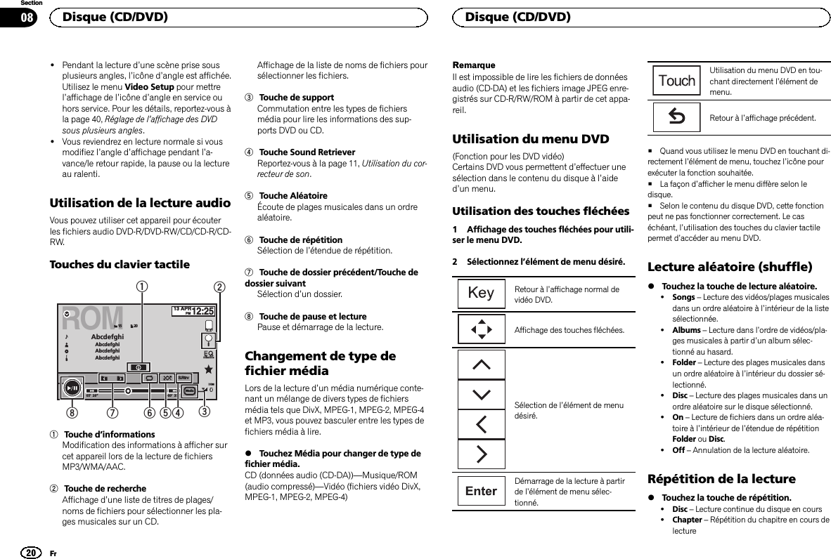 !Pendant la lecture d’une scène prise sousplusieurs angles, l’icône d’angle est affichée.Utilisez le menu Video Setup pour mettrel’affichage de l’icône d’angle en service ouhors service. Pour les détails, reportez-vous àla page 40, Réglage de l’affichage des DVDsous plusieurs angles.!Vous reviendrez en lecture normale si vousmodifiez l’angle d’affichage pendant l’a-vance/le retour rapide, la pause ou la lectureau ralenti.Utilisation de la lecture audioVous pouvez utiliser cet appareil pour écouterles fichiers audio DVD-R/DVD-RW/CD/CD-R/CD-RW.Touches du clavier tactileROM05’ 26” -00’ 35”AbcdefghiAbcdefghiAbcdefghiAbcdefghi13 APRPM12:25S.Rtrv2015Media124567831Touche d’informationsModification des informations à afficher surcet appareil lors de la lecture de fichiersMP3/WMA/AAC.2Touche de rechercheAffichage d’une liste de titres de plages/noms de fichiers pour sélectionner les pla-ges musicales sur un CD.Affichage de la liste de noms de fichiers poursélectionner les fichiers.3Touche de supportCommutation entre les types de fichiersmédia pour lire les informations des sup-ports DVD ou CD.4Touche Sound RetrieverReportez-vous à la page 11, Utilisation du cor-recteur de son.5Touche AléatoireÉcoute de plages musicales dans un ordrealéatoire.6Touche de répétitionSélection de l’étendue de répétition.7Touche de dossier précédent/Touche dedossier suivantSélection d’un dossier.8Touche de pause et lecturePause et démarrage de la lecture.Changement de type defichier médiaLors de la lecture d’un média numérique conte-nant un mélange de divers types de fichiersmédia tels que DivX, MPEG-1, MPEG-2, MPEG-4et MP3, vous pouvez basculer entre les types defichiers média à lire.%Touchez Média pour changer de type defichier média.CD (données audio (CD-DA))—Musique/ROM(audio compressé)—Vidéo (fichiers vidéo DivX,MPEG-1, MPEG-2, MPEG-4)RemarqueIl est impossible de lire les fichiers de donnéesaudio (CD-DA) et les fichiers image JPEG enre-gistrés sur CD-R/RW/ROM à partir de cet appa-reil.Utilisation du menu DVD(Fonction pour les DVD vidéo)Certains DVD vous permettent d’effectuer unesélection dans le contenu du disque à l’aided’un menu.Utilisation des touches fléchées1 Affichage des touches fléchées pour utili-ser le menu DVD.2 Sélectionnez l’élément de menu désiré.Retour à l’affichage normal devidéo DVD.Affichage des touches fléchées.Sélection de l’élément de menudésiré.Démarrage de la lecture à partirde l’élément de menu sélec-tionné.Utilisation du menu DVD en tou-chant directement l’élément demenu.Retour à l’affichage précédent.#Quand vous utilisez le menu DVD en touchant di-rectement l’élément de menu, touchez l’icône pourexécuter la fonction souhaitée.#La façon d’afficher le menu diffère selon ledisque.#Selon le contenu du disque DVD, cette fonctionpeut ne pas fonctionner correctement. Le caséchéant, l’utilisation des touches du clavier tactilepermet d’accéder au menu DVD.Lecture aléatoire (shuffle)%Touchez la touche de lecture aléatoire.!Songs –Lecture des vidéos/plages musicalesdans un ordre aléatoire à l’intérieur de la listesélectionnée.!Albums –Lecture dans l’ordre de vidéos/pla-ges musicales à partir d’un album sélec-tionné au hasard.!Folder –Lecture des plages musicales dansun ordre aléatoire à l’intérieur du dossier sé-lectionné.!Disc –Lecture des plages musicales dans unordre aléatoire sur le disque sélectionné.!On –Lecture de fichiers dans un ordre aléa-toire à l’intérieur de l’étendue de répétitionFolder ou Disc.!Off –Annulation de la lecture aléatoire.Répétition de la lecture%Touchez la touche de répétition.!Disc –Lecture continue du disque en cours!Chapter –Répétition du chapitre en cours delectureDisque (CD/DVD)20SectionDisque (CD/DVD)Fr08