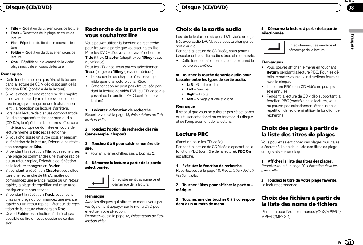 !Title –Répétition du titre en cours de lecture!Track –Répétition de la plage en cours delecture!File –Répétition du fichier en cours de lec-ture!Folder –Répétition du dossier en cours delecture!One –Répétition uniquement de la vidéo/plage musicale en cours de lectureRemarques!Cette fonction ne peut pas être utilisée pen-dant la lecture de CD Vidéo disposant de lafonction PBC (contrôle de la lecture).!Si vous effectuez une recherche de chapitre,une avance rapide/un retour rapide, une lec-ture image par image ou une lecture au ra-lenti, la répétition de lecture s’arrêtera.!Lors de la lecture de disques comportant del’audio compressé et des données audio(CD-DA), la répétition de lecture s’effectue àl’intérieur du type de données en cours delecture même si Disc est sélectionné.!Si vous choisissez un autre dossier pendantla répétition de la lecture, l’étendue de répéti-tion changera en Disc.!Si pendant la répétition File, vous recherchezune plage ou commandez une avance rapideou un retour rapide, l’étendue de répétitionde la lecture changera en Folder.!Si, pendant la répétition Chapter, vous effec-tuez une recherche de titre/chapitre oucommandez une avance rapide ou un retourrapide, la plage de répétition est mise auto-matiquement hors service.!Si pendant la répétition Track, vous recher-chez une plage ou commandez une avancerapide ou un retour rapide, l’étendue de répé-tition de la lecture changera en Disc.!Quand Folder est sélectionné, il n’est paspossible de lire un sous-dossier de ce dos-sier.Recherche de la partie quevous souhaitez lireVous pouvez utiliser la fonction de recherchepour trouver la partie que vous souhaitez lire.Pour les DVD vidéo, vous pouvez sélectionnerTitle (titre), Chapter (chapitre) ou 10key (pavénumérique).Pour les CD vidéo, vous pouvez sélectionnerTrack (plage) ou 10key (pavé numérique).!La recherche de chapitre n’est pas dispo-nible quand la lecture est arrêtée.!Cette fonction ne peut pas être utilisée pen-dant la lecture de vidéo DVD ou CD vidéo dis-posant de la fonction PBC (contrôle de lalecture).1 Exécutez la fonction de recherche.Reportez-vous à la page 18, Présentation de l’uti-lisation vidéo.2 Touchez l’option de recherche désirée(par exemple, Chapter).3 Touchez 0 à 9 pour saisir le numéro dé-siré.#Pour annuler les chiffres saisis, touchez C.4 Démarrez la lecture à partir de la partiesélectionnée.Enregistrement des numéros etdémarrage de la lecture.RemarqueAvec les disques qui offrent un menu, vous pou-vez également appuyer sur le menu DVD poureffectuer votre sélection.Reportez-vous à la page 18, Présentation de l’uti-lisation vidéo.Choix de la sortie audioLors de la lecture de disques DVD vidéo enregis-trés avec audio LPCM, vous pouvez changer desortie audio.Pendant la lecture de CD Vidéo, vous pouvezbasculer entre sortie audio stéréo et monaurale.!Cette fonction n’est pas disponible quand lalecture est arrêtée.%Touchez la touche de sortie audio pourbasculer entre les types de sortie audio.!L+R –Gauche et droite!Left –Gauche!Right –Droite!Mix –Mixage gauche et droiteRemarqueIl se peut que vous ne puissiez pas sélectionnerou utiliser cette fonction en fonction du disqueet de l’emplacement de la lecture.Lecture PBC(Fonction pour les CD vidéo)Pendant la lecture de CD Vidéo disposant de lafonction PBC (contrôle de la lecture), PBC Onest affiché.1 Exécutez la fonction de recherche.Reportez-vous à la page 18, Présentation de l’uti-lisation vidéo.2 Touchez 10key pour afficher le pavé nu-mérique.3 Touchez une des touches 0 à 9 correspon-dant à un numéro de menu.4 Démarrez la lecture à partir de la partiesélectionnée.Enregistrement des numéros etdémarrage de la lecture.Remarques!Vous pouvez afficher le menu en touchantReturn pendant la lecture PBC. Pour les dé-tails, reportez-vous aux instructions fourniesavec le disque.!La lecture PBC d’un CD Vidéo ne peut pasêtre annulée.!Pendant la lecture de CD vidéo supportant lafonction PBC (contrôle de la lecture), vousne pouvez pas sélectionner l’étendue de larépétition de lecture ni utiliser la fonction derecherche.Choix des plages à partir dela liste des titres de plagesVous pouvez sélectionner des plages musicalesà écouter à l’aide de la liste des titres de plageenregistrés sur un disque.1 Affichez la liste des titres des plages.Reportez-vous à la page 20, Utilisation de la lec-ture audio.2 Touchez le titre de votre plage favorite.La lecture commence.Choix des fichiers à partir dela liste des noms de fichiers(Fonction pour l’audio compressé/DivX/MPEG-1/MPEG-2/MPEG-4)FrançaisDisque (CD/DVD)21SectionDisque (CD/DVD)Fr08