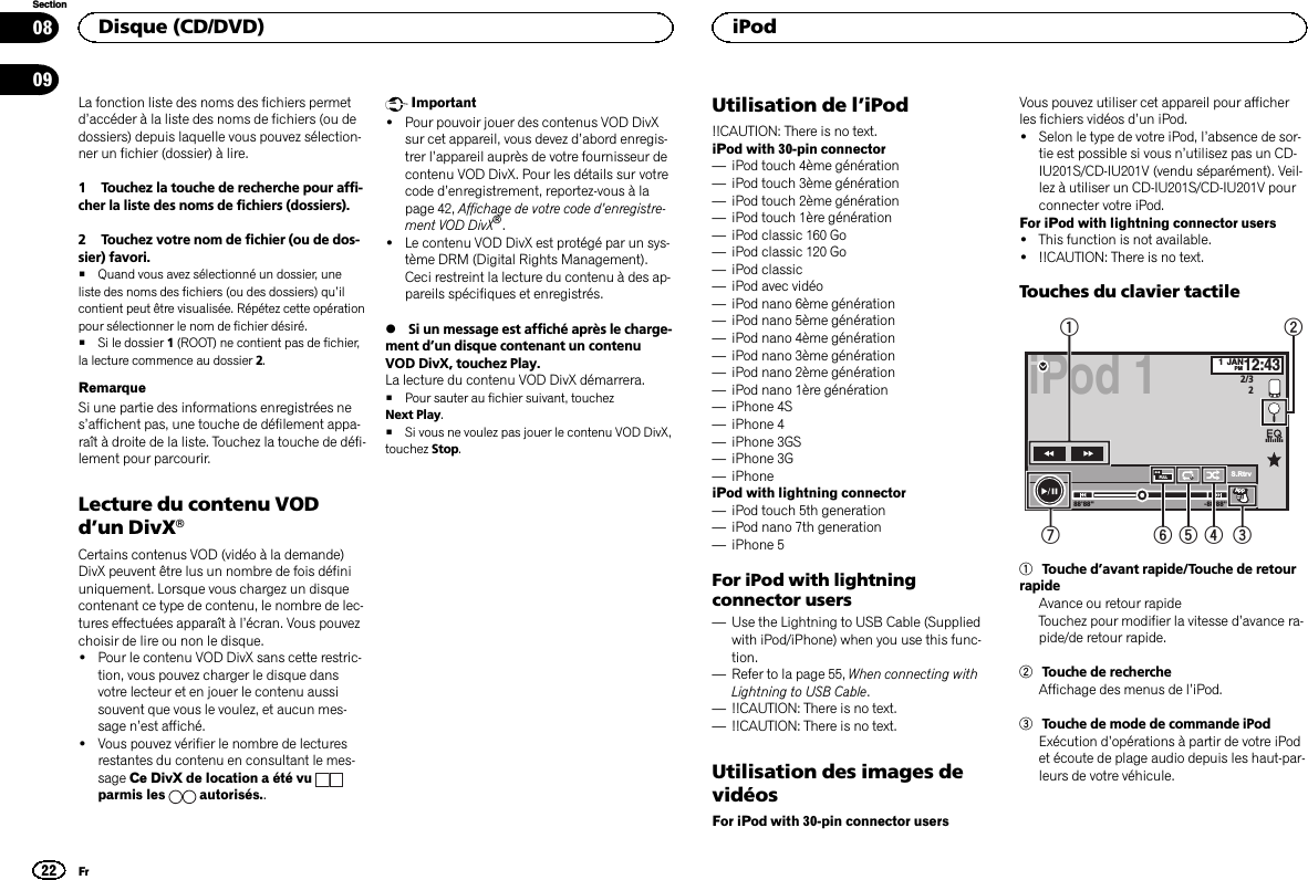 La fonction liste des noms des fichiers permetd’accéder à la liste des noms de fichiers (ou dedossiers) depuis laquelle vous pouvez sélection-ner un fichier (dossier) à lire.1 Touchez la touche de recherche pour affi-cher la liste des noms de fichiers (dossiers).2 Touchez votre nom de fichier (ou de dos-sier) favori.#Quand vous avez sélectionné un dossier, uneliste des noms des fichiers (ou des dossiers) qu’ilcontient peut être visualisée. Répétez cette opérationpour sélectionner le nom de fichier désiré.#Si le dossier 1(ROOT) ne contient pas de fichier,la lecture commence au dossier 2.RemarqueSi une partie des informations enregistrées nes’affichent pas, une touche de défilement appa-raît à droite de la liste. Touchez la touche de défi-lement pour parcourir.Lecture du contenu VODd’un DivXâCertains contenus VOD (vidéo à la demande)DivX peuvent être lus un nombre de fois définiuniquement. Lorsque vous chargez un disquecontenant ce type de contenu, le nombre de lec-tures effectuées apparaît à l’écran. Vous pouvezchoisir de lire ou non le disque.!Pour le contenu VOD DivX sans cette restric-tion, vous pouvez charger le disque dansvotre lecteur et en jouer le contenu aussisouvent que vous le voulez, et aucun mes-sage n’est affiché.!Vous pouvez vérifier le nombre de lecturesrestantes du contenu en consultant le mes-sage Ce DivX de location a été vuparmis les autorisés..Important!Pour pouvoir jouer des contenus VOD DivXsur cet appareil, vous devez d’abord enregis-trer l’appareil auprès de votre fournisseur decontenu VOD DivX. Pour les détails sur votrecode d’enregistrement, reportez-vous à lapage 42, Affichage de votre code d’enregistre-ment VOD DivXâ.!Le contenu VOD DivX est protégé par un sys-tème DRM (Digital Rights Management).Ceci restreint la lecture du contenu à des ap-pareils spécifiques et enregistrés.%Si un message est affiché après le charge-ment d’un disque contenant un contenuVOD DivX, touchez Play.La lecture du contenu VOD DivX démarrera.#Pour sauter au fichier suivant, touchezNext Play.#Si vous ne voulez pas jouer le contenu VOD DivX,touchez Stop.Utilisation de l’iPod!!CAUTION: There is no text.iPod with 30-pin connector—iPod touch 4ème génération—iPod touch 3ème génération—iPod touch 2ème génération—iPod touch 1ère génération—iPod classic 160 Go—iPod classic 120 Go—iPod classic—iPod avec vidéo—iPod nano 6ème génération—iPod nano 5ème génération—iPod nano 4ème génération—iPod nano 3ème génération—iPod nano 2ème génération—iPod nano 1ère génération—iPhone 4S—iPhone 4—iPhone 3GS—iPhone 3G—iPhoneiPod with lightning connector—iPod touch 5th generation—iPod nano 7th generation—iPhone 5For iPod with lightningconnector users—Use the Lightning to USB Cable (Suppliedwith iPod/iPhone) when you use this func-tion.—Refer to la page 55, When connecting withLightning to USB Cable.—!!CAUTION: There is no text.—!!CAUTION: There is no text.Utilisation des images devidéosFor iPod with 30-pin connector usersVous pouvez utiliser cet appareil pour afficherles fichiers vidéos d’un iPod.!Selon le type de votre iPod, l’absence de sor-tie est possible si vous n’utilisez pas un CD-IU201S/CD-IU201V (vendu séparément). Veil-lez à utiliser un CD-IU201S/CD-IU201V pourconnecter votre iPod.For iPod with lightning connector users!This function is not available.!!!CAUTION: There is no text.Touches du clavier tactileiPod 11JANPM12:432/32-88&apos;88&apos;&apos;88&apos;88&apos;&apos;FULL 1S.RtrvApprpprAppppApp1654 3721Touche d’avant rapide/Touche de retourrapideAvance ou retour rapideTouchez pour modifier la vitesse d’avance ra-pide/de retour rapide.2Touche de rechercheAffichage des menus de l’iPod.3Touche de mode de commande iPodExécution d’opérations à partir de votre iPodet écoute de plage audio depuis les haut-par-leurs de votre véhicule.Disque (CD/DVD)22SectioniPodFr0809