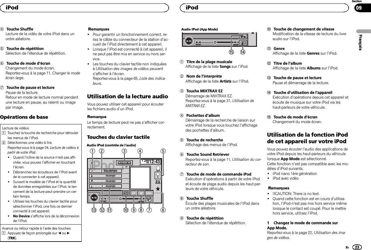 4Touche ShuffleLecture de la vidéo de votre iPod dans unordre aléatoire.5Touche de répétitionSélection de l’étendue de répétition.6Touche de mode d’écranChangement du mode écran.Reportez-vous à la page 11, Changer le modeécran large.7Touche de pause et lecturePause de la lecture.Retour en mode de lecture normal pendantune lecture en pause, au ralenti ou imagepar image.Opérations de baseLecture de vidéos1Touchez la touche de recherche pour déroulerles menus de l’iPod.2Sélectionnez une vidéo à lire.Reportez-vous à la page 24, Lecture de vidéos àpartir de votre iPod.!Quand l’icône de la source n’est pas affi-chée, vous pouvez l’afficher en touchantl’écran.!Débranchez les écouteurs de l’iPod avantde le connecter à cet appareil.!Suivant le modèle de l’iPod et la quantitéde données enregistrées sur l’iPod, le lan-cement de la lecture peut prendre un cer-tain temps.!Utilisez les touches du clavier tactile poursélectionner l’iPod, une fois ce dernierconnecté à cet appareil.!No Device s’affiche lors de la déconnexionde l’iPod.Avance ou retour rapide à l’aide des touches1Appuyez de façon prolongée sur cou d(TRK).Remarques!Pour garantir un fonctionnement correct, re-liez le câble du connecteur de la station d’ac-cueil de l’iPod directement à cet appareil.!Lorsque l’iPod est connecté à cet appareil, ilne peut pas être mis en service ou hors ser-vice.!Les touches du clavier tactile non indiquéesàUtilisation des images de vidéos peuvents’afficher à l’écran.Reportez-vous à la page 65, Liste des indica-teurs.Utilisation de la lecture audioVous pouvez utiliser cet appareil pour écouterles fichiers audio d’un iPod.RemarqueLe temps de lecture peut ne pas s’afficher cor-rectement.Touches du clavier tactileAudio iPod (contrôle de l’audio)iPod 11JANPM12:43Abcdefghi 1/9AbcdefghiAbcdefghiAbcdefghiAllAllAllx1-88&apos;88&apos;&apos;88&apos;88&apos;&apos;S.Rtrv× 1ApprApprAppAppApp54321dcb a987 6Audio iPod (App Mode)-88&apos;88&apos;&apos;88&apos;88&apos;&apos;FULLef1Titre de la plage musicaleAffichage de la liste Songs sur l’iPod.2Nom de l’interprèteAffichage de la liste Artists sur l’iPod.3Touche MIXTRAX EZDémarrage de MIXTRAX EZ.Reportez-vous à la page 31, Utilisation deMIXTRAX EZ.4Pochettes d’albumDémarrage de la recherche de liaison survotre iPod lorsque vous touchez l’affichagedes pochettes d’album.5Touche de rechercheAffichage des menus de l’iPod.6Touche Sound RetrieverReportez-vous à la page 11, Utilisation du cor-recteur de son.7Touche de mode de commande iPodExécution d’opérations à partir de votre iPodet écoute de plage audio depuis les haut-par-leurs de votre véhicule.8Touche ShuffleÉcoute des plages musicales de l’iPod dansun ordre aléatoire.9Touche de répétitionSélection de l’étendue de répétition.aTouche de changement de vitesseModification de la vitesse de lecture du livreaudio sur l’iPod.bGenreAffichage de la liste Genres sur l’iPod.cTitre de l’albumAffichage de la liste Albums sur l’iPod.dTouche de pause et lecturePause et démarrage de la lecture.eTouche d’utilisation de l’appareilExécution d’opérations depuis cet appareil etécoute de musique sur votre iPod via leshaut-parleurs de votre véhicule.fTouche de mode d’écranChangement du mode écran.Utilisation de la fonction iPodde cet appareil sur votre iPodVous pouvez écouter l’audio des applications devotre iPod depuis les haut-parleurs du véhiculelorsque App Mode est sélectionné.Cette fonction n’est pas compatible avec les mo-dèles d’iPod suivants.!iPod nano 1ère génération!iPod avec vidéoRemarques!!!CAUTION: There is no text.!Quand cette fonction est en cours d’utilisa-tion, l’iPod n’est pas mis hors service mêmelorsque le contact est coupé. Pour le mettrehors service, utilisez l’iPod.1 Changez le mode de commande surApp Mode.Reportez-vous à la page 22, Utilisation des ima-ges de vidéos.FrançaisiPod23SectioniPodFr09