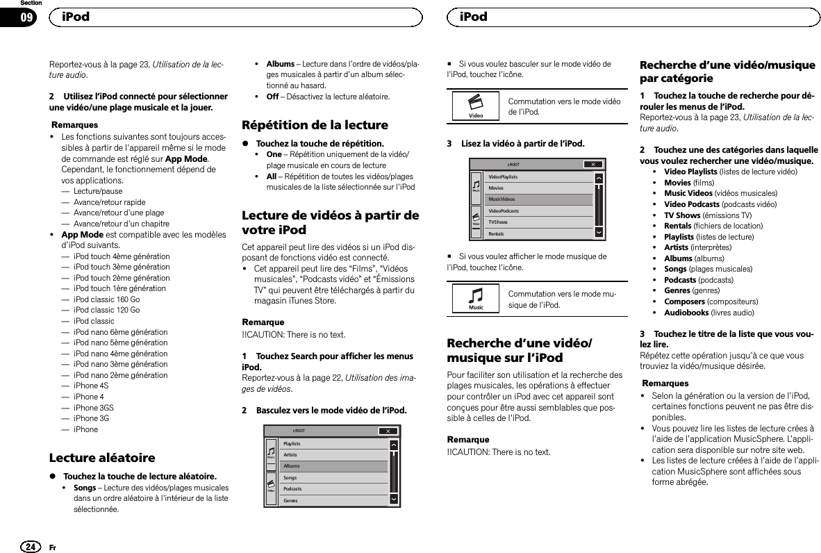 Reportez-vous à la page 23, Utilisation de la lec-ture audio.2 Utilisez l’iPod connecté pour sélectionnerune vidéo/une plage musicale et la jouer.Remarques!Les fonctions suivantes sont toujours acces-sibles à partir de l’appareil même si le modede commande est réglé sur App Mode.Cependant, le fonctionnement dépend devos applications.—Lecture/pause—Avance/retour rapide—Avance/retour d’une plage—Avance/retour d’un chapitre!App Mode est compatible avec les modèlesd’iPod suivants.—iPod touch 4ème génération—iPod touch 3ème génération—iPod touch 2ème génération—iPod touch 1ère génération—iPod classic 160 Go—iPod classic 120 Go—iPod classic—iPod nano 6ème génération—iPod nano 5ème génération—iPod nano 4ème génération—iPod nano 3ème génération—iPod nano 2ème génération—iPhone 4S—iPhone 4—iPhone 3GS—iPhone 3G—iPhoneLecture aléatoire%Touchez la touche de lecture aléatoire.!Songs –Lecture des vidéos/plages musicalesdans un ordre aléatoire à l’intérieur de la listesélectionnée.!Albums –Lecture dans l’ordre de vidéos/pla-ges musicales à partir d’un album sélec-tionné au hasard.!Off –Désactivez la lecture aléatoire.Répétition de la lecture%Touchez la touche de répétition.!One –Répétition uniquement de la vidéo/plage musicale en cours de lecture!All –Répétition de toutes les vidéos/plagesmusicales de la liste sélectionnée sur l’iPodLecture de vidéos à partir devotre iPodCet appareil peut lire des vidéos si un iPod dis-posant de fonctions vidéo est connecté.!Cet appareil peut lire des “Films”,“Vidéosmusicales”,“Podcasts vidéo”et “ÉmissionsTV”qui peuvent être téléchargés à partir dumagasin iTunes Store.Remarque!!CAUTION: There is no text.1 Touchez Search pour afficher les menusiPod.Reportez-vous à la page 22, Utilisation des ima-ges de vidéos.2 Basculez vers le mode vidéo de l’iPod.PlaylistsArtistsAlbumsSongsPodcastsGenresROOT#Si vous voulez basculer sur le mode vidéo del’iPod, touchez l’icône.Commutation vers le mode vidéode l’iPod.3 Lisez la vidéo à partir de l’iPod.Video PlaylistsMoviesMusic VideosVideo PodcastsTV ShowsRentalsROOT#Si vous voulez afficher le mode musique del’iPod, touchez l’icône.Commutation vers le mode mu-sique de l’iPod.Recherche d’une vidéo/musique sur l’iPodPour faciliter son utilisation et la recherche desplages musicales, les opérations à effectuerpour contrôler un iPod avec cet appareil sontconçues pour être aussi semblables que pos-sible à celles de l’iPod.Remarque!!CAUTION: There is no text.Recherche d’une vidéo/musiquepar catégorie1 Touchez la touche de recherche pour dé-rouler les menus de l’iPod.Reportez-vous à la page 23, Utilisation de la lec-ture audio.2 Touchez une des catégories dans laquellevous voulez rechercher une vidéo/musique.!Video Playlists (listes de lecture vidéo)!Movies (films)!Music Videos (vidéos musicales)!Video Podcasts (podcasts vidéo)!TV Shows (émissions TV)!Rentals (fichiers de location)!Playlists (listes de lecture)!Artists (interprètes)!Albums (albums)!Songs (plages musicales)!Podcasts (podcasts)!Genres (genres)!Composers (compositeurs)!Audiobooks (livres audio)3 Touchez le titre de la liste que vous vou-lez lire.Répétez cette opération jusqu’à ce que voustrouviez la vidéo/musique désirée.Remarques!Selon la génération ou la version de l’iPod,certaines fonctions peuvent ne pas être dis-ponibles.!Vous pouvez lire les listes de lecture crées àl’aide de l’application MusicSphere. L’appli-cation sera disponible sur notre site web.!Les listes de lecture créées à l’aide de l’appli-cation MusicSphere sont affichées sousforme abrégée.iPod24SectioniPodFr09