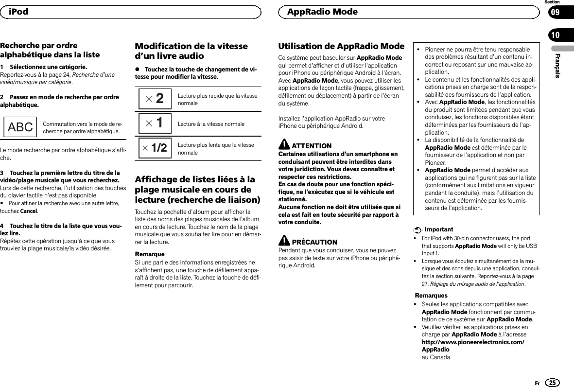 Recherche par ordrealphabétique dans la liste1 Sélectionnez une catégorie.Reportez-vous à la page 24, Recherche d’unevidéo/musique par catégorie.2 Passez en mode de recherche par ordrealphabétique.Commutation vers le mode de re-cherche par ordre alphabétique.Le mode recherche par ordre alphabétique s’affi-che.3 Touchez la première lettre du titre de lavidéo/plage musicale que vous recherchez.Lors de cette recherche, l’utilisation des touchesdu clavier tactile n’est pas disponible.#Pour affiner la recherche avec une autre lettre,touchez Cancel.4 Touchez le titre de la liste que vous vou-lez lire.Répétez cette opération jusqu’à ce que voustrouviez la plage musicale/la vidéo désirée.Modification de la vitessed’un livre audio%Touchez la touche de changement de vi-tesse pour modifier la vitesse.2Lecture plus rapide que la vitessenormale1Lecture à la vitesse normale1/2 Lecture plus lente que la vitessenormaleAffichage de listes liées à laplage musicale en cours delecture (recherche de liaison)Touchez la pochette d’album pour afficher laliste des noms des plages musicales de l’albumen cours de lecture. Touchez le nom de la plagemusicale que vous souhaitez lire pour en démar-rer la lecture.RemarqueSi une partie des informations enregistrées nes’affichent pas, une touche de défilement appa-raît à droite de la liste. Touchez la touche de défi-lement pour parcourir.Utilisation de AppRadio ModeCe système peut basculer sur AppRadio Modequi permet d’afficher et d’utiliser l’applicationpour iPhone ou périphérique Android à l’écran.Avec AppRadio Mode, vous pouvez utiliser lesapplications de façon tactile (frappe, glissement,défilement ou déplacement) à partir de l’écrandu système.Installez l’application AppRadio sur votreiPhone ou périphérique Android.ATTENTIONCertaines utilisations d’un smartphone enconduisant peuvent être interdites dansvotre juridiction. Vous devez connaître etrespecter ces restrictions.En cas de doute pour une fonction spéci-fique, ne l’exécutez que si le véhicule eststationné.Aucune fonction ne doit être utilisée que sicela est fait en toute sécurité par rapport àvotre conduite.PRÉCAUTIONPendant que vous conduisez, vous ne pouvezpas saisir de texte sur votre iPhone ou périphé-rique Android.!Pioneer ne pourra être tenu responsabledes problèmes résultant d’un contenu in-correct ou reposant sur une mauvaise ap-plication.!Le contenu et les fonctionnalités des appli-cations prises en charge sont de la respon-sabilité des fournisseurs de l’application.!Avec AppRadio Mode, les fonctionnalitésdu produit sont limitées pendant que vousconduisez, les fonctions disponibles étantdéterminées par les fournisseurs de l’ap-plication.!La disponibilité de la fonctionnalité deAppRadio Mode est déterminée par lefournisseur de l’application et non parPioneer.!AppRadio Mode permet d’accéder auxapplications qui ne figurent pas sur la liste(conformément aux limitations en vigueurpendant la conduite), mais l’utilisation ducontenu est déterminée par les fournis-seurs de l’application.Important!For iPod with 30-pin connector users, the portthat supports AppRadio Mode will only be USBinput 1.!Lorsque vous écoutez simultanément de la mu-sique et des sons depuis une application, consul-tez la section suivante. Reportez-vous à la page27, Réglage du mixage audio de l’application.Remarques!Seules les applications compatibles avecAppRadio Mode fonctionnent par commu-tation de ce système sur AppRadio Mode.!Veuillez vérifier les applications prises encharge par AppRadio Mode àl’adressehttp://www.pioneerelectronics.com/AppRadioau CanadaFrançaisiPod25SectionAppRadio ModeFr0910