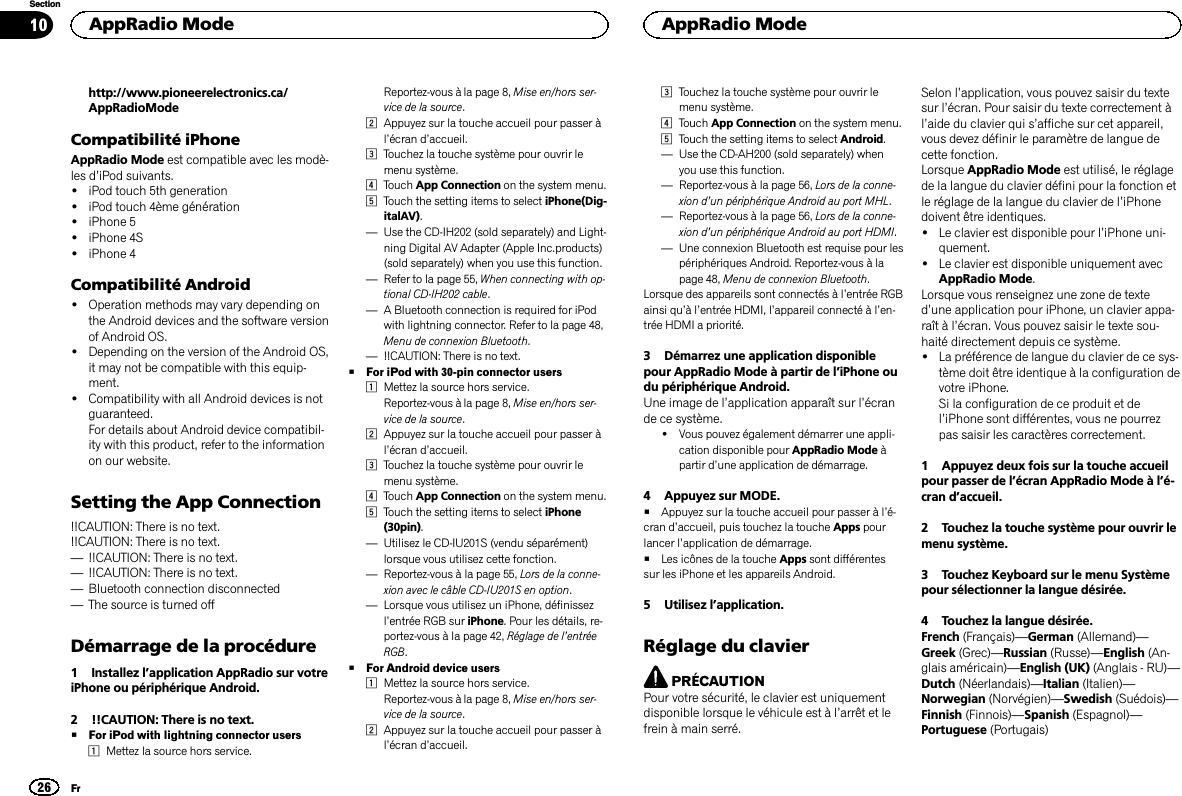 http://www.pioneerelectronics.ca/AppRadioModeCompatibilité iPhoneAppRadio Mode est compatible avec les modè-les d’iPod suivants.!iPod touch 5th generation!iPod touch 4ème génération!iPhone 5!iPhone 4S!iPhone 4Compatibilité Android!Operation methods may vary depending onthe Android devices and the software versionof Android OS.!Depending on the version of the Android OS,it may not be compatible with this equip-ment.!Compatibility with all Android devices is notguaranteed.For details about Android device compatibil-ity with this product, refer to the informationon our website.Setting the App Connection!!CAUTION: There is no text.!!CAUTION: There is no text.—!!CAUTION: There is no text.—!!CAUTION: There is no text.—Bluetooth connection disconnected—The source is turned offDémarrage de la procédure1 Installez l’application AppRadio sur votreiPhone ou périphérique Android.2 !!CAUTION: There is no text.#For iPod with lightning connector users1Mettez la source hors service.Reportez-vous à la page 8, Mise en/hors ser-vice de la source.2Appuyez sur la touche accueil pour passer àl’écran d’accueil.3Touchez la touche système pour ouvrir lemenu système.4Touch App Connection on the system menu.5Touch the setting items to select iPhone(Dig-italAV).—Use the CD-IH202 (sold separately) and Light-ning Digital AV Adapter (Apple Inc.products)(sold separately) when you use this function.—Refer to la page 55, When connecting with op-tional CD-IH202 cable.—A Bluetooth connection is required for iPodwith lightning connector. Refer to la page 48,Menu de connexion Bluetooth.—!!CAUTION: There is no text.#For iPod with 30-pin connector users1Mettez la source hors service.Reportez-vous à la page 8, Mise en/hors ser-vice de la source.2Appuyez sur la touche accueil pour passer àl’écran d’accueil.3Touchez la touche système pour ouvrir lemenu système.4Touch App Connection on the system menu.5Touch the setting items to select iPhone(30pin).—Utilisez le CD-IU201S (vendu séparément)lorsque vous utilisez cette fonction.—Reportez-vous à la page 55, Lors de la conne-xion avec le câble CD-IU201S en option.—Lorsque vous utilisez un iPhone, définissezl’entrée RGB sur iPhone. Pour les détails, re-portez-vous à la page 42, Réglage de l’entréeRGB.#For Android device users1Mettez la source hors service.Reportez-vous à la page 8, Mise en/hors ser-vice de la source.2Appuyez sur la touche accueil pour passer àl’écran d’accueil.3Touchez la touche système pour ouvrir lemenu système.4Touch App Connection on the system menu.5Touch the setting items to select Android.—Use the CD-AH200 (sold separately) whenyou use this function.—Reportez-vous à la page 56, Lors de la conne-xion d’un périphérique Android au port MHL.—Reportez-vous à la page 56, Lors de la conne-xion d’un périphérique Android au port HDMI.—Une connexion Bluetooth est requise pour lespériphériques Android. Reportez-vous à lapage 48, Menu de connexion Bluetooth.Lorsque des appareils sont connectés à l’entrée RGBainsi qu’àl’entrée HDMI, l’appareil connecté à l’en-trée HDMI a priorité.3 Démarrez une application disponiblepour AppRadio Mode à partir de l’iPhone oudu périphérique Android.Une image de l’application apparaît sur l’écrande ce système.!Vous pouvez également démarrer une appli-cation disponible pour AppRadio Mode àpartir d’une application de démarrage.4 Appuyez sur MODE.#Appuyez sur la touche accueil pour passer à l’é-cran d’accueil, puis touchez la touche Apps pourlancer l’application de démarrage.#Les icônes de la touche Apps sont différentessur les iPhone et les appareils Android.5 Utilisez l’application.Réglage du clavierPRÉCAUTIONPour votre sécurité, le clavier est uniquementdisponible lorsque le véhicule est à l’arrêt et lefrein à main serré.Selon l’application, vous pouvez saisir du textesur l’écran. Pour saisir du texte correctement àl’aide du clavier qui s’affiche sur cet appareil,vous devez définir le paramètre de langue decette fonction.Lorsque AppRadio Mode est utilisé, le réglagede la langue du clavier défini pour la fonction etle réglage de la langue du clavier de l’iPhonedoivent être identiques.!Le clavier est disponible pour l’iPhone uni-quement.!Le clavier est disponible uniquement avecAppRadio Mode.Lorsque vous renseignez une zone de texted’une application pour iPhone, un clavier appa-raît à l’écran. Vous pouvez saisir le texte sou-haité directement depuis ce système.!La préférence de langue du clavier de ce sys-tème doit être identique à la configuration devotre iPhone.Si la configuration de ce produit et del’iPhone sont différentes, vous ne pourrezpas saisir les caractères correctement.1 Appuyez deux fois sur la touche accueilpour passer de l’écran AppRadio Mode à l’é-cran d’accueil.2 Touchez la touche système pour ouvrir lemenu système.3 Touchez Keyboard sur le menu Systèmepour sélectionner la langue désirée.4 Touchez la langue désirée.French (Français)—German (Allemand)—Greek (Grec)—Russian (Russe)—English (An-glais américain)—English (UK) (Anglais - RU)—Dutch (Néerlandais)—Italian (Italien)—Norwegian (Norvégien)—Swedish (Suédois)—Finnish (Finnois)—Spanish (Espagnol)—Portuguese (Portugais)AppRadio Mode26SectionAppRadio ModeFr10