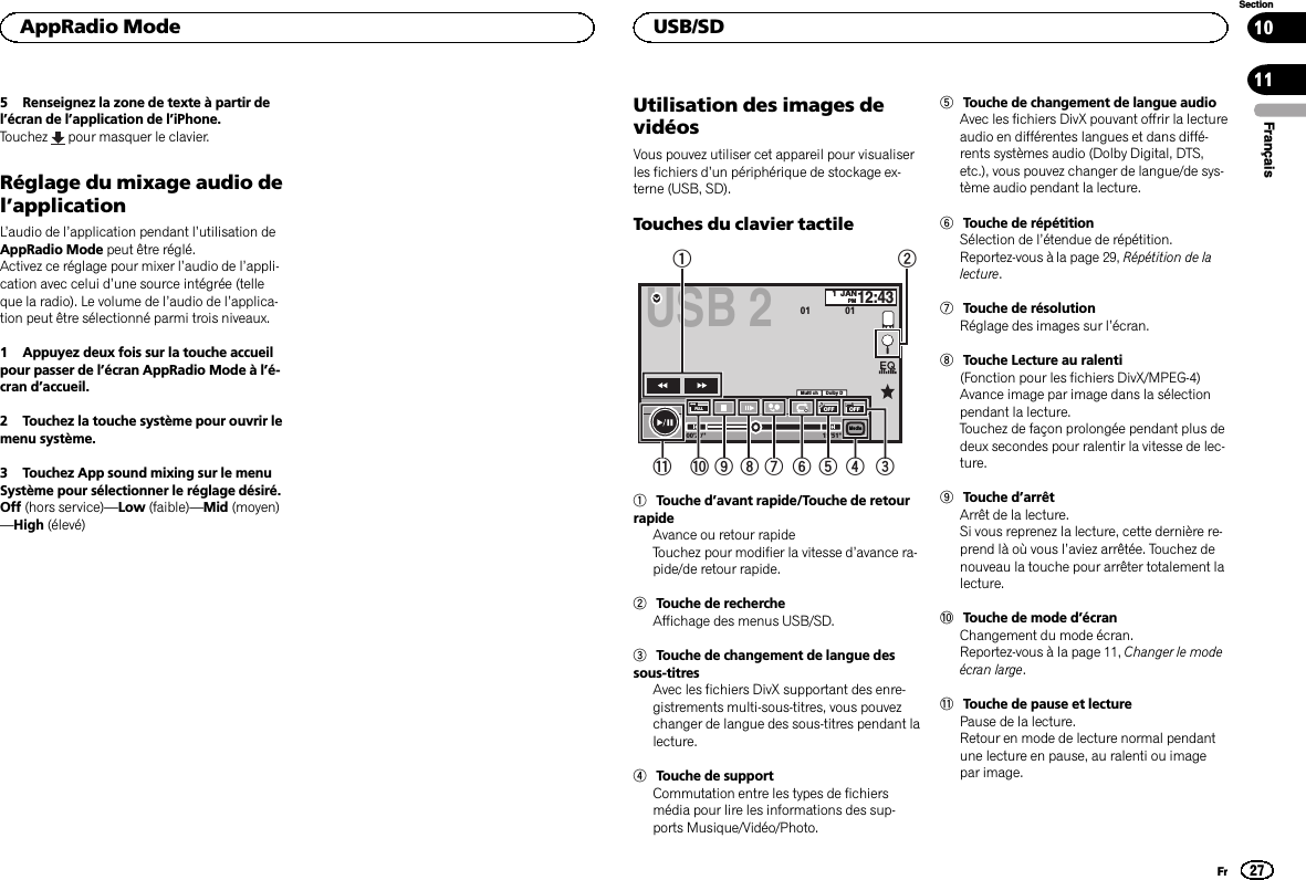 5 Renseignez la zone de texte à partir del’écran de l’application de l’iPhone.Touchez pour masquer le clavier.Réglage du mixage audio del’applicationL’audio de l’application pendant l’utilisation deAppRadio Mode peut être réglé.Activez ce réglage pour mixer l’audio de l’appli-cation avec celui d’une source intégrée (telleque la radio). Le volume de l’audio de l’applica-tion peut être sélectionné parmi trois niveaux.1 Appuyez deux fois sur la touche accueilpour passer de l’écran AppRadio Mode à l’é-cran d’accueil.2 Touchez la touche système pour ouvrir lemenu système.3 Touchez App sound mixing sur le menuSystème pour sélectionner le réglage désiré.Off (hors service)—Low (faible)—Mid (moyen)—High (élevé)Utilisation des images devidéosVous pouvez utiliser cet appareil pour visualiserles fichiers d’un périphérique de stockage ex-terne (USB, SD).Touches du clavier tactileUSB 2-1Dolby DMulti ch1JANPM12:4301 01MediaFULLOFF OFF19&apos;51&apos;&apos;00&apos;20&apos;&apos;1a987 56432b1Touche d’avant rapide/Touche de retourrapideAvance ou retour rapideTouchez pour modifier la vitesse d’avance ra-pide/de retour rapide.2Touche de rechercheAffichage des menus USB/SD.3Touche de changement de langue dessous-titresAvec les fichiers DivX supportant des enre-gistrements multi-sous-titres, vous pouvezchanger de langue des sous-titres pendant lalecture.4Touche de supportCommutation entre les types de fichiersmédia pour lire les informations des sup-ports Musique/Vidéo/Photo.5Touche de changement de langue audioAvec les fichiers DivX pouvant offrir la lectureaudio en différentes langues et dans diffé-rents systèmes audio (Dolby Digital, DTS,etc.), vous pouvez changer de langue/de sys-tème audio pendant la lecture.6Touche de répétitionSélection de l’étendue de répétition.Reportez-vous à la page 29, Répétition de lalecture.7Touche de résolutionRéglage des images sur l’écran.8Touche Lecture au ralenti(Fonction pour les fichiers DivX/MPEG-4)Avance image par image dans la sélectionpendant la lecture.Touchez de façon prolongée pendant plus dedeux secondes pour ralentir la vitesse de lec-ture.9Touche d’arrêtArrêt de la lecture.Si vous reprenez la lecture, cette dernière re-prend là où vous l’aviez arrêtée. Touchez denouveau la touche pour arrêter totalement lalecture.aTouche de mode d’écranChangement du mode écran.Reportez-vous à la page 11, Changer le modeécran large.bTouche de pause et lecturePause de la lecture.Retour en mode de lecture normal pendantune lecture en pause, au ralenti ou imagepar image.FrançaisAppRadio Mode27SectionUSB/SDFr1011