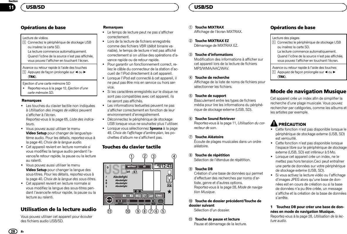 Opérations de baseLecture de vidéos1Connectez le périphérique de stockage USBou insérez la carte SD.La lecture commence automatiquement.Quand l’icône de la source n’est pas affichée,vous pouvez l’afficher en touchant l’écran.Avance ou retour rapide à l’aide des touches1Appuyez de façon prolongée sur cou d(TRK).Ejection d’une carte mémoire SD!Reportez-vous à la page 12, Ejection d’unecarte mémoire SD.Remarques!Les touches du clavier tactile non indiquéesàUtilisation des images de vidéos peuvents’afficher à l’écran.Reportez-vous à la page 65, Liste des indica-teurs.!Vous pouvez aussi utiliser le menuVideo Setup pour changer de langue/sys-tème audio. Pour les détails, reportez-vous àla page 40, Choix de la langue audio.!Cet appareil revient en lecture normale sivous modifiez la langue audio pendant l’a-vance/le retour rapide, la pause ou la lectureau ralenti.!Vous pouvez aussi utiliser le menuVideo Setup pour changer la langue dessous-titres. Pour les détails, reportez-vous àla page 40, Choix de la langue des sous-titres.!Cet appareil revient en lecture normale sivous modifiez la langue des sous-titres pen-dant l’avance/le retour rapide, la pause ou lalecture au ralenti.Utilisation de la lecture audioVous pouvez utiliser cet appareil pour écouterdes fichiers audio USB/SD.Remarques!Le temps de lecture peut ne pas s’affichercorrectement.!Lors de la lecture de fichiers enregistréscomme des fichiers VBR (débit binaire va-riable), le temps de lecture n’est pas affichécorrectement si on utilise des opérations d’a-vance rapide ou de retour rapide.!Pour garantir un fonctionnement correct, re-liez le câble du connecteur de la station d’ac-cueil de l’iPod directement à cet appareil.!Lorsque l’iPod est connecté à cet appareil, ilne peut pas être mis en service ou hors ser-vice.!Si les caractères enregistrés sur le disque nesont pas compatibles avec cet appareil, ilsne seront pas affichés.!Les informations textuelles peuvent ne pass’afficher correctement en fonction de leurenvironnement d’enregistrement.!Déconnectez le périphérique de stockageUSB lorsque vous ne souhaitez plus l’utiliser.!Lorsque vous sélectionnez Speana à la page49, Choix de l’affichage d’arrière-plan, les po-chettes d’album ne s’affichent pas.Touches du clavier tactile00&apos;01&apos;&apos; -00&apos;03&apos;&apos;JANPM12:43USB 2AbcdefghiAbcdefghiAbcdefghiAbcdefghiS.Rtrv61AllAllAll1EZMIXTRAXMedia2a9876 543b11Touche MIXTRAXAffichage de l’écran MIXTRAX.2Touche MIXTRAX EZDémarrage de MIXTRAX EZ.3Touche d’informationsModification des informations à afficher surcet appareil lors de la lecture de fichiersMP3/WMA/AAC/WAV.4Touche de rechercheAffichage de la liste de noms de fichiers poursélectionner les fichiers.5Touche de supportBasculement entre les types de fichiersmédia pour lire les informations du périphé-rique de stockage externe (USB, SD).6Touche Sound RetrieverReportez-vous à la page 11, Utilisation du cor-recteur de son.7Touche AléatoireÉcoute de plages musicales dans un ordrealéatoire.8Touche de répétitionSélection de l’étendue de répétition.9Touche DBCréation d’une base de données qui permetd’effectuer des recherches par noms d’ar-tiste, genre et d’autres options.Reportez-vous à la page 28, Mode de naviga-tion Musique.aTouche de dossier précédent/Touche dedossier suivantSélection d’un dossier.bTouche de pause et lecturePause et démarrage de la lecture.Opérations de baseLecture des plages1Connectez le périphérique de stockage USBou insérez la carte SD.La lecture commence automatiquement.Quand l’icône de la source n’est pas affichée,vous pouvez l’afficher en touchant l’écran.Avance ou retour rapide à l’aide des touches1Appuyez de façon prolongée sur cou d(TRK).Mode de navigation MusiqueCet appareil crée un index afin de simplifier larecherche d’une plage musicale. Vous pouvezrechercher par catégories, comme les albums etles artistes par exemple.PRÉCAUTION!Cette fonction n’est pas disponible lorsque lepériphérique de stockage externe (USB, SD)est verrouillé.!Cette fonction n’est pas disponible lorsquel’espace libre sur le périphérique de stockageexterne (USB, SD) est inférieur à 5 Mo.!Lorsque cet appareil crée un index, ne lemettez pas hors tension.Ceci peut entraînerune perte de données sur votre périphériquede stockage externe (USB, SD).!Si vous activez la lecture vidéo ou l’affichaged’images JPEG alors qu’une base de don-nées est en cours de création ou si la basede données n’a pu être créée, un messages’affiche et la création de la base de donnéess’arrête.1 Touchez DB pour créer une base de don-nées en mode de navigation Musique.Reportez-vous à la page 28, Utilisation de la lec-ture audio.USB/SD28SectionUSB/SDFr11