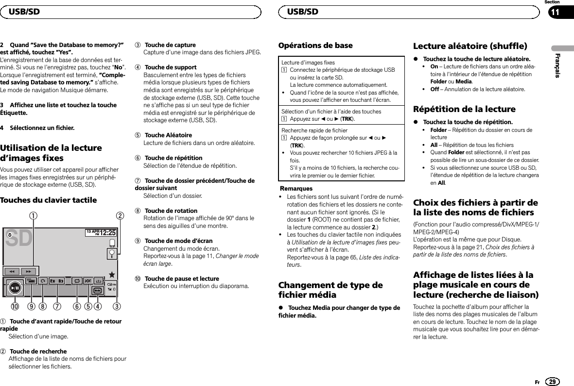 2 Quand “Save the Database to memory?”est affiché, touchez “Yes”.L’enregistrement de la base de données est ter-miné. Si vous ne l’enregistrez pas, touchez “No”.Lorsque l’enregistrement est terminé, “Comple-ted saving Database to memory.”s’affiche.Le mode de navigation Musique démarre.3 Affichez une liste et touchez la toucheÉtiquette.4 Sélectionnez un fichier.Utilisation de la lectured’images fixesVous pouvez utiliser cet appareil pour afficherles images fixes enregistrées sur un périphé-rique de stockage externe (USB, SD).Touches du clavier tactileSD13 APRPM12:25Media123456789a1Touche d’avant rapide/Touche de retourrapideSélection d’une image.2Touche de rechercheAffichage de la liste de noms de fichiers poursélectionner les fichiers.3Touche de captureCapture d’une image dans des fichiers JPEG.4Touche de supportBasculement entre les types de fichiersmédia lorsque plusieurs types de fichiersmédia sont enregistrés sur le périphériquede stockage externe (USB, SD). Cette touchene s’affiche pas si un seul type de fichiermédia est enregistré sur le périphérique destockage externe (USB, SD).5Touche AléatoireLecture de fichiers dans un ordre aléatoire.6Touche de répétitionSélection de l’étendue de répétition.7Touche de dossier précédent/Touche dedossier suivantSélection d’un dossier.8Touche de rotationRotation de l’image affichée de 90° dans lesens des aiguilles d’une montre.9Touche de mode d’écranChangement du mode écran.Reportez-vous à la page 11, Changer le modeécran large.aTouche de pause et lectureExécution ou interruption du diaporama.Opérations de baseLecture d’images fixes1Connectez le périphérique de stockage USBou insérez la carte SD.La lecture commence automatiquement.!Quand l’icône de la source n’est pas affichée,vous pouvez l’afficher en touchant l’écran.Sélection d’un fichier à l’aide des touches1Appuyez sur cou d(TRK).Recherche rapide de fichier1Appuyez de façon prolongée sur cou d(TRK).!Vous pouvez rechercher 10 fichiers JPEG à lafois.S’il y a moins de 10 fichiers, la recherche cou-vrira le premier ou le dernier fichier.Remarques!Les fichiers sont lus suivant l’ordre de numé-rotation des fichiers et les dossiers ne conte-nant aucun fichier sont ignorés. (Si ledossier 1(ROOT) ne contient pas de fichier,la lecture commence au dossier 2.)!Les touches du clavier tactile non indiquéesàUtilisation de la lecture d’images fixes peu-vent s’afficher à l’écran.Reportez-vous à la page 65, Liste des indica-teurs.Changement de type defichier média%Touchez Media pour changer de type defichier média.Lecture aléatoire (shuffle)%Touchez la touche de lecture aléatoire.!On –Lecture de fichiers dans un ordre aléa-toire à l’intérieur de l’étendue de répétitionFolder ou Media.!Off –Annulation de la lecture aléatoire.Répétition de la lecture%Touchez la touche de répétition.!Folder –Répétition du dossier en cours delecture!All –Répétition de tous les fichiers!Quand Folder est sélectionné, il n’est paspossible de lire un sous-dossier de ce dossier.!Si vous sélectionnez une source USB ou SD,l’étendue de répétition de la lecture changeraen All.Choix des fichiers à partir dela liste des noms de fichiers(Fonction pour l’audio compressé/DivX/MPEG-1/MPEG-2/MPEG-4)L’opération est la même que pour Disque.Reportez-vous à la page 21, Choix des fichiers àpartir de la liste des noms de fichiers.Affichage de listes liées à laplage musicale en cours delecture (recherche de liaison)Touchez la pochette d’album pour afficher laliste des noms des plages musicales de l’albumen cours de lecture. Touchez le nom de la plagemusicale que vous souhaitez lire pour en démar-rer la lecture.FrançaisUSB/SD29SectionUSB/SDFr11