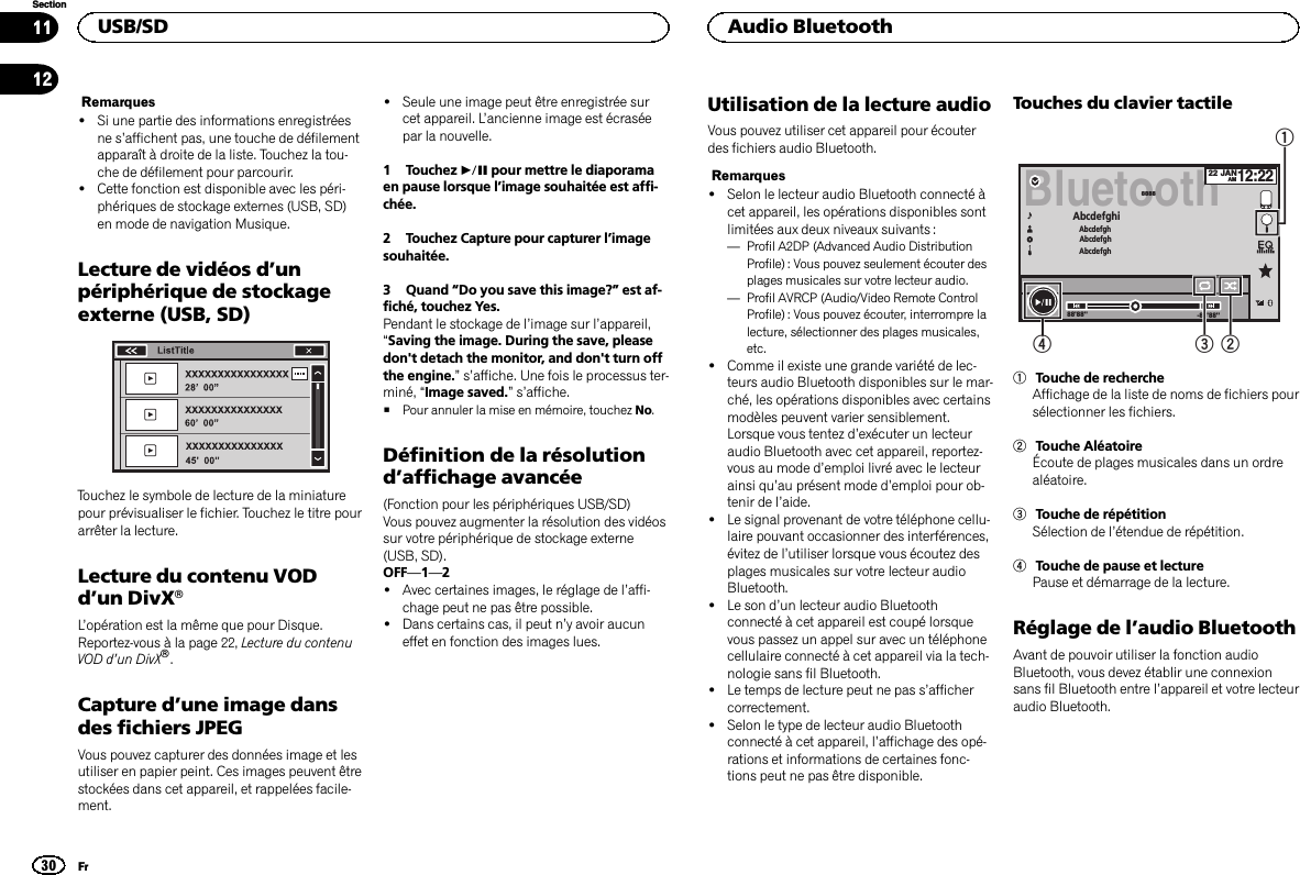 Remarques!Si une partie des informations enregistréesne s’affichent pas, une touche de défilementapparaît à droite de la liste. Touchez la tou-che de défilement pour parcourir.!Cette fonction est disponible avec les péri-phériques de stockage externes (USB, SD)en mode de navigation Musique.Lecture de vidéos d’unpériphérique de stockageexterne (USB, SD)Touchez le symbole de lecture de la miniaturepour prévisualiser le fichier. Touchez le titre pourarrêter la lecture.Lecture du contenu VODd’un DivXâL’opération est la même que pour Disque.Reportez-vous à la page 22, Lecture du contenuVOD d’un DivXâ.Capture d’une image dansdes fichiers JPEGVous pouvez capturer des données image et lesutiliser en papier peint. Ces images peuvent êtrestockées dans cet appareil, et rappelées facile-ment.!Seule une image peut être enregistrée surcet appareil. L’ancienne image est écraséepar la nouvelle.1 Touchez fpour mettre le diaporamaen pause lorsque l’image souhaitée est affi-chée.2 Touchez Capture pour capturer l’imagesouhaitée.3 Quand “Do you save this image?”est af-fiché, touchez Yes.Pendant le stockage de l’image sur l’appareil,“Saving the image. During the save, pleasedon&apos;t detach the monitor, and don&apos;t turn offthe engine.”s’affiche. Une fois le processus ter-miné, “Image saved.”s’affiche.#Pour annuler la mise en mémoire, touchez No.Définition de la résolutiond’affichage avancée(Fonction pour les périphériques USB/SD)Vous pouvez augmenter la résolution des vidéossur votre périphérique de stockage externe(USB, SD).OFF—1—2!Avec certaines images, le réglage de l’affi-chage peut ne pas être possible.!Dans certains cas, il peut n’y avoir aucuneffet en fonction des images lues.Utilisation de la lecture audioVous pouvez utiliser cet appareil pour écouterdes fichiers audio Bluetooth.Remarques!Selon le lecteur audio Bluetooth connecté àcet appareil, les opérations disponibles sontlimitées aux deux niveaux suivants :—Profil A2DP (Advanced Audio DistributionProfile) : Vous pouvez seulement écouter desplages musicales sur votre lecteur audio.—Profil AVRCP (Audio/Video Remote ControlProfile): Vous pouvez écouter, interrompre lalecture, sélectionner des plages musicales,etc.!Comme il existe une grande variété de lec-teurs audio Bluetooth disponibles sur le mar-ché, les opérations disponibles avec certainsmodèles peuvent varier sensiblement.Lorsque vous tentez d’exécuter un lecteuraudio Bluetooth avec cet appareil, reportez-vous au mode d’emploi livré avec le lecteurainsi qu’au présent mode d’emploi pour ob-tenir de l’aide.!Le signal provenant de votre téléphone cellu-laire pouvant occasionner des interférences,évitez de l’utiliser lorsque vous écoutez desplages musicales sur votre lecteur audioBluetooth.!Le son d’un lecteur audio Bluetoothconnecté à cet appareil est coupé lorsquevous passez un appel sur avec un téléphonecellulaire connecté à cet appareil via la tech-nologie sans fil Bluetooth.!Le temps de lecture peut ne pas s’affichercorrectement.!Selon le type de lecteur audio Bluetoothconnecté à cet appareil, l’affichage des opé-rations et informations de certaines fonc-tions peut ne pas être disponible.Touches du clavier tactileBluetoothAbcdefghi AbcdefghAbcdefghAbcdefgh888822 JANAM12:22-88&apos;88&apos;&apos;88&apos;88&apos;&apos;43211Touche de rechercheAffichage de la liste de noms de fichiers poursélectionner les fichiers.2Touche AléatoireÉcoute de plages musicales dans un ordrealéatoire.3Touche de répétitionSélection de l’étendue de répétition.4Touche de pause et lecturePause et démarrage de la lecture.Réglage de l’audio BluetoothAvant de pouvoir utiliser la fonction audioBluetooth, vous devez établir une connexionsans fil Bluetooth entre l’appareil et votre lecteuraudio Bluetooth.USB/SD30SectionAudio BluetoothFr1112