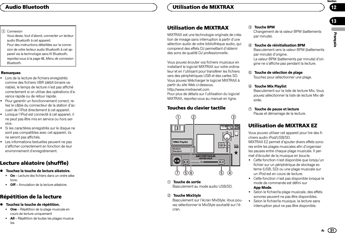 1ConnexionVous devez, tout d’abord, connecter un lecteuraudio Bluetooth à cet appareil.Pour des instructions détaillées sur la conne-xion de votre lecteur audio Bluetooth à cet ap-pareil via la technologie sans fil Bluetooth,reportez-vous à la page 48, Menu de connexionBluetooth.Remarques!Lors de la lecture de fichiers enregistréscomme des fichiers VBR (débit binaire va-riable), le temps de lecture n’est pas affichécorrectement si on utilise des opérations d’a-vance rapide ou de retour rapide.!Pour garantir un fonctionnement correct, re-liez le câble du connecteur de la station d’ac-cueil de l’iPod directement à cet appareil.!Lorsque l’iPod est connecté à cet appareil, ilne peut pas être mis en service ou hors ser-vice.!Si les caractères enregistrés sur le disque nesont pas compatibles avec cet appareil, ilsne seront pas affichés.!Les informations textuelles peuvent ne pass’afficher correctement en fonction de leurenvironnement d’enregistrement.Lecture aléatoire (shuffle)%Touchez la touche de lecture aléatoire.!On –Lecture des fichiers dans un ordre aléa-toire.!Off –Annulation de la lecture aléatoire.Répétition de la lecture%Touchez la touche de répétition.!One –Répétition de la plage musicale encours de lecture uniquement!All –Répétition de toutes les plages musica-lesUtilisation de MIXTRAXMIXTRAX est une technologie originale de créa-tion de mixage sans interruption à partir d’unesélection audio de votre bibliothèque audio, quicomprend des effets DJ permettant d’obtenirdes sons de qualité DJ professionnelle.Vous pouvez écouter vos fichiers musicaux eninstallant le logiciel MIXTRAX sur votre ordina-teur et en l’utilisant pour transférer les fichiersvers des périphériques USB et des cartes SD.Vous pouvez télécharger le logiciel MIXTRAX àpartir du site Web ci-dessous.http://www.mixtraxnet.comPour plus de détails sur l’utilisation du logicielMIXTRAX, reportez-vous au manuel en ligne.Touches du clavier tactile13 ARPPM12:25WMA PlaylistBPM-88&apos;88&apos;&apos;88&apos;88&apos;&apos;ABCDEFGHIJKABCDEFGHIJK125436751Touche de sortieBasculement au mode audio USB/SD.2Touche MixStyleBasculement sur l’écran MixStyle. Vous pou-vez sélectionner le MixStyle souhaité sur l’é-cran.3Touche BPMChangement de la valeur BPM (battementspar minute).4Touche de réinitialisation BPMBasculement vers la valeur BPM (battementspar minute) d’origine.La valeur BPM (battements par minute) d’ori-gine ne s’affiche pas pendant la lecture.5Touche de sélection de plageTouchez pour sélectionner une plage.6Touche Mix PlaylistBasculement sur la liste de lecture Mix. Vouspouvez sélectionner la liste de lecture Mix dé-sirée.7Touche de pause et lecturePause et démarrage de la lecture.Utilisation de MIXTRAX EZVous pouvez utiliser cet appareil pour lire des fi-chiers audio iPod/USB/SD.MIXTRAX EZ permet d’ajouter divers effets sono-res entre les plages musicales afin d’organiserles pauses entre chaque plage musicale. Il per-met d’écouter de la musique en boucle.!Cette fonction n’est disponible que lorsqu’unfichier sur un périphérique de stockage ex-terne (USB, SD) ou une plage musicale surun iPod est en cours de lecture.!Cette fonction n’est pas disponible lorsque lemode de commande est défini surApp Mode.!Selon le fichier/la plage musicale, des effetssonores peuvent ne pas être disponibles.!Selon le fichier/la musique, la lecture sansinterruption peut ne pas être disponible.FrançaisAudio Bluetooth31SectionUtilisation de MIXTRAXFr1213