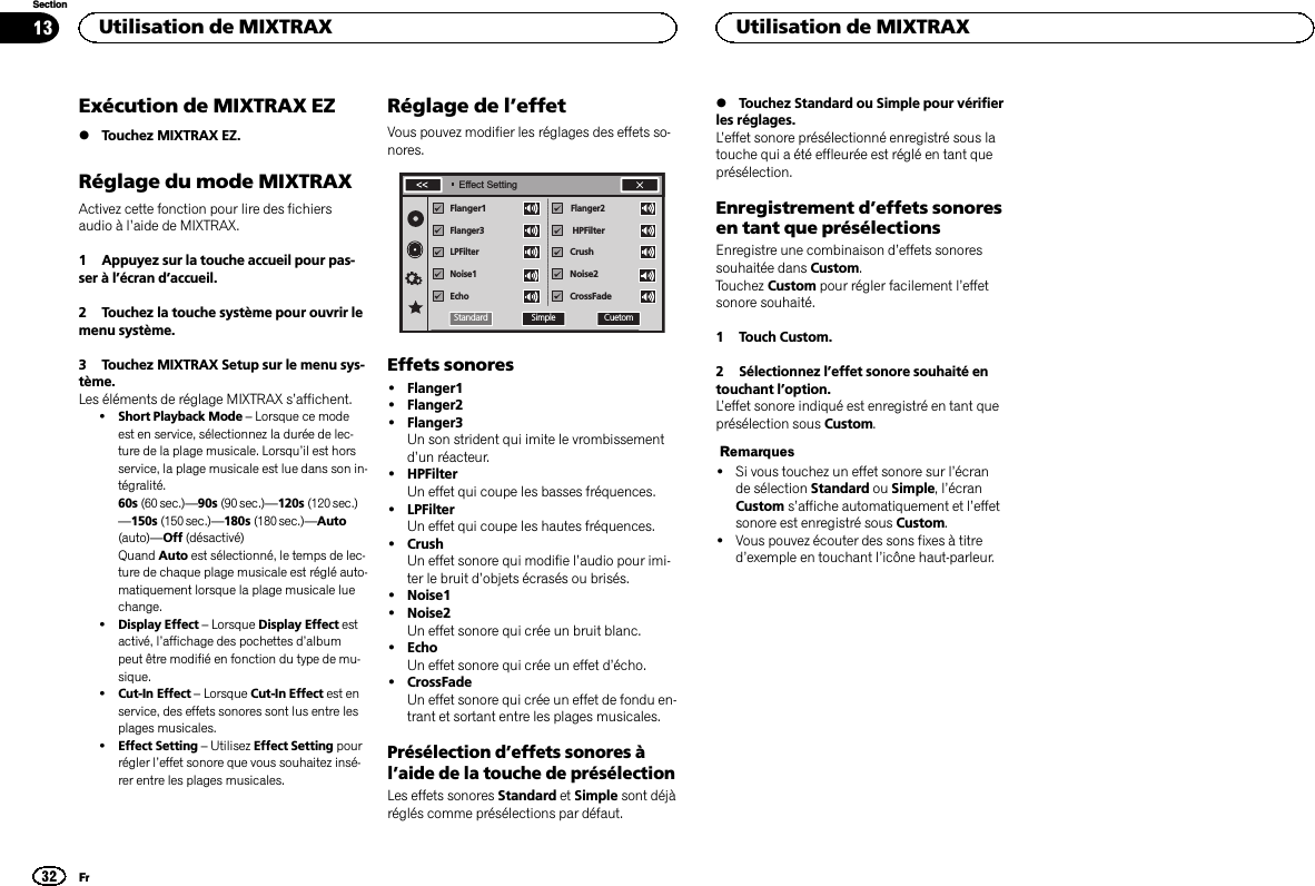 Exécution de MIXTRAX EZ%Touchez MIXTRAX EZ.Réglage du mode MIXTRAXActivez cette fonction pour lire des fichiersaudio à l’aide de MIXTRAX.1 Appuyez sur la touche accueil pour pas-ser à l’écran d’accueil.2 Touchez la touche système pour ouvrir lemenu système.3 Touchez MIXTRAX Setup sur le menu sys-tème.Les éléments de réglage MIXTRAX s’affichent.!Short Playback Mode –Lorsque ce modeest en service, sélectionnez la durée de lec-ture de la plage musicale. Lorsqu’il est horsservice, la plage musicale est lue dans son in-tégralité.60s (60 sec.)—90s (90 sec.)—120s (120 sec.)—150s (150 sec.)—180s (180 sec.)—Auto(auto)—Off (désactivé)Quand Auto est sélectionné, le temps de lec-ture de chaque plage musicale est réglé auto-matiquement lorsque la plage musicale luechange.!Display Effect –Lorsque Display Effect estactivé, l’affichage des pochettes d’albumpeut être modifié en fonction du type de mu-sique.!Cut-In Effect –Lorsque Cut-In Effect est enservice, des effets sonores sont lus entre lesplages musicales.!Effect Setting –Utilisez Effect Setting pourrégler l’effet sonore que vous souhaitez insé-rer entre les plages musicales.Réglage de l’effetVous pouvez modifier les réglages des effets so-nores.Flanger1   Flanger3LPFilterNoise1EchoFlanger2HPFilterNoise2CrossFadeCrushEffect SettingCuetomSimpleStandardEffets sonores!Flanger1!Flanger2!Flanger3Un son strident qui imite le vrombissementd’un réacteur.!HPFilterUn effet qui coupe les basses fréquences.!LPFilterUn effet qui coupe les hautes fréquences.!CrushUn effet sonore qui modifie l’audio pour imi-ter le bruit d’objets écrasés ou brisés.!Noise1!Noise2Un effet sonore qui crée un bruit blanc.!EchoUn effet sonore qui crée un effet d’écho.!CrossFadeUn effet sonore qui crée un effet de fondu en-trant et sortant entre les plages musicales.Présélection d’effets sonores àl’aide de la touche de présélectionLes effets sonores Standard et Simple sont déjàréglés comme présélections par défaut.%Touchez Standard ou Simple pour vérifierles réglages.L’effet sonore présélectionné enregistré sous latouche qui a été effleurée est réglé en tant queprésélection.Enregistrement d’effets sonoresen tant que présélectionsEnregistre une combinaison d’effets sonoressouhaitée dans Custom.Touchez Custom pour régler facilement l’effetsonore souhaité.1 Touch Custom.2 Sélectionnez l’effet sonore souhaité entouchant l’option.L’effet sonore indiqué est enregistré en tant queprésélection sous Custom.Remarques!Si vous touchez un effet sonore sur l’écrande sélection Standard ou Simple,l’écranCustom s’affiche automatiquement et l’effetsonore est enregistré sous Custom.!Vous pouvez écouter des sons fixes à titred’exemple en touchant l’icône haut-parleur.Utilisation de MIXTRAX32SectionUtilisation de MIXTRAXFr13