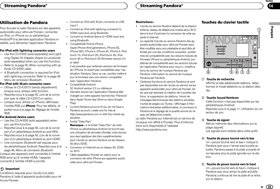 Utilisation de PandoraPour écouter la radio Pandora sur des appareilsaudio/vidéo pour véhicule Pioneer, connectezun iPod, un iPhone ou un périphériqueAndroidäà la dernière application Pandora in-stallée, puis démarrez l’application Pandora.For iPod with lightning connector users—Use the CD-IH202 (sold separately) and Light-ning Digital AV Adapter (Apple Inc.products)(sold separately) when you use this function.—Refer to la page 55, When connecting with op-tional CD-IH202 cable.—A Bluetooth connection is required for iPodwith lightning connector. Refer to la page 48,Menu de connexion Bluetooth.For iPod with 30-pin connector users—Utilisez le CD-IU201S (vendu séparément)lorsque vous utilisez cette fonction.—Reportez-vous à la page 55, Lors de la conne-xion avec le câble CD-IU201S en option.—Lorsque vous utilisez un iPhone, définissezl’entrée RGB sur iPhone. Pour les détails, re-portez-vous à la page 42, Réglage de l’entréeRGB.For Android device users—Use the CD-AH200 (sold separately) whenyou use this function.—Reportez-vous à la page 56, Lors de la conne-xion d’un périphérique Android au port MHL.—Reportez-vous à la page 56, Lors de la conne-xion d’un périphérique Android au port HDMI.—Une connexion Bluetooth est requise pourles périphériques Android. Reportez-vous à lapage 48, Menu de connexion Bluetooth.Lorsque des appareils sont connectés à l’entréeRGB ainsi qu’àl’entrée HDMI, l’appareilconnecté à l’entrée HDMI a priorité.ImportantConditions requises pour l’accès à la radioPandora à l’aide d’appareils audio/vidéo pour vé-hicule Pioneer :—Connect an iPod with 30-pin connector to USBinput 1.—Connect an iPod with lightning connector toHDMI input and using Bluetooth.—Connect an Android device to HDMI input andusing Bluetooth.!Compatibilité iPod et iPhoneApple iPhone (first generation), iPhone 3G,iPhone 3GS, iPhone 4, iPhone 4S, iPhone 5, iPodtouch 1G, iPod touch 2G, iPod touch 3G, iPodtouch 4G or iPod touch 5G (firmware version 3.0or later)Il est possible que certaines versions de firmwarede l’iPhone ne soient pas compatibles avec l’ap-plication Pandora. Dans ce cas, veuillez mettre àjour le firmware vers une version compatibleavec l’application Pandora.!Compatibilité AndroidSE Android version 2.2 ou ultérieure!Dernière version de l’application Pandora télé-chargée sur votre appareil (recherchez “Pandora”dans Apple iTunes App Store ou dans GooglePlay).!Current Pandora account (if you do not have aPandora account, create one for free athttp://www.pandora.com or with the mobile ap-plication.!Forfait “Data Plan”Remarque : si le forfait “Data Plan”de votreiPhone ou périphérique Android ne fournit pasune utilisation de données illimitée, votre fournis-seur peut appliquer des frais supplémentairespour l’accès au service Pandora via les réseaux3G et/ou EDGE.!Connexion à l’Internet via un réseau 3G, EDGEou Wi-Fi.!Câble adaptateur Pioneer en option pour laconnexion de votre iPhone aux appareils audio/vidéo pour véhicule Pioneer.Restrictions :!L’accès au service Pandora dépend de la disponi-bilité du réseau de téléphonie mobile et/ou Wi-Fidans le but d’autoriser la connexion de votre ap-pareil à Internet.!La capacité d’accès au service Pandora des ap-pareils audio/vidéo pour véhicule Pioneer peutêtre modifiée sans avis préalable et peut être af-fectée par une des conditions suivantes : problè-mes de compatibilité avec les versions futures defirmware iPhone ou périphériques Android, pro-blèmes de compatibilité avec les versions futuresde l’application Pandora pour ceux-ci, modifica-tions du service de musique Pandora parPandora, interruption du service de musiquePandora par Pandora.!Certaines fonctions du service Pandora ne sontpas disponibles lors de l’accès au service via lesappareils audio/vidéo pour véhicule Pioneer, tel-les que par exemple la création de nouvelles sta-tions, la suppression de stations, l’envoi demessages électroniques des stations actuelles,l’achat de plages sur iTunes, l’affichage d’infor-mations textuelles additionnelles, la connexion àPandora et le réglage de la qualité sonore du ré-seau de téléphonie mobile.La radio Pandora sur Internet est un service demusique non affilié à Pioneer. Plus d’informa-tions sont disponibles à l’adressehttp://www.pandora.com.Touches du clavier tactilePANDORAAbcdefghiAbcdefghiAbcdefghiAbcdefghi05’ 34” -00’ 34”13 APRPM12:25S.Rtrv1234561Touche de rechercheAffiche la liste aléatoire/de stations. Sélec-tionnez le mode aléatoire ou la station dési-rée.2Touche Sound RetrieverCette fonction n’est pas disponible sur lespériphériques Android.Reportez-vous à la page 11, Utilisation du cor-recteur de son.3Touche de signetMet en mémoire des informations sur laplage (signet).Les signets sont visibles dans votre profil.4Touche de pouce tourné vers le basUn « pouce tourné vers le bas » indique àPandora que vous n’aimez pas la piste ac-tuelle. Pandora passe à la piste suivante etne rejouera plus la piste ignorée sur la sta-tion.5Touche de pouce tourné vers le hautUn « pouce tourné vers le haut » indique àPandora que vous aimez la piste actuelle.Pandora continue de lire la piste et la relirasur la station.FrançaisStreaming Pandoraâ33SectionStreaming PandoraâFr14