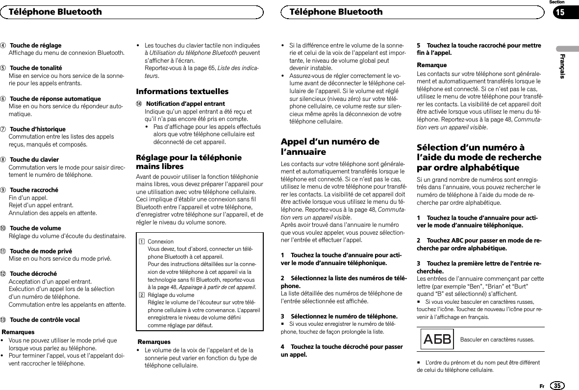 4Touche de réglageAffichage du menu de connexion Bluetooth.5Touche de tonalitéMise en service ou hors service de la sonne-rie pour les appels entrants.6Touche de réponse automatiqueMise en ou hors service du répondeur auto-matique.7Touche d’historiqueCommutation entre les listes des appelsreçus, manqués et composés.8Touche du clavierCommutation vers le mode pour saisir direc-tement le numéro de téléphone.9Touche raccrochéFin d’un appel.Rejet d’un appel entrant.Annulation des appels en attente.aTouche de volumeRéglage du volume d’écoute du destinataire.bTouche de mode privéMise en ou hors service du mode privé.cTouche décrochéAcceptation d’un appel entrant.Exécution d’un appel lors de la sélectiond’un numéro de téléphone.Commutation entre les appelants en attente.dTouche de contrôle vocalRemarques!Vous ne pouvez utiliser le mode privé quelorsque vous parlez au téléphone.!Pour terminer l’appel, vous et l’appelant doi-vent raccrocher le téléphone.!Les touches du clavier tactile non indiquéesàUtilisation du téléphone Bluetooth peuvents’afficher à l’écran.Reportez-vous à la page 65, Liste des indica-teurs.Informations textuelleseNotification d’appel entrantIndique qu’un appel entrant a été reçu etqu’il n’a pas encore été pris en compte.!Pas d’affichage pour les appels effectuésalors que votre téléphone cellulaire estdéconnecté de cet appareil.Réglage pour la téléphoniemains libresAvant de pouvoir utiliser la fonction téléphoniemains libres, vous devez préparer l’appareil pourune utilisation avec votre téléphone cellulaire.Ceci implique d’établir une connexion sans filBluetooth entre l’appareil et votre téléphone,d’enregistrer votre téléphone sur l’appareil, et derégler le niveau du volume sonore.1ConnexionVous devez, tout d’abord, connecter un télé-phone Bluetooth à cet appareil.Pour des instructions détaillées sur la conne-xion de votre téléphone à cet appareil via latechnologie sans fil Bluetooth, reportez-vousà la page 48, Appairage à partir de cet appareil.2Réglage du volumeRéglez le volume de l’écouteur sur votre télé-phone cellulaire à votre convenance. L’appareilenregistrera le niveau de volume définicomme réglage par défaut.Remarques!Le volume de la voix de l’appelant et de lasonnerie peut varier en fonction du type detéléphone cellulaire.!Si la différence entre le volume de la sonne-rie et celui de la voix de l’appelant est impor-tante, le niveau de volume global peutdevenir instable.!Assurez-vous de régler correctement le vo-lume avant de déconnecter le téléphone cel-lulaire de l’appareil. Si le volume est réglésur silencieux (niveau zéro) sur votre télé-phone cellulaire, ce volume reste sur silen-cieux même après la déconnexion de votretéléphone cellulaire.Appel d’un numéro del’annuaireLes contacts sur votre téléphone sont générale-ment et automatiquement transférés lorsque letéléphone est connecté. Si ce n’est pas le cas,utilisez le menu de votre téléphone pour transfé-rer les contacts. La visibilité de cet appareil doitêtre activée lorsque vous utilisez le menu du té-léphone. Reportez-vous à la page 48, Commuta-tion vers un appareil visible.Après avoir trouvé dans l’annuaire le numéroque vous voulez appeler, vous pouvez sélection-ner l’entrée et effectuer l’appel.1 Touchez la touche d’annuaire pour acti-ver le mode d’annuaire téléphonique.2 Sélectionnez la liste des numéros de télé-phone.La liste détaillée des numéros de téléphone del’entrée sélectionnée est affichée.3 Sélectionnez le numéro de téléphone.#Si vous voulez enregistrer le numéro de télé-phone, touchez de façon prolongée la liste.4 Touchez la touche décroché pour passerun appel.5 Touchez la touche raccroché pour mettrefin à l’appel.RemarqueLes contacts sur votre téléphone sont générale-ment et automatiquement transférés lorsque letéléphone est connecté. Si ce n’est pas le cas,utilisez le menu de votre téléphone pour transfé-rer les contacts. La visibilité de cet appareil doitêtre activée lorsque vous utilisez le menu du té-léphone. Reportez-vous à la page 48, Commuta-tion vers un appareil visible.Sélection d’un numéro àl’aide du mode de recherchepar ordre alphabétiqueSi un grand nombre de numéros sont enregis-trés dans l’annuaire, vous pouvez rechercher lenuméro de téléphone à l’aide du mode de re-cherche par ordre alphabétique.1 Touchez la touche d’annuaire pour acti-ver le mode d’annuaire téléphonique.2 Touchez ABC pour passer en mode de re-cherche par ordre alphabétique.3 Touchez la première lettre de l’entrée re-cherchée.Les entrées de l’annuaire commençant par cettelettre (par exemple “Ben”,“Brian”et “Burt”quand “B”est sélectionné) s’affichent.#Si vous voulez basculer en caractères russes,touchez l’icône. Touchez de nouveau l’icône pour re-venir à l’affichage en français.Basculer en caractères russes.#L’ordre du prénom et du nom peut être différentde celui du téléphone cellulaire.FrançaisTéléphone Bluetooth35SectionTéléphone BluetoothFr15