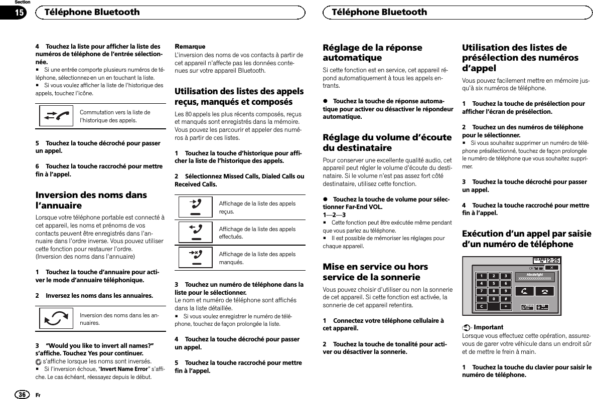 4 Touchez la liste pour afficher la liste desnuméros de téléphone de l’entrée sélection-née.#Si une entrée comporte plusieurs numéros de té-léphone, sélectionnez-en un en touchant la liste.#Si vous voulez afficher la liste de l’historique desappels, touchez l’icône.Commutation vers la liste del’historique des appels.5 Touchez la touche décroché pour passerun appel.6 Touchez la touche raccroché pour mettrefin à l’appel.Inversion des noms dansl’annuaireLorsque votre téléphone portable est connecté àcet appareil, les noms et prénoms de voscontacts peuvent être enregistrés dans l’an-nuaire dans l’ordre inverse. Vous pouvez utilisercette fonction pour restaurer l’ordre.(Inversion des noms dans l’annuaire)1 Touchez la touche d’annuaire pour acti-ver le mode d’annuaire téléphonique.2 Inversez les noms dans les annuaires.Inversion des noms dans les an-nuaires.3“Would you like to invert all names?”s’affiche. Touchez Yes pour continuer.s’affiche lorsque les noms sont inversés.#Si l’inversion échoue, “Invert Name Error”s’affi-che. Le cas échéant, réessayez depuis le début.RemarqueL’inversion des noms de vos contacts à partir decet appareil n’affecte pas les données conte-nues sur votre appareil Bluetooth.Utilisation des listes des appelsreçus, manqués et composésLes 80 appels les plus récents composés, reçuset manqués sont enregistrés dans la mémoire.Vous pouvez les parcourir et appeler des numé-ros à partir de ces listes.1 Touchez la touche d’historique pour affi-cher la liste de l’historique des appels.2 Sélectionnez Missed Calls, Dialed Calls ouReceived Calls.Affichage de la liste des appelsreçus.Affichage de la liste des appelseffectués.Affichage de la liste des appelsmanqués.3 Touchez un numéro de téléphone dans laliste pour le sélectionner.Le nom et numéro de téléphone sont affichésdans la liste détaillée.#Si vous voulez enregistrer le numéro de télé-phone, touchez de façon prolongée la liste.4 Touchez la touche décroché pour passerun appel.5 Touchez la touche raccroché pour mettrefin à l’appel.Réglage de la réponseautomatiqueSi cette fonction est en service, cet appareil ré-pond automatiquement à tous les appels en-trants.%Touchez la touche de réponse automa-tique pour activer ou désactiver le répondeurautomatique.Réglage du volume d’écoutedu destinatairePour conserver une excellente qualité audio, cetappareil peut régler le volume d’écoute du desti-nataire. Si le volume n’est pas assez fort côtédestinataire, utilisez cette fonction.%Touchez la touche de volume pour sélec-tionner Far-End VOL.1—2—3#Cette fonction peut être exécutée même pendantque vous parlez au téléphone.#Il est possible de mémoriser les réglages pourchaque appareil.Mise en service ou horsservice de la sonnerieVous pouvez choisir d’utiliser ou non la sonneriede cet appareil. Si cette fonction est activée, lasonnerie de cet appareil retentira.1 Connectez votre téléphone cellulaire àcet appareil.2 Touchez la touche de tonalité pour acti-ver ou désactiver la sonnerie.Utilisation des listes deprésélection des numérosd’appelVous pouvez facilement mettre en mémoire jus-qu’à six numéros de téléphone.1 Touchez la touche de présélection pourafficher l’écran de présélection.2 Touchez un des numéros de téléphonepour le sélectionner.#Si vous souhaitez supprimer un numéro de télé-phone présélectionné, touchez de façon prolongéele numéro de téléphone que vous souhaitez suppri-mer.3 Touchez la touche décroché pour passerun appel.4 Touchez la touche raccroché pour mettrefin à l’appel.Exécution d’un appel par saisied’un numéro de téléphone13 APRPM12:251123456789*0#C+AbcdefghiXXXXXXXXXXXXXXXXPrivateONVolImportantLorsque vous effectuez cette opération, assurez-vous de garer votre véhicule dans un endroit sûret de mettre le frein à main.1 Touchez la touche du clavier pour saisir lenuméro de téléphone.Téléphone Bluetooth36SectionTéléphone BluetoothFr15