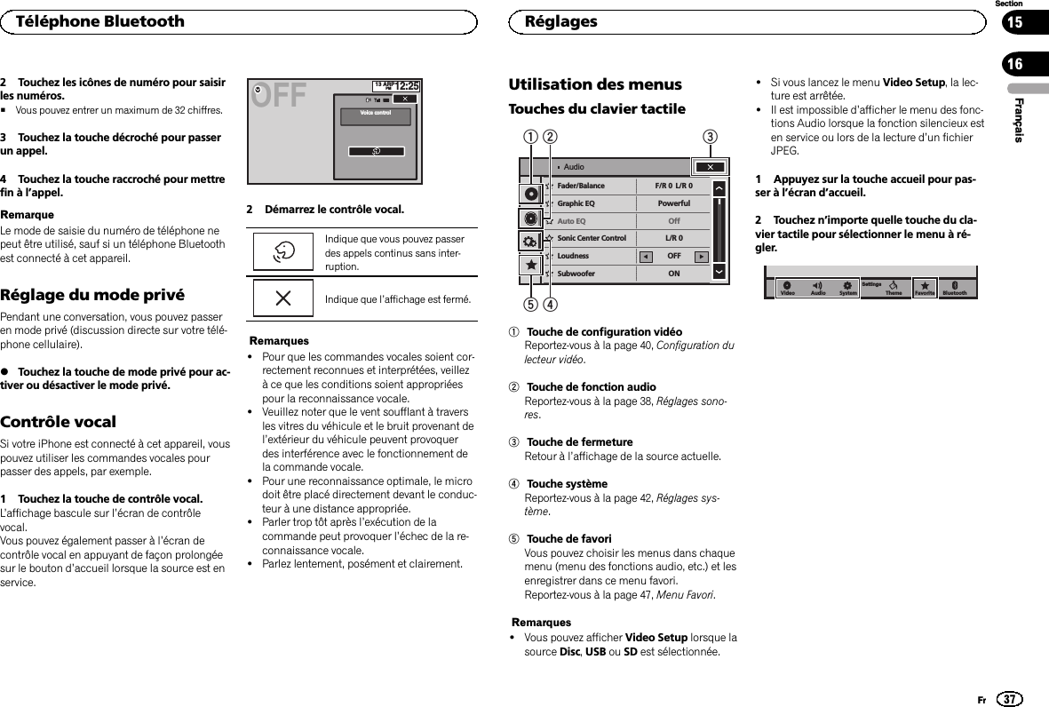 2 Touchez les icônes de numéro pour saisirles numéros.#Vous pouvez entrer un maximum de 32 chiffres.3 Touchez la touche décroché pour passerun appel.4 Touchez la touche raccroché pour mettrefin à l’appel.RemarqueLe mode de saisie du numéro de téléphone nepeut être utilisé, sauf si un téléphone Bluetoothest connecté à cet appareil.Réglage du mode privéPendant une conversation, vous pouvez passeren mode privé (discussion directe sur votre télé-phone cellulaire).%Touchez la touche de mode privé pour ac-tiver ou désactiver le mode privé.Contrôle vocalSi votre iPhone est connecté à cet appareil, vouspouvez utiliser les commandes vocales pourpasser des appels, par exemple.1 Touchez la touche de contrôle vocal.L’affichage bascule sur l’écran de contrôlevocal.Vous pouvez également passer à l’écran decontrôle vocal en appuyant de façon prolongéesur le bouton d’accueil lorsque la source est enservice.13 ARPPM12:251Voice controlOFF2 Démarrez le contrôle vocal.Indique que vous pouvez passerdes appels continus sans inter-ruption.Indique que l’affichage est fermé.Remarques!Pour que les commandes vocales soient cor-rectement reconnues et interprétées, veillezà ce que les conditions soient appropriéespour la reconnaissance vocale.!Veuillez noter que le vent soufflant à traversles vitres du véhicule et le bruit provenant del’extérieur du véhicule peuvent provoquerdes interférence avec le fonctionnement dela commande vocale.!Pour une reconnaissance optimale, le microdoit être placé directement devant le conduc-teur à une distance appropriée.!Parler trop tôt après l’exécution de lacommande peut provoquer l’échec de la re-connaissance vocale.!Parlez lentement, posément et clairement.Utilisation des menusTouches du clavier tactileSonicCenter Control FR:0PowerfulOnLR:0LR:0OFFONLoudnessSubwooferBass BoosterHigh Pass FilterSource Level AdjusterFader/Balance F/R 0PowerfulOffL/R 0L/R 0OFFONGraphic EQAuto EQSonic Center ControlLoudnessSubwooferAudio154231Touche de configuration vidéoReportez-vous à la page 40, Configuration dulecteur vidéo.2Touche de fonction audioReportez-vous à la page 38, Réglages sono-res.3Touche de fermetureRetour à l’affichage de la source actuelle.4Touche systèmeReportez-vous à la page 42, Réglages sys-tème.5Touche de favoriVous pouvez choisir les menus dans chaquemenu (menu des fonctions audio, etc.) et lesenregistrer dans ce menu favori.Reportez-vous à la page 47, Menu Favori.Remarques!Vous pouvez afficher Video Setup lorsque lasource Disc,USB ou SD est sélectionnée.!Si vous lancez le menu Video Setup, la lec-ture est arrêtée.!Il est impossible d’afficher le menu des fonc-tions Audio lorsque la fonction silencieux esten service ou lors de la lecture d’un fichierJPEG.1 Appuyez sur la touche accueil pour pas-ser à l’écran d’accueil.2 Touchez n’importe quelle touche du cla-vier tactile pour sélectionner le menu à ré-gler.BluetoothFavoriteThemeSystemSettingsAudioVideoFrançaisTéléphone Bluetooth37SectionRéglagesFr1516